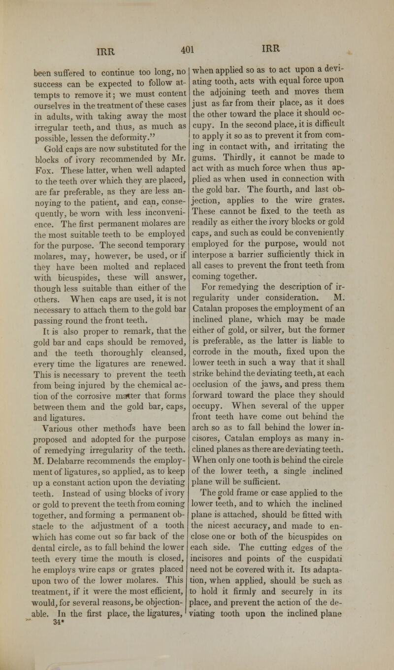 been suffered to continue too long, no success can be expected to follow at- tempts to remove it; we must content ourselves in the treatment of these cases in adults, with taking away the most irregular teeth, and thus, as much as possible, lessen the deformity. Gold caps are now substituted for the blocks of ivory recommended by Mr. Fox. These latter, when well adapted to the teeth over which they are placed, are far preferable, as they are less an- noying to the patient, and can, conse- quently, be worn with less inconveni- ence. The first permanent molares are the most suitable teeth to be employed for the purpose. The second temporary molares, may, however, be used, or if they have been molted and replaced with bicuspides, these will answer, though less suitable than either of the others. When caps are used, it is not necessary to attach them to the gold bar passing round the front teeth. It is also proper to remark, that the gold bar and caps should be removed, and the teeth thoroughly cleansed, every time the ligatures are renewed. This is necessary to prevent the teeth from being injured by the chemical ac- tion of the corrosive matter that forms between them and the gold bar, caps, and ligatures. Various other methods have been proposed and adopted for the purpose of remedying irregularity of the teeth. M. Delabarre recommends the employ- ment of ligatures, so appUed, as to keep up a constant action upon the deviating teeth. Instead of using blocks of ivory or gold to prevent the teeth from coming together, and forming a permanent ob- stacle to the adjustment of a tooth which has come out so far back of the dental circle, as to fall behind the lower teeth every time the mouth is closed, he employs wire caps or grates placed upon two of the lower molares. This treatment, if it were the most efficient, would, for several reasons, be objection- able. In the first place, the ligatures,' 34* when applied so as to act upon a devi- ating tooth, acts with equal force upon the adjoining teeth and moves them just as far from their place, as it does the other toward the place it should oc- cupy. In the second place, it is difficult to apply it so as to prevent it from com- ing in contact with, and irritating the gums. Thirdly, it cannot be made to act with as much force when thus ap- plied as Avhen used in connection with the gold bar. The fourth, and last ob- jection, applies to the wire grates. These cannot be fixed to the teeth as readily as either the ivory blocks or gold caps, and such as could be conveniently employed for the purpose, would not interpose a barrier sufficiently thick in all cases to prevent the front teeth from coming together. For remedying the description of ir- regularity under consideration. M. Catalan proposes the employment of an incUned plane, which may be made either of gold, or silver, but the former is preferable, as the latter is liable to corrode in the mouth, fixed upon the lower teeth in such a way that it shall strike behind the deviating teeth, at each occlusion of the jaws, and press them forward toward the place they should occupy. When several of the upper front teeth have come out behind the arch so as to fall behind the lower in- cisores, Catalan employs as many in- cUned planes as there are deviating teeth. When only one tooth is behind the circle of the lower teeth, a single inclined plane will be sufficient. The gold frame or case applied to the lower teeth, and to which the inclined plane is attached, should be fitted with the nicest accuracy, and made to en- close one or both of the bicuspides on each side. The cutting edges of the incisores and points of the cuspidati need not be covered with it. Its adapta- tion, when applied, should be such as to hold it firmly and securely in its place, and prevent the action of the de- viating tooth upon the inclined plane