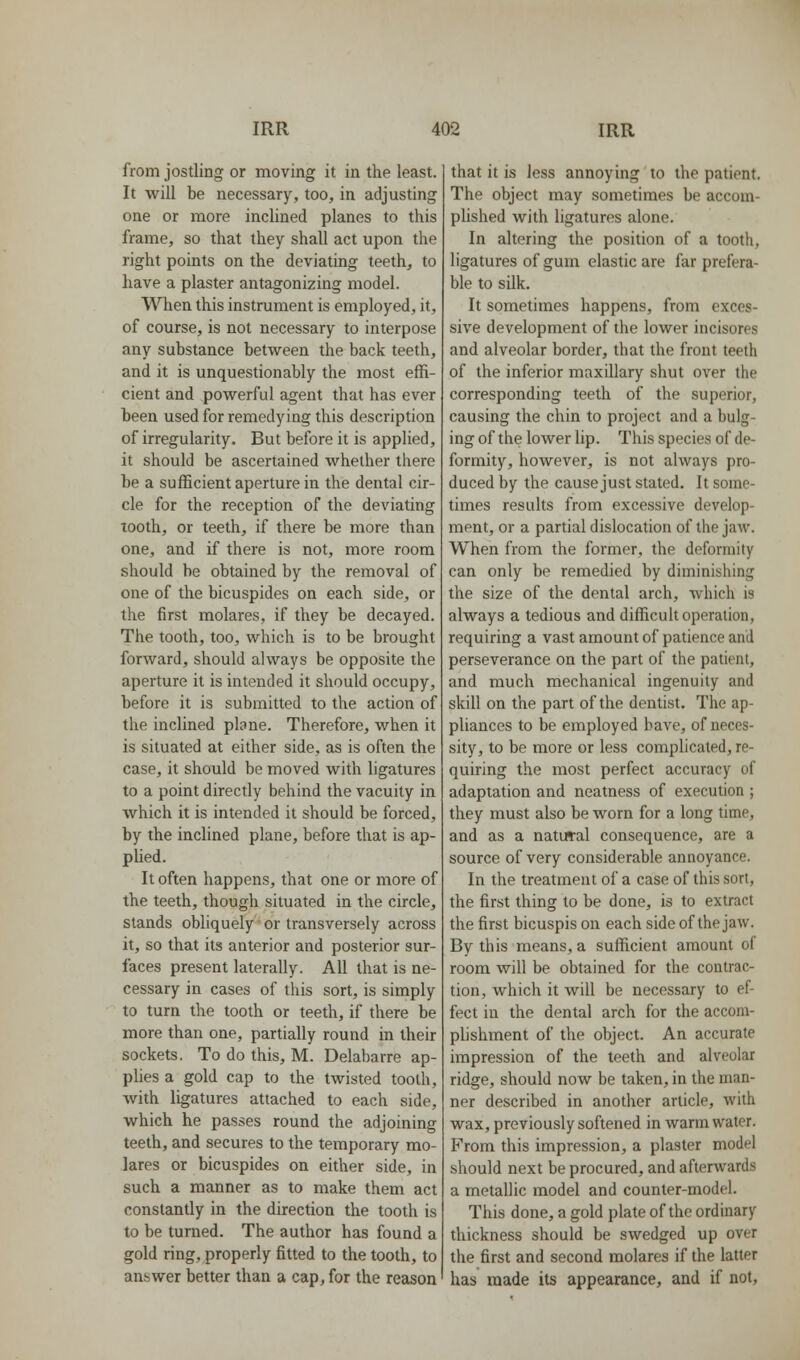 from jostling or moving it in the least. It will be necessary, too, in adjusting one or more inclined planes to this frame, so that they shall act upon the right points on the deviating teeth, to have a plaster antagonizing model. When this instrument is employed, it, of course, is not necessary to interpose any substance between the back teeth, and it is unquestionably the most effi- cient and powerful agent that has ever been used for remedying this description of irregularity. But before it is applied, it should be ascertained whether there be a sufficient aperture in the dental cir- cle for the reception of the deviating tooth, or teeth, if there be more than one, and if there is not, more room should be obtained by the removal of one of the bicuspides on each side, or the first molares, if they be decayed. The tooth, too, which is to be brought forward, should always be opposite the aperture it is intended it should occupy, before it is submitted to the action of the inclined plane. Therefore, when it is situated at either side, as is often the case, it should be moved with ligatures to a point directly behind the vacuity in which it is intended it should be forced, by the inclined plane, before that is ap- plied. It often happens, that one or more of the teeth, though situated in the circle, stands obliquely or transversely across it, so that its anterior and posterior sur- faces present laterally. All that is ne- cessary in cases of this sort, is simply to turn the tooth or teeth, if there be more than one, partially round in their sockets. To do this, M. Delabarre ap- plies a gold cap to the twisted tooth, with ligatures attached to each side, which he passes round the adjoining teeth, and secures to the temporary mo- lares or bicuspides on either side, in such a manner as to make them act constantly in the direction the tooth is to be turned. The author has found a gold ring, properly fitted to the tooth, to answer better than a cap, for the reason that it is less annoying to the patient. The object may sometimes be accom- phshed with ligatures alone. In altering the position of a tooth, ligatures of gum elastic are far prefera- ble to silk. It sometimes happens, from exces- sive development of the lower incisores and alveolar border, that the front teeth of the inferior maxillary shut over the corresponding teeth of the superior, causing the chin to project and a bulg- ing of the lower lip. This species of de- formity, however, is not always pro- duced by the cause just stated. It some- times results from excessive develop- ment, or a partial dislocation of the jaw. When from the former, the deformily can only be remedied by diminishing the size of the dental arch, which is always a tedious and difficult operation, requiring a vast amount of patience and perseverance on the part of the patient, and much mechanical ingenuity and skill on the part of the dentist. The ap- pliances to be employed have, of neces- sity, to be more or less complicated, re- quiring the most perfect accuracy of adaptation and neatness of execution ; they must also be worn for a long time, and as a natural consequence, are a source of very considerable annoyance. In the treatment of a case of this sort, the first thing to be done, is to extract the first bicuspis on each side of the jaw. By this means, a sufficient amount of room will be obtained for the contrac- tion, which it will be necessary to ef- fect in the dental arch for the accom- plishment of the object. An accurate impression of the teeth and alveolar ridge, should now be taken, in the man- ner described in another article, with wax, previously softened in warm water. From this impression, a plaster model should next be procured, and afterwards a metallic model and counter-model. This done, a gold plate of the ordinary thickness should be swedged up over the first and second molares if the latter has made its appearance, and if not.