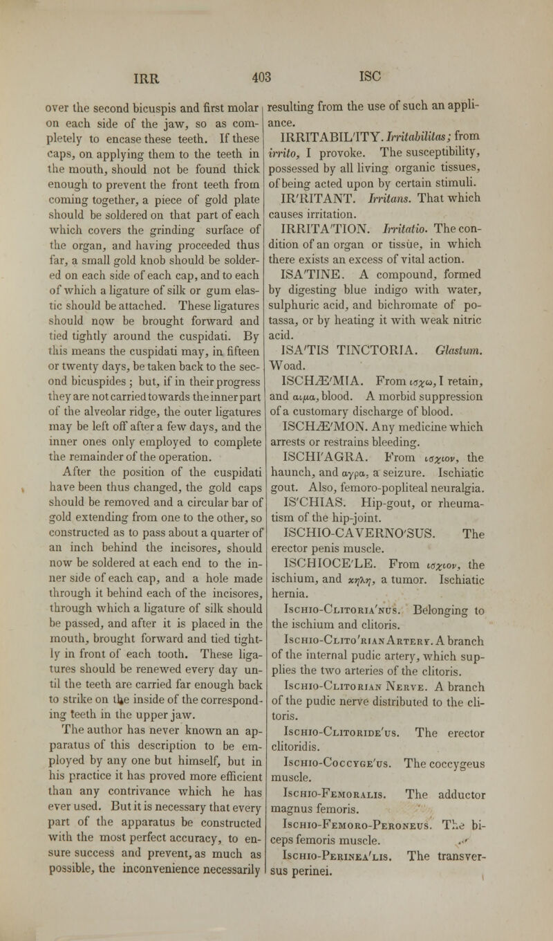 over the second bicuspis and first molar on each side of the jaw, so as com- pletely to encase these teeth. If these caps, on applying them to the teeth in the mouth, should not be found thick enough to prevent the front teeth from coming together, a piece of gold plate should be soldered on that part of each which covers the grinding surface of the organ, and having proceeded thus far, a small gold knob should be solder- ed on each side of each cap, and to each of which a ligature of silk or gum elas- tic should be attached. These ligatures should now be brought forward and tied tightly around the cuspidati. By this means the cuspidati may, in fifteen or twenty days, be taken back to the sec- ond bicuspides ; but, if in their progress they are not carried towards the inner part of the alveolar ridge, the outer ligatures may be left off after a few days, and the inner ones only employed to complete the remainder of the operation. After the position of the cuspidati have been thus changed, the gold caps should be removed and a circular bar of gold extending from one to the other, so constructed as to pass about a quarter of an inch behind the incisores, should now be soldered at each end to the in- ner side of each cap, and a hole made through it behind each of the incisores, through which a ligature of silk should be passed, and after it is placed in the mouth, brought forward and tied tight- ly in front of each tooth. These liga- tures should be renewed every day un- til the teeth are carried far enough back to strike on llje inside of the correspond- ing teeth in the upper jaw. The author has never known an ap- paratus of this description to be em- ployed by any one but himself, but in his practice it has proved more efficient than any contrivance which he has ever used. But it is necessary that every part of the apparatus be constructed with the most perfect accuracy, to en- sure success and prevent, as much as possible, the inconvenience necessarily resulting from the use of such an appli- ance. IRRITABILITY. InitabilUas; from imto, I provoke. The susceptibility, possessed by all living organic tissues, of being acted upon by certain stimuU. IR'RITANT. Imtans. That which causes irritation. IRRITATION. Imtatio. The con- dition of an organ or tissue, in which there exists an excess of vital action. ISA'TINE. A compound, formed by digesting blue indigo with water, sulphuric acid, and bichromate of po- tassa, or by heating it with weak nitric acid. ISA'TIS TINCTORIA. Glastum. Woad. ISCH^'MIA. From taxc^, I retain, and at^ua, blood. A morbid suppression of a customary discharge of blood. ISCHiE'MON. Any medicine which arrests or restrains bleeding. ISCHI'AGRA. From Lgxiov, the haunch, and aypa. a seizure. Ischiatic gout. Also, femoro-popHteal neuralgia. IS'CHIAS. Hip-gout, or rheuma- tism of the hip-joint. ISCHIO-CAVERNO'SUS. The erector penis muscle. ISCHIOCE'LE. From Ky;^toi/, the ischium, and xj^Xj^, a tumor. Ischiatic hernia. IscHio-CLiTORu'Nas. Belonging to the ischium and clitoris. Ischio-Clito'rian Artery. A branch of the internal pudic artery, which sup- plies the two arteries of the clitoris. Ischio-Clitorian Nerve. A branch of the pudic nerve distributed to the cli- toris. Ischio-Clitoride'us. The erector clitoridis. Ischio-Coccyge'us. The coccygeus muscle. Ischio-Femoralis. The adductor magnus femoris. Ischio-Femoro-Peroneus. The bi- ceps femoris muscle. Ischio-Perinea'lis. The transver- sus perinei.