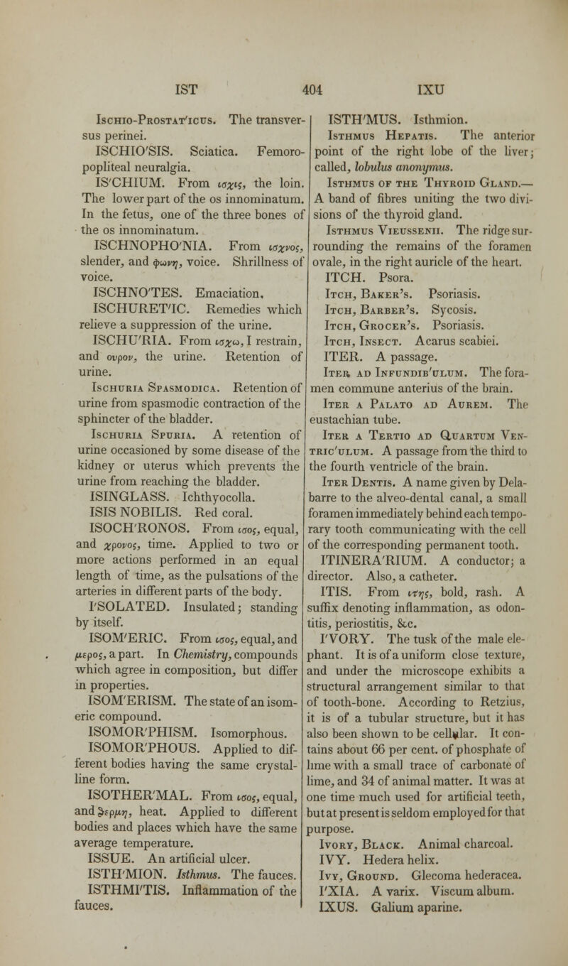 Ischio-Prostat'icus. The transver- sus perinei. ISCHIO'SIS. Sciatica. Femoro- popliteal neuralgia. IS'CHIUM. From isx^^, the loin. The lower part of the os innominatum. In the fetus, one of the three bones of the OS innominatum. ISCHNOPHO'NIA. From w;t»'05, slender, and ^u)V7i, voice. Shrillness of voice. ISCHNO'TES. Emaciation, ISCHURET'IC. Remedies which relieve a suppression of the urine. ISCHU'RIA. From i^x^, I restrain, and ov^ov, the urine. Retention of urine. Ischuria Spasmodica. Retention of urine from spasmodic contraction of the sphincter of the bladder. Ischuria Spuria. A retention of urine occasioned by some disease of the kidney or uterus which prevents the urine from reaching the bladder. ISINGLASS. Ichthyocolla. ISISNOBILIS. Red coral. ISOCH'RONOS. From woj, equal, and ;tpo»'05j time. AppUed to two or more actions performed in an equal length of time, as the pulsations of the arteries in different parts of the body. rSOLATED. Insulated; standing by itself. ISOM'ERIC. From woj, equal, and ^fpoj, a part. In Chemistry, compounds which agree in composition, but differ in properties. ISOM'ERISM. The state of an isom- eric compound. ISOMOR'PHISM. Isomorphous. ISOMOR'PHOUS. Applied to dif- ferent bodies having the same crystal- line form. ISOTHER'MAL. From tffoj, equal, and^cpfjiri, heat. Applied to different bodies and places which have the same average temperature. ISSUE. An artificial ulcer. ISTH'MION. Isthmm. The fauces. ISTHMI'TIS. Inflammation of the fauces. ISTH'MUS. Isthmion. Isthmus Hepatis. The anterior point of the right lobe of the hverj called, lobulus anonymus. Isthmus of the Thyroid Gland,— A band of fibres uniting the two divi- sions of the thyroid gland. Isthmus Vieussenii. The ridge sur- rounding the remains of the foramen ovale, in the right auricle of the heart. ITCH. Psora. Itch, Baker's. Psoriasis. Itch, Barber's. Sycosis. Itch, Grocer's. Psoriasis. Itch, Insect. Acarus scabiei. ITER. A passage. Iter ad Infundib'ulum. The fora- men commune anterius of the brain. Iter a Palato ad Aurem. The eustachian tube. Iter a Tertio ad Q,uartum Ven- TRic'uLUM. A passage from the third to the fourth ventricle of the brain. Iter Dentis. A name given by Dela- barre to the alveo-dental canal, a small foramen immediately behind each tempo- rary tooth communicating Avith the cell of the corresponding permanent tooth. ITINERA'RIUM. A conductor; a director. Also, a catheter. ITIS. From trj^j, bold, rash. A suffix denoting inflammation, as odon- titis, periostitis, &c. rVORY. The tusk of the male ele- phant. It is of a uniform close texture, and under the microscope exhibits a structural arrangement similar to that of tooth-bone. According to Retzius, it is of a tubular structure, but it has also been shown to be cellular. It con- tains about 66 per cent, of phosphate of lime with a small trace of carbonate of lime, and 34 of animal matter. It was at one time much used for artificial teeth, but at present is seldom employed for that purpose. IvoRY, Black. Animal charcoal. IVY. Hedera helix. Ivy, Ground. Glecoma hederacea. I'XIA. A varix. Viscum album. IXUS. Galium aparine.
