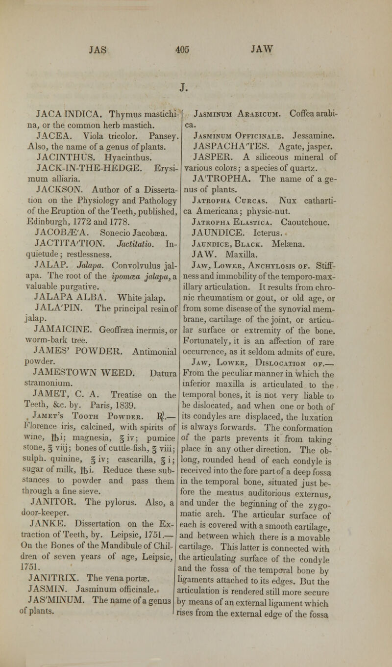 J. JACA INDICA. Thymus mastichi- na, or the common herb mastich. J ACE A. Viola tricolor. Pansey. Also, the name of a genus of plants. JACINTHUS. Hyacinthus. JACK-IN-THE-HEDGE. Erysi- mum alliaria. JACKSON. Author of a Disserta- tion on the Physiology and Pathology of the Eruption of the Teeth, published, Edinburgh, 1772 and 1778. JACOByE'A. Sonecio Jacobaea. JACTITA'TION. Jactitatio. In- quietude ; restlessness. JALAP. Jalapa. Convolvulus jal- apa. The root of the ipomcea jalapa, a valuable purgative. JALAPA ALBA. White jalap. JALA'PIN. The principal resin of jalap. JAMAICINE. Geoffreea inermis, or worm-bark tree. JAMES' POWDER. Antimonial powder. JAMESTOWN WEED. Datura stramonium. JAMET, C. A. Treatise on the Teeth, &c. by. Paris, 1839. , Jamet's Tooth Powder. I^.— Florence iris, calcined, with spirits of wine, tbi; magnesia, |iv; pumice stone, I viij; bones of cuttle-fish, § viii; sulph. quinine, § iv; cascarilla, g i; sugar of milk, lbi. Reduce these sub- stances to powder and pass them through a fine sieve. JANITOR. The pylorus. Also, a door-keeper. JANKE. Dissertation on the Ex traction of Teeth, by. Leipsic, 1751.— On the Bones of the Mandibule of Chil dren of seven years of age, Leipsic, 1751. JANITRIX. The vena portse. JASMIN. Jasminum officinale.. JAS'MINUM. The name of a genus of plants. Jasminum Araeicum. Coffeaarabi- Jasminum Officinale. Jessamine. JASPACHA'TES. Agate, jasper. JASPER. A siUceous mineral of various colors; a species of quartz. JA'TROPHA. The name of a ge- nus of plants. Jatropha Curcas. Nux catharti- ca Americana; physic-nut. Jatropha Elastica. Caoutchouc. JAUNDICE. Icterus. Jaundice, Black. Melana. JAW. Maxilla. Jaw, Lower, Anchylosis op. Stiff- ness and immobility of the teraporo-max- illary articulation. It results from chro- nic rheumatism or gout, or old age, or from some disease of the synovial mem- brane, cartilage of the joint, or articu- lar surface or extremity of the bone. Fortunately, it is an affection of rare occurrence, as it seldom admits of cure. Jaw, Lower, Dislocation of.— From the pecuUar manner in which the inferior maxilla is articulated to the temporal bones, it is not very liable to be dislocated, and when one or both of its condyles are displaced, the luxation is always forwards. The conformation of the parts prevents it from taking place in any other direction. The ob- long, rounded head of each condyle is received into the fore part of a deep fossa in the temporal bone, situated just be- fore the meatus audhorious externus, and under the beginning of the zygo- matic arch. The articular surface of each is covered with a smooth cartilage, and between which there is a movable cartilage. This latter is connected with the articulating surface of the condyle and the fossa of the temporal bone by ligaments attached to its edges. But the articulation is rendered still more secure by means of an external ligament which rises from the external edge of the fossa