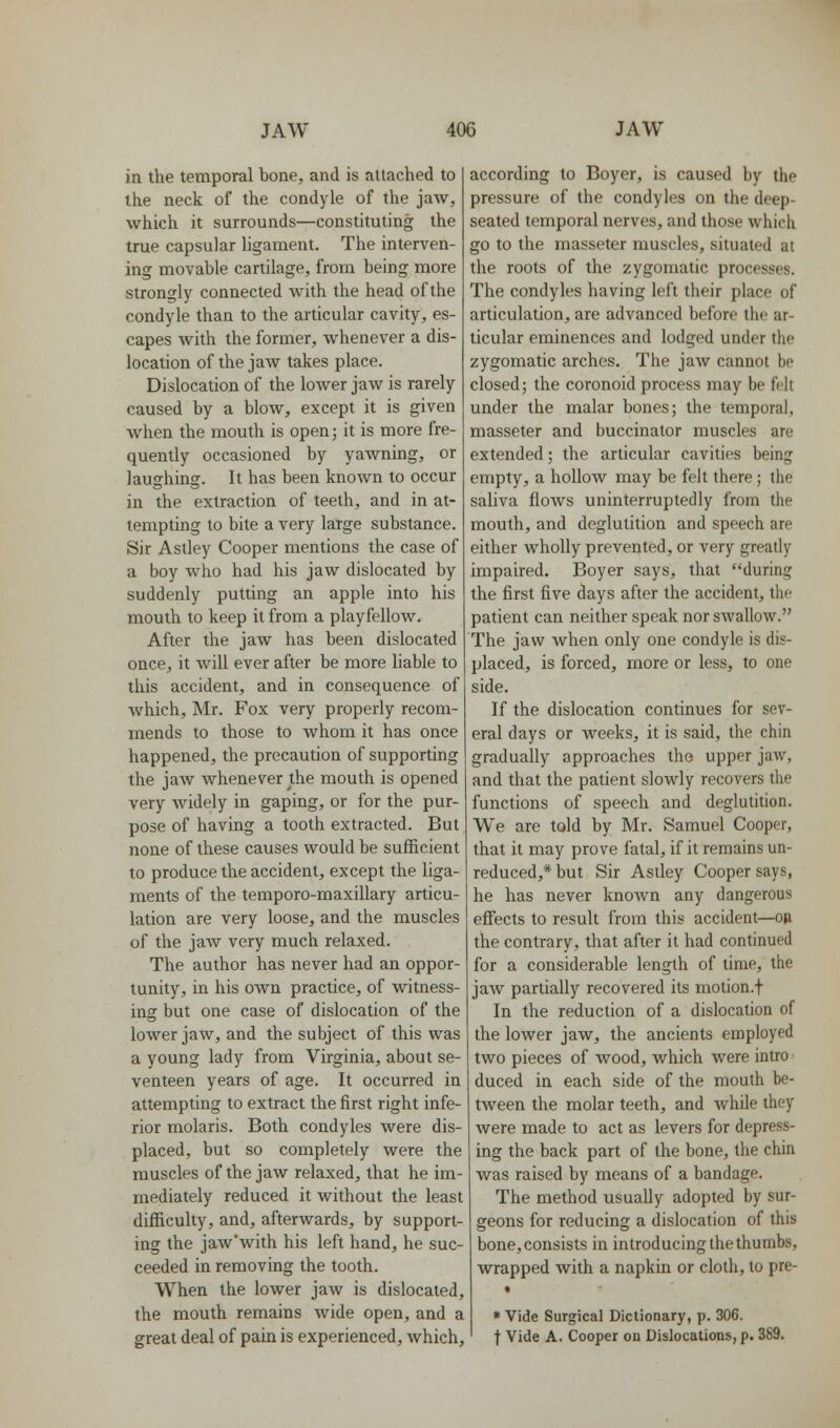 in the temporal bone, and is attached to the neck of the condyle of the jaw, which it surrounds—constituting the true capsular ligament. The interven- ing movable cartilage, from being more strongly connected with the head of the condyle than to the articular cavity, es- capes with the former, whenever a dis- location of the jaw takes place. Dislocation of the lower jaw is rarely caused by a blow, except it is given when the mouth is open; it is more fre- quently occasioned by yawning, or laughing. It has been known to occur in the extraction of teeth, and in at- tempting to bite a very large substance. Sir Astley Cooper mentions the case of a boy who had his jaw dislocated by suddenly putting an apple into his mouth to keep it from a playfellow. After the jaw has been dislocated once, it will ever after be more liable to this accident, and in consequence of which, Mr. Fox very properly recom- mends to those to whom it has once happened, the precaution of supporting the jaw whenever the mouth is opened very widely in gaping, or for the pur- pose of having a tooth extracted. But none of these causes would be sufficient to produce the accident, except the liga- ments of the temporo-maxillary articu- lation are very loose, and the muscles of the jaw very much relaxed. The author has never had an oppor- tunity, in his own practice, of witness- ing but one case of dislocation of the lower jaw, and the subject of this was a young lady from Virginia, about se- venteen years of age. It occurred in attempting to extract the first right infe- rior molaris. Both condyles were dis- placed, but so completely were the muscles of the jaw relaxed, that he im- mediately reduced it without the least difficulty, and, afterwards, by support- ing the jaw'with his left hand, he suc- ceeded in removing the tooth. When the lower jaw is dislocated, the mouth remains wide open, and a great deal of pain is experienced, which. according to Boyer, is caused by the pressure of the condyles on the deep- seated temporal nerves, and those which go to the masseter muscles, situated at the roots of the zygomatic processes. The condyles having left their place of articulation, are advanced before the ar- ticular eminences and lodged under the zygomatic arches. The jaw cannot be closed; the coronoid process may be felt under the malar bones; the temporal, masseter and buccinator muscles are extended; the articular cavities being empty, a hollow may be felt there; the saliva flows uninterruptedly from the mouth, and deglutition and speech are either wholly prevented, or very greatly impaired. Boyer says, that during the first five days after the accident, the patient can neither speak nor swallow. The jaw when only one condyle is dis- placed, is forced, more or less, to one side. If the dislocation continues for sev- eral days or weeks, it is said, the chin gradually approaches the upper jaw, and that the patient slowly recovers the functions of speech and deglutition. We are told by Mr. Samuel Cooper, that it may prove fatal, if it remains un- reduced,* but Sir Astley Cooper says, he has never knoAvn any dangerous effects to result from this accident—op the contrary, that after it had continued for a considerable length of time, the jaw partially recovered its motion.f In the reduction of a dislocation of the lower jaw, the ancients employed two pieces of wood, which were intro duced in each side of the mouth be- tween the molar teeth, and while they were made to act as levers for depress- ing the back part of the bone, the chin was raised by means of a bandage. The method usually adopted by sur- geons for reducing a dislocation of this bone, consists in introducing the thumbs, wrapped with a napkin or cloth, to pre- • « Vide Surgical Dictionary, p. 306. t Vide A. Cooper on Dislocations, p. 389.
