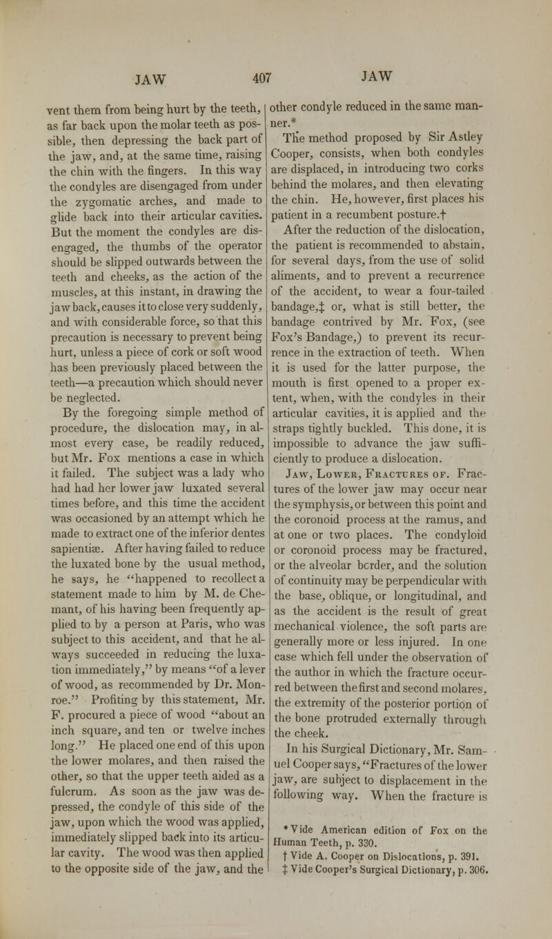 vent them from being hurt by the teeth, as far back upon the molar teeth as pos- sible, then depressing the back part of the jaw, and, at the same time, raising the chin with the fingers. In this way the condyles are disengaged from under the zygomatic arches, and made to gUde back into their articular cavities. But the moment the condyles are dis- engaged, the thumbs of the operator should be sUpped outwards between the teeth and cheeks, as the action of the muscles, at this instant, in drawing the jaw back, causes it to close very suddenly, and with considerable force, so that this precaution is necessary to prevent being hurt, unless a piece of cork or soft wood has been previously placed between the teeth—a precaution which should never be neglected. By the foregoing simple method of procedure, the dislocation may, in al- most every case, be readily reduced, but Mr. Fox mentions a case in which it failed. The subject was a lady who had had her lower jaw luxated several times before, and this time the accident was occasioned by an attempt which he made to extract one of the inferior dentes sapientiaj. After having failed to reduce the luxated bone by the usual method, he says, he happened to recollect a statement made to him by M. de Che- inant, of his having been frequently ap- plied to by a person at Paris, who was subject to this accident, and that he al- ways succeeded in reducing the luxa- tion immediately, by means of a lever of wood, as recommended by Dr. Mon- roe. Profiting by this statement, Mr. F. procured a piece of wood about an inch square, and ten or twelve inches long. He placed one end of this upon the lower molares, and then raised the other, so that the upper teeth aided as a fulcrum. As soon as the jaw was de- pressed, the condyle of this side of the jaw, upon which the wood was applied, immediately slipped back into its articu- lar cavity. The wood was then apphed to the opposite side of the jaw, and the other condyle reduced in the same man- ner.* The method proposed by Sir Astley Cooper, consists, when both condyles are displaced, in introducing two corks behind the molares, and then elevating the chin. He, however, first places his patient in a recumbent posture.f After the reduction of the dislocation, the patient is recommended to abstain, for several days, from the use of solid aliments, and to prevent a recurrence of the accident, to wear a four-tailed bandage,:}: or, what is still better, the bandage contrived by Mr. Fox, (see Fox's Bandage,) to prevent its recur- rence in the extraction of teeth. When it is used for the latter purpose, the mouth is first opened to a proper ex- tent, when, with the condyles in their articular cavities, it is applied and the straps tightly buckled. This done, it is impossible to advance the jaw suffi- ciently to produce a dislocation. Jaw, Lower, Fractures of. Frac- tures of the lower jaw may occur near the symphysis, or between this point and the coronoid process at the ramus, and at one or two places. The condyloid or coronoid process may be fractured, or the alveolar border, and the solution of continuity may be perpendicular with the base, obhque, or longitudinal, and as the accident is the result of great mechanical violence, the soft parts are generally more or less injured. In one case which fell under the observation of the author in which the fracture occur- red between the first and second molares, the extremity of the posterior portion of the bone protruded externally through the cheek. In his Surgical Dictionary, Mr. Sam- uel Cooper says, Fractures of the lower jaw, are subject to displacement in the following way. When the fracture is *Vide American edition of Fox on the Human Teeth, p. 330. t Vide A. Cooper on Dislocations, p. 391. t Vide Cooper's Surgical Dictionary, p. 306.