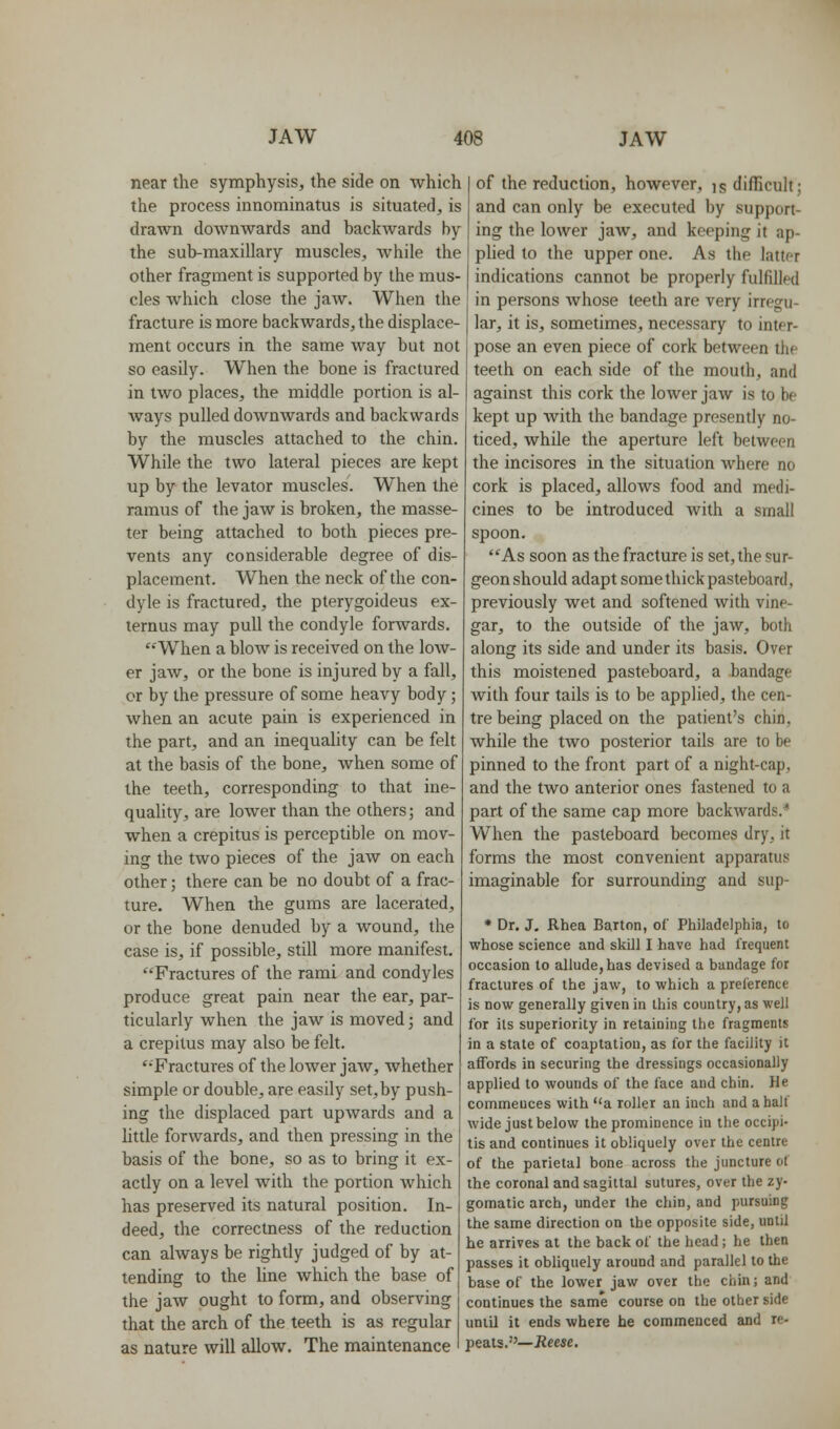 near the symphysis, the side on which the process innominatus is situated, is drawn downwards and backwards by the sub-maxillary muscles, while the other fragment is supported by the mus- cles Avhich close the jaw. When the fracture is more backwards, the displace- ment occurs in the same way but not so easily. When the bone is fractured in two places, the middle portion is al- ways pulled downwards and backwards by the muscles attached to the chin. While the two lateral pieces are kept up by the levator muscles. When the ramus of the jaw is broken, the masse- ter being attached to both pieces pre- vents any considerable degree of dis- placement. When the neck of the con- dyle is fractured, the pterygoideus ex- ternus may pull the condyle forAvards. When a blow is received on the low- er jaw, or the bone is injured by a fall, cr by the pressure of some heavy body; when an acute pain is experienced in the part, and an inequahty can be felt at the basis of the bone, when some of the teeth, corresponding to that ine- quality, are lower than the others; and when a crepitus is perceptible on mov- ing the two pieces of the jaw on each other; there can be no doubt of a frac- ture. When the gums are lacerated, or the bone denuded by a wound, the case is, if possible, still more manifest. Fractures of the rami and condyles produce great pain near the ear, par- ticularly when the jaw is moved; and a crepitus may also be felt. Fractures of the lower jaw, whether simple or double, are easily set,by push- ing the displaced part upwards and a little forwards, and then pressing in the basis of the bone, so as to bring it ex- actly on a level with the portion which has preserved its natural position. In- deed, the correctness of the reduction can always be rightly judged of by at- tending to the hne which the base of the jaw ought to form, and observing that the arch of the teeth is as regular as nature will allow. The maintenance of the reduction, however, is difficult; and can only be executed by support- ing the lower jaw, and keeping it ap- phed to the upper one. As the lattpr indications cannot be properly fulfilled in persons whose teeth are very irregu- lar, it is, sometimes, necessary to inter- pose an even piece of cork between the teeth on each side of the mouth, and against this cork the lower jaw is to be kept up Avith the bandage presently no- ticed, while the aperture left between the incisores in the situation where no cork is placed, allows food and medi- cines to be introduced with a small spoon. As soon as the fracture is set, the sur- geon should adapt some thick pasteboard, previously wet and softened with vine- gar, to the outside of the jaw, both along its side and under its basis. Over this moistened pasteboard, a bandage with four tails is to be applied, the cen- tre being placed on the patient's chin, while the two posterior tails are to be pinned to the front part of a night-cap, and the two anterior ones fastened to a part of the same cap more backwards.* When the pasteboard becomes dry, it forms the most convenient apparatus imaginable for surrounding and sup- * Dr. J, Rhea Barton, of Philadelphia, to whose science and skill I have had frequent occasion to allude, has devised a bandage for fractures of the jaw, to which a preference is now generally given in this country, as well for its superiority in retaining the fragments in a state of coaptation, as for the facility it affords in securing the dressings occasionally applied to wounds of the face and chin. He commences with a roller an inch and a half wide just below the prominence in the occipi- tis and continues it obliquely over the centre of the parietal bone across tlie juncture of the coronal and sagittal sutures, over the zy- gomatic arch, under the chin, and pursuing the same direction on the opposite side, until he arrives at the back of the head ; he then passes it obliquely around and parallel to the base of the lower jaw over the chin; and continues the same course on the other side until it ends where he commenced and re- peats.''—Reese.