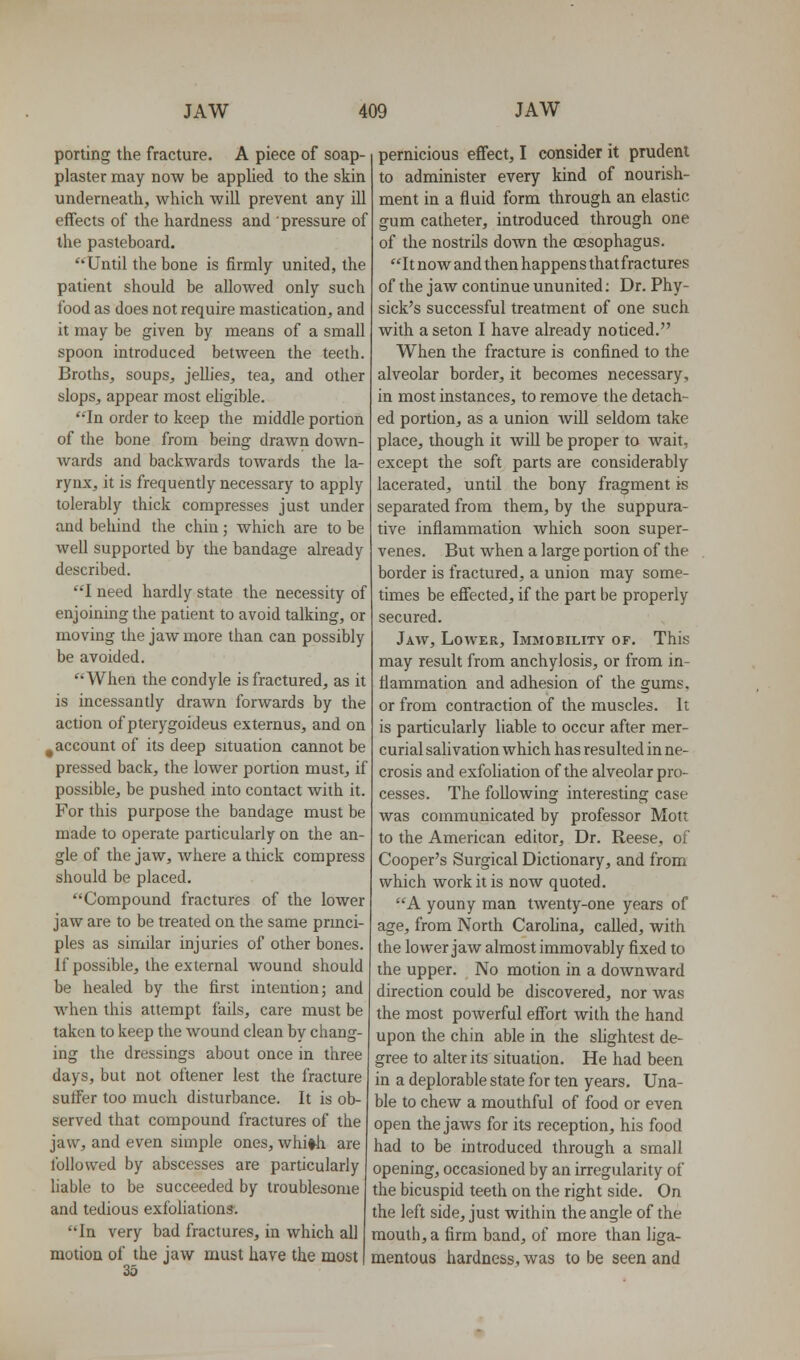 porting the fracture. A piece of soap- plaster may now be applied to the skin underneath, which will prevent any ill effects of the hardness and pressure of the pasteboard. Until the bone is firmly united, the patient should be allowed only such food as does not require mastication, and it may be given by means of a small spoon introduced between the teeth. Broths, soups, jellies, tea, and other slops, appear most eligible. '•'In order to keep the middle portion of the bone from being drawn down- wards and backwards towards the la- rynx, it is frequently necessary to apply tolerably thick compresses just under and behind the chin; which are to be well supported by the bandage already described. I need hardly state the necessity of enjoining the patient to avoid talking, or moving the jaw more than can possibly be avoided. When the condyle is fractured, as it is incessantly drawn forwards by the action of pterygoideus externus, and on ^account of its deep situation cannot be pressed back, the lower portion must, if possible, be pushed into contact with it. For this purpose the bandage must be made to operate particularly on the an- gle of the jaw, Avhere a thick compress should be placed. Compound fractures of the lower jaw are to be treated on the same pnnci- ples as similar injuries of other bones. If possible, the external wound should be healed by the first intention; and when this attempt fails, care must be taken to keep the wound clean by chang- ing the dressings about once in three days, but not oftener lest the fracture suffer too much disturbance. It is ob- served that compound fractures of the jaw, and even simple ones, whi^h are followed by abscesses are particularly liable to be succeeded by troublesome and tedious exfoHations. In very bad fractures, in which all motion of the jaw must have the most 35 pernicious effect, I consider it prudent to administer every kind of nourish- ment in a fluid form through an elastic gum catheter, introduced through one of the nostrils down the cEsophagus. It now and then happens that fractures of the jaw continue ununited; Dr. Phy- sick's successful treatment of one such with a seton I have already noticed. When the fracture is confined to the alveolar border, it becomes necessary, in most instances, to remove the detach- ed portion, as a union Avill seldom take place, though it will be proper to wait, except the soft parts are considerably lacerated, until the bony fragment is separated from them, by the suppura- tive inflammation which soon super- venes. But when a large portion of the border is fractured, a union may some- times be efiected, if the part be properly secured. Jaw, Lower, Immobility of. This may result from anchylosis, or from in- flammation and adhesion of the gums, or from contraction of the muscles. It is particularly liable to occur after mer- curial sah vation which has resulted in ne- crosis and exfoliation of the alveolar pro- cesses. The following interesting case was communicated by professor Mott to the American editor. Dr. Reese, of Cooper's Surgical Dictionary, and from which work it is now quoted. A youny man twenty-one years of age, from North Carolina, called, with the lower jaw almost immovably fixed to the upper. No motion in a downward direction could be discovered, nor was the most powerful effort with the hand upon the chin able in the shghtest de- gree to alter its situation. He had been in a deplorable state for ten years. Una- ble to chew a mouthful of food or even open the jaws for its reception, his food had to be introduced through a small opening, occasioned by an irregularity of the bicuspid teeth on the right side. On the left side, just within the angle of the mouth, a firm band, of more than liga- mentous hardness, was to be seen and