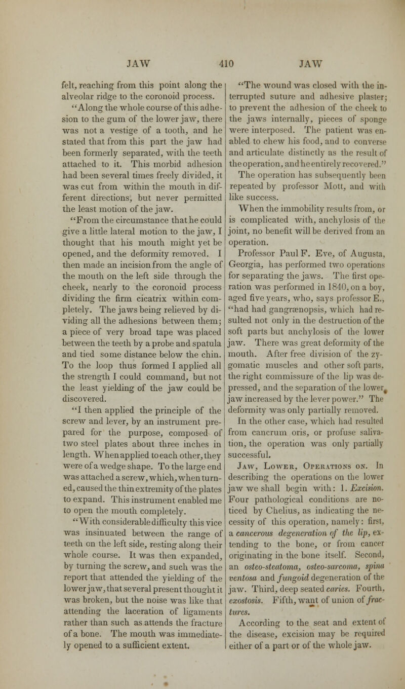 felt, reaching from this point along the alveolar ridge to the coronoid process. Along the whole course of this adhe- sion to the gum of the lower jaAV, there was not a vestige of a tooth, and he stated that from this part the jaw had been formerly separated, with the teeth attached to it. This morbid adhesion had been several times freely divided, it was cut from within the mouth in dif- ferent directions, but never permitted the least motion of the jaw. From the circumstance that he could give a little lateral motion to the jaw, I thought that his mouth might yet be opened, and the deformity removed. I then made an incision from the angle of the mouth on the left side through the cheek, nearly to the coronoid process dividing the firm cicatrix within com- pletely. The jaws being relieved by di- viding all the adhesions between them; a piece of very broad tape was placed between the teeth by a probe and spatula and tied some distance below the chin. To the loop thus formed I apphed all the strength I could command, but not the least yielding of the jaw could be discovered. I then applied the principle of the screw and lever, by an instrument pre- pared for the purpose, composed of two steel plates about three inches in length. When applied to each other, they were of a wedge shape. To the large end was attached a screw, which, when turn- ed, caused the thin extremity of the plates to expand. This instrument enabled me to open the mouth completely. With considerable difficulty this vice was insinuated between the range of teeth on the left side, resting along their whole course. It was then expanded, by turning the screw, and such was the report that attended the yielding of the lower jaw, that several present thought it was broken, but the noise was like that attending the laceration of ligaments rather than such as attends the fracture of a bone. The mouth was immediate- ly opened to a sufficient extent. The wound was closed with the in- terrupted suture and adhesive plaster; to prevent the adhesion of the cheek to the jaws internally, pieces of sponge were interposed. The patient was en- abled to chew his food, and to converse and articulate distinctly as the result of the operation, and heentirely recovered. The operation has subsequently been repeated by professor Mott, and with like success. When the immobility results from, or is comphcated with, anchylosis of the joint, no benefit will be derived from an operation. Professor Paul P. Eve, of Augusta, Georgia, has performed two operations for separating the jaws. The first ope- ration was performed in 1840, on a boy, aged five years, Avho, says professor E., had had gangraenopsis, which had re- sulted not only in the destruction of the soft parts but anchylosis of the lower jaw. There was great deformity of the mouth. After free division of the zy- gomatic muscles and other soft parts, the right commissure of the hp was de- pressed, and the separation of the lower^ jaw increased by the lever power. The deformity was only partially removed. In the other case, which had resulted from cancrum oris, or profuse saUva- tion, the operation was only partially successful. Jaw, Lower, Operations on. In describing the operations on the lower jaw we shall begin with: I. Excimn. Four pathological conditions are no- ticed by Chelius, as indicating the ne- cessity of this operation, namely: first, a cancerous degeneration of the Up, ex- tending to the bone, or from cancer originating in the bone itself Second, an osteosteatoma, osteosarcoma, spina ventosa and fungoid degeneration of the jaw. Third, deep seated caries. Fourth, exostosis. Fifth, want of union oi frac- tures. According to the seat and extent of the disease, excision may be required either of a part or of the whole jaw.