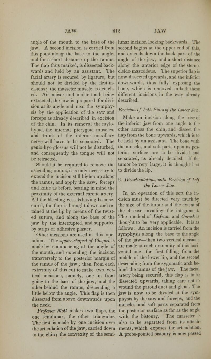 angle of the mouth to the base of the jaw. A second incision is carried from this point along the base to the angle, and for a short distance up the ramus. The flap thus marked, is dissected back- wards and held by an assistant. The facial artery is secured by ligature, but should not be divided by the first in- cisions ; the masseter muscle is detach- ed. An incisor and molar tooth being extracted, the jaw is prepared for divi- sion at its angle and near the symphy- sis by the application of the saw and forceps as already described in excision of the chin. In its removal the mylo- hyoid, the internal pterygoid muscles, and trunk of the inferior maxillary nerve will have to be separated. The genio-hyo-glossus will not be disturbed, and consequently the tongue will not be retracted. Should it be required to remove the ascending ramus, it is only necessary to extend the incision still higher up along the ramus, and apply the saw, forceps and knife as before, bearing in mind the proximity of the external carotid artery. All the bleeding vessels having been se- cured, the flap is brought down and re- tained at the hp by means of the twist- ed suture, and along the base of the jaw by the interrupted, and supported by strips of adhesive plaster. Other incisions are used in this ope- ration. The square-shaped of Cloquet is made by commencing at the angle of the mouth, and extending the incision transversely to the posterior margin of the ramus of the jaw; then from each extremity of this cut to make two ver- tical incisions, namely, one in front going to the base of the jaw, and the other behind the ramus, descending a little below the angle. This flap is then dissected from above downwards upon the neck. Professor Mott makes two flaps, the one semilunar, the other triangular. The first is made by one incision over the articulation of the jaw, carried down to the chin; the convexity of the semi- lunar incision looking backwards. The second begins at the upper end of this, and extends down the back part of the angle of the jaw, and a short distance along the anterior edge of the sterno- cleido-mastoideus. The superior flap is now dissected upwards, and the inferior downwards, thus fully exposing the bone, which is removed in both these difi'erent incisions in the way already described. Excision of both Sides of the Louver Jaw. Make an incision along the base of the inferior jaw from one angle to the other across the chin, and dissect the flap from the bone upwards, which is to be held by an assistant. The bone with the muscles and soft parts upon its pos- terior surface are to be divided and separated, as already detailed. If the tumor be very large, it is thought best to divide the lip. 2. Disarticulation, with Excision of half the Loioer Jaw. In an operation of this sort the in- cision must be directed very much by the size of the tumor and the extent of the disease invading the integument. The method of Lisfranc and Curack is thought to be very applicable. It is as follows : An incision is carried from the symphysis along the base to the angle of the jaw—then two vertical incisions are made at each extremity of this hori- zontal one—the first falling from the middle of the lower lip, and the second descending from the zygomatic arch be- hind the ramus of the jaw. The facial artery being secured, this flap is to be dissected upwards, taking care not to wound the parotid duct and gland. The jaw is now to be divided at the sym- physis by the saw and forceps, and the muscles and soft parts separated from the posterior surface as far as the angle with the bistoury. The masseter is also to be separated from its attach- ments, which exposes the articulation. A probe-pointed bistoury is now passed