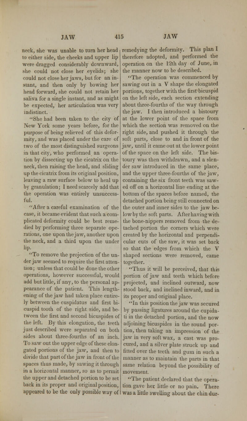 neck, she was unable to turn her head to either side, the cheeks and upper lip were dragged considerably downward, she could not close her eyelids; she could not close her jaws, but for an in- stant, and then only by bowing her head forward, she could not retain her saliva for a single instant, and as might be expected, her articulation was very indistinct. She had been taken to the city of New York some years before, for the purpose of being relieved of this defor- mity, and was placed under the care of two of the most distinguished surgeons in that city, who performed an opera- tion by dissecting up the cicatrix on the neck, then raising the head, and sliding up the cicatrix from its original position, leaving a raw surface below to heal up by granulation; I need scarcely add that the operation was entirely unsuccess- ful. After a careful examination of the case, it became evident that such a com- plicated deformity could be best reme- died by performing three separate ope- rations, one upon the jaw, another upon the neck, and a third upon the under Up. To remove the projection of the un- der jaw seemed to require the first atten- tion; unless that could be done the other operations, however successful, would add but little, if any, to the personal ap- pearance of the patient. This length- ening of the jaw had taken place entire- ly between the cuspidatus and first bi- cuspid tooth of the right side, and be- tween the first and second bicuspides of the left. By this elongation, the teeth just described were separated on both sides about three-fourths of an inch. To saw out the upper edge of these elon- gated portions of the jaw, and then to divide that part of the jaw in front of the spaces thus made, by sawing it through in a horizontal manner, so as to permit the upper and detached portion to be set back in its proper and original position, appeared to be the only possible way of remedying the deformity. This plan I therefore adopted, and performed the operation on the 12th day of June, in the manner now to be described, The operation was commenced by sawing out in a V shape the elongated portions, together with the first bicuspid on the left side, each section extending about three-fourths of the way through the jaw. I then introduced a bistoury at the lower point of the space from which the section was removed on the right side, and pushed it through the soft parts, close to and in front of the jaw, until it came out at the lower point of the space on the left side. The bis- toury Avas then withdrawn, and a slen- der saw introduced in the same place, and the upper three-fourths of the jaw, containing the six front teeth was saw- ed off on a horizontal line ending at the bottom of the spaces before named, the detached portion being still connected on the outer and inner sides to the jaw be- lowbythe soft parts. After having with the bone-nippers removed from the de- tached portion the corners which were created by the horizontal and perpendi- cular cuts of the saw, it was set back so that the edges from which the V shaped sections were removed, came together. Thus it will be perceived, that this portion of jaw and teeth which before projected, and inclined outward, now stood back, and inclined inward, and in its proper and original place. In this position the jaw was secured by passing ligatures around the cupida- ti in the detached portion, and the now adjoining bicuspides in the sound por- tion, then taking an impression of the jaw in very soft wax, a cast was pro- cured, and a silver plate struck up and fitted over the teeth and gum in such a manner as to maintain the parts in that same relation beyond the possibiUty of movement. The patient declared that the opera- tion gave her little or no pain. There was a little swelling about the chin dur-