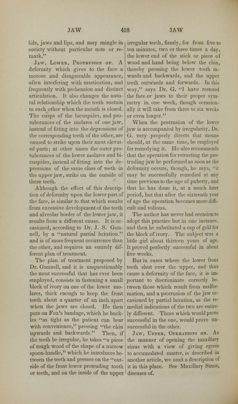 lids, jaws and lips, and may mingle in society without particular note or re- mark. Jaw, Lower, Protrusion of. A deformity Avhich gives to the face a morose and disagreeable appearance, often interfering with mastication, and frequently with prehension and distinct articulation. It also changes the natu- ral relationship which the teeth sustain to each other when the mouth is closed. The cusps of the bicuspides, and pro- tuberances of the molares of one jaw, instead of fitting into the depressions of the corresponding teeth of the other, are caused to strike upon their most elevat- ed parts; at other times the outer pro- tuberances of the lower molares and bi- cuspides, instead of fitting into the de- pressions of the same class of teeth in the upper jaw, strike on the outside of these teeth. Although the effect of this descrip- tion of deformity upon the lower part of the face, is similar to that which results from excessive development of the teeth and alveolar border of the lower jaw, it results from a different cause. It is oc- casioned, according to Dr. J. S. Gun- nell, by a natural partial luxation. and is of more frequent occurrence than the other, and requires an entirely dif- ferent plan of treatment. The plan of treatment proposed by Dr. Gunnell, and it is unquestionably the most successful that has ever been employed, consists in fastening a small hlock of ivory on one of the lower mo- lares, thick enough to keep the front teeth about a quarter of an inch apart when the jaws are closed. He then puts on Fox's bandage, which he buck- les as tight as the patient can bear with convenience, pressing the chin upwards and backwards. Then, if the teeth be irregular, he takes a piece of tough wood of the shape of a narrow spoon-handle, which he introduces be- tween the teeth and presses on the out- side of the front lower protruding tooth or teeth, and on the inside of the upper irregular teeth, firmly, for from five to ten minutes, two or three times a day, the lower end of the stick or piece of wood and hand being below the chin, thereby pressing the lower teeth in- wards and backwards, and the upper teeth outwards and forwards. In this way, says Dr. G. I have restored the face or jaws to their proper sym- metry in one week, though occasion- ally it will take from three to six weeks or even longer. When the protrusion of the lower jaw is accompanied by irregularity, Dr. G. very properly directs that means should, at the same time, be employed for remedying it. He also recommends that the operation for retracting the pro- truding jaw be performed as soon as the deformity occurs, though, he says, it may be successfully remedied at any time previous to the age of puberty, and that he has done it, at a much later period, but that after the sixteenth year of age the operation becomes more diffi- cult and tedious. The author has never had occasion to adopt this practice but in one instance, and then he substituted a cap of gold for the block of ivory. The subject was a little girl about thirteen years of age. It proved perfectly successful in about five weeks. But in cases where the lower front teeth shut over the upper, and thus cause a deformity of the face, it is im- portant to discriminate correctly be- tween those which result from malfor- mation, and a protrusion of the jaw oc- casioned by partial luxation, as the re- medial indications of the two are entire- ly different. Those which Avould prove successful in the one, would prove un- successful in the other. Jaw, Upper, Operations on. As the manner of opening the maxillary sinus with a view of giving egress to accumulated matter, is described in another article, Ave omit a description of it in this place. See Maxillary Sinus, diseases of.