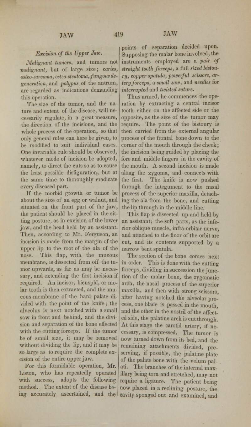 Excision of the Upper Jaw. Malignant tumors, and tumors not malignant, but of large size; canes, osteosarcoma, osteosteatoma, fungous de- generation, and polypus of the antrum, are regarded as indications demanding this operation. The size of the tumor, and the na- ture and extent of tlie disease, will ne- cessarily regulate, in a great measure, the direction of the incisions, and the whole process of the operation, so that only general rules can here be given, to be modified to suit individual cases. One invariable rule should be observed, whatever mode of incision be adopted, namely, to direct the cuts so as to cause the least possible disfiguration, but at the same time to thoroughly eradicate every diseased part. If the morbid growth or tumor be about the size of an egg or wahiut, and situated on the front part of the jaw, the patient should be placed in the sit- ting posture, as in excision of the lower jaw, and the head held by an assistant. Then, according to Mr. Ferguson, an incision is made from the margin of the upper lip to the root of the ala of the nose. This flap, with the mucous membrane, is dissected from off the tu- mor upAvards, as far as may be neces- sary, and extending the first incision if required. An incisor, bicuspid, or mo- lar tooth is then extracted, and the mu- cous membrane of the hard palate di- vided with the point of the knife; the alveolus is next notched with a small saw in front and behind, and the divi- sion and separation of the bone effected with the cutting forceps. If the tumor be of small size, it may be removed without dividing the hp, and it may be so large as to require the complete ex- cision of the entire upper jaw. For this formidable operation, Mr. Listen, who has repeatedly operated with success, adopts the following method. The extent of the disease be- ing accurately ascertained, and the points of separation decided upon. Supposing the malar bone involved, the instruments employed are a pair of straight tooth forceps, a full sized bistou- ry, copper spatida, poweifid scissors, ar- tery forceps, a small saw, and needles for intennipted and twisted suture. Thus armed, he commences the ope- ration by extracting a central incisor tooth either on the affected side or the opposite, as the size of the tumor may require. The point of the bistoury is then carried from the external angular process of the frontal bone down to the corner of the mouth through the cheek; the incision being guided by placing the fore and middle fingers in the cavity of the mouth. A second incision is made along the zygoma, and connects with the first. The knife is now pushed through the integument to the nasal process of the superior maxilla, detach- ing the ala from the bone, and cutting the lip through in the middle line. This flap is dissected up and held by an assistant; the soft parts, as the infe- rior oblique muscle, infra-orbitar nerve, and attached to the floor of the orbit are cut, and its contents supported by a narrow bent spatula. The section of the bone comes next in order. This is done with the cutting forceps, dividing in succession the junc- tion of the malar bone, the zygomatic arch, the nasal process of the superior maxilla, and then with strong scissors, after having notched the alveolar pro- cess, one blade is passed in the mouth, and the other in the nostril of the affect- ed side, the palatine arch is cut through. At this stage the carotid artery, if ne- cessary, is compressed. The tumor is now turned down from its bed, and the remaining attachments divided, pre- serving, if possible, the palatine plate of the palate bone with the velum pal- ati. The branches of the internal max- illary being torn and stretched, may not require a ligature. The patient being now placed in a reclining posture, the cavity sponged out and examinedj and