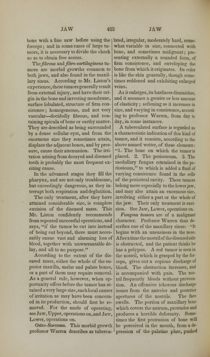 bone with a fine saw before using the forceps; and in some cases of large tu- mors, it is necessary to divide the cheek so as to obtain free access. The fibrous and Jibro-cartilaginous tu- mors are morbid growths common to both jaws, and also found in the maxil- lary sinus. According to Mr. Liston's experience, these tumors generally result from external injury, and have their ori- gin in the bone and investing membrane, surface lobulated, structure of firm con- sistence ; homogeneous, and not very vascular—decidedly fibrous, and con- taining spicula of bone or earthy matter. They are described as being surrounded by a dense cellular cyst, and from the enormous size they sometimes attain, displace the adjacent bones, and by pres- sure, cause their attenuation. The irri- tation arising from decayed and diseased teeth is probably the most frequent ex- citing cause. In the advanced stages they fill the pharynx, and are not only troublesome, but exceedingly dangerous, as they in- terrupt both respiration and deglutition. The only treatment, after they have attained considerable size, is complete excision of the diseased mass. This Mr. Liston confidently recommends from repeated successful operations, and says, if the tumor be cut into instead of being cut beyond, there must neces- sarily ensue vast and alarming loss of blood, together with unwarrantable de- lay, and all to no purpose. According to the extent of the dis- eased mass, either the whole of the su- perior maxilla, malar and palate bones, or a part of them may require removal. As a general rule, however, when op- portunity offers before the tumor has at- tained a very large size, such local causes of irritation as may have been concern- ed in its production, should first be re- moved. For the mode of operating, see Jaw, Upper, operations on, and Jaw, Lower, operations on. Osteo-Sarcoma. This morbid growth professor Warren describes as tubercu- lated, irregular, moderately hard, some- what variable in size, connected with bone, and sometimes malignant; pre- senting externally a rounded form, of firm consistence, and enveloping the bone from which it originates. Its color is like the skin generally, though some- times reddened and exhibiting enlarged veins. As it enlarges, its hardness diminishes, and it assumes a greater or less amount of elasticity; softening as it increases in size, and varying in consistence, accord- ing to professor Warren, from day to day, in some instances. A tuberculated surface is regarded as a characteristic indication of this kind of tumor, and it consists, according to the above named writer, of three elements: 1. The bone on which the tumor is placed. 2. The periosteum. 3. The medullary fungus contained in the pe- riosteum, to which is added a fluid of varying consistence found in the cells of the periosteal cavity. These tumors belong more especially to the lower jaw, and may also attain an enormous size, involving either a part or the whole of the jaw. Their only treatment is exci- sion. See Jaw, Lower, operations on. Fungoits tumors are of a malignant character. Professor Warren thus de- scribes one of the maxillary sinus: It begins with an uneasiness in the nose. After a time the nostril of the diseased side is obstructed, and the patient thinks he has a polypus. A red tumor is seen in the nostril, which is grasped by the for- ceps, gives out a copious discharge of blood. The obstruction increases, and is accompanied with pain. The nos- tril frequently bleeds without provoca- tion. An offensive ichorous discharge issues from the anterior and posterior apertures of the nostrils. The face swells. The portion of maxillary bone which covers the antrum, protrudes and produces a horrible deformity. Some- times the first protrusion of bone will be perceived in the mouth, from a de- pression of the palatine plate, pushed