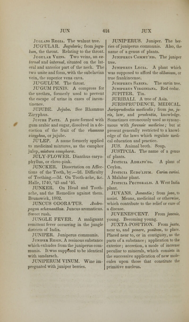 JcGLANS Regia. The walnut tree. JLTG'ULAR. Jugularis; from jtigu- lum, the throat. Relating to the throat. Jugular Veins. Two veins, an ex- ternul and internal, situated on the lat- eral and anterior part of the neck. The two unite and form, with the subclavian vein, the superior vena cava. JU'GULUM. The throat. JU'GUM PENIS. A compress for the urethra, formerly used to prevent the escape of urine in cases of incon- tinence. JUJUBE. Jujuba. See Rhamnus Zizyphus. Jujube Paste. A paste formed with gum arabic and sugar, dissolved in a de- coction of the fruit of the rhamnus zizyphus, or jujube. JU'LEP. A name formerly applied to medicinal mixtures, as the camphor julep, mistura camphorce. JULY-FLOWER. Dianthus caryo- phyllus, or clove-pink. JUNCKER. Dissertation on Affec- tions of the Teeth, by.—2d. Difficulty of Teething.—3d. On Tooth-ache, &c. HaUe, 1740, '45 and '46. JUNKER. On Head and Tooth- ache, and the Remedies against them. Brunswick, 1802. JUNCUS ODORA'TUS. Jadro- pogon schcenanthus. Juncus aromaticus. Sweet rush. JUNGLE FEVER. A malignant remittent fever occurring in the jungle districts of India. JUNIPER. Juniperus communis. Juniper Resin. A resinous substance which exhudes from the juniperus com- munis. It was suppCsed to be identical with sandarach. JUNIPERUM VINUM. Wine im- pregnated with juniper berries. JUNIP'ERUS. Juniper. The ber- ries of juniperus communis. Also, the name of a genus of plants. Juniperus Commu'nis. The juniper tree. Juniperus Lycia. A plant which was supposed to afford the olihanum, or true frankincense. Juniperus Sabina. The savin tree. Juniperus Virginiana. Red cedar. JUPITER. Tin. JURIBALI. a tree of Asia. JURISPRU'DENCE, MEDICAL. Jurispi'udentia medicalis; from jus, ju- ris, law, and prudentia, knowledge. Sometimes erroneously used as synony- mous with fcrrensic medicine; but at present generally restricted to a knowl- edge of the laws which regulate medi- cal education and practice. JUS. Animal broth. Soup. JUSTI'CIA. The name of a genus of plants. JusTiciA Adhato'da. A plant of Ceylon. JusTiciA Ecbo'lium. Curim cvriiii. A Malabar plant. JusTiciA Pectoralis. a West India plant. JUVANS. Juvantia; from jttuo, to assist. Means, medicinal or otherwise, Avhich contribute to the relief or cure of a disease. JUVENES'CENT. From jtivenU, young. Becoming young. JUXTA-POSl'TION. FroraJMxfo, near to, and ponere, positum, to place. Placed near to, or in contiguity, as the parts of a substance; application to the exterior; accretion, a mode of increase peculiar to minerals, which consists in the successive application of new mole- cules upon those that constitute the primitive nucleus.