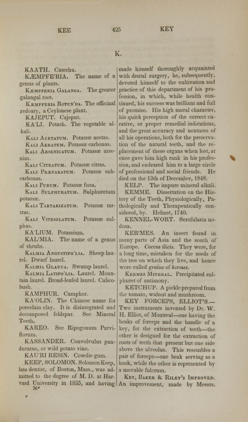 K. KAATH. Catechu. KiEMPFE'RIA. The name of a genus of plants. Kjempferia Galanga. The greater galangal root. KiEMPFERiA Rotun'da. The officinal zedoary, a Ceylonese plant. KAJEPUT. Cajeput. KA'LI. Potash. The vegetable al- kali. Kali Acetatum. Potassas acetas. Kali Aeratum. Potassse carbonas. Kali Arsenicatum. Potassse arse- nias. Kali Citratum. Potassae citras. Kali Pr^paratum. Potassse sub- carbonas. Kali Purum. Potassse fusa. Kali Sulphuratum. Sulphuretum potassse. Kali Tartarizatum. Potassse tar- tras. Kali Vitriolatum. Potassas sul- phas. KA'LIUM. Potassium. KAL'MIA. The name of a genus of shrubs. Kalmia Angustifo'lia. Sheep lau- rel. Dwarf laurel. Kalmia Glauca. Swamp laurel. Kalmia Latifo'lia. Laurel. Moun- tain laurel. Broad-leafed laurel. Calico- bush. KAMPHUR. Camphor. KA'OLIN. The Chinese name for porcelain clay. It is disintegrated and decomposed feldspar. See Mineral Teeth. KAREO. See Ripogonum Parvi- florum. KASSANDER. Convolvulus pan- duratus, or wild potato vine. KAU'RI RESIN. Cowdie gum. KEEP, SOLOMON. Solomon Keep, late dentist, of Boston, Mass., was ad- mitted to the degree of M. D. at Har- vard University in 1835, and having made himself thoroughly acquainted whh dental surgery, he, subsequently, devoted himself to the cultivation and practice of this department of his pro- fession, in which, while health con- tinued, his success was brilliant and full of promise. His high moral character, his quick perception of the correct cu- rative, or proper remedial indications, and the great accuracy and neatness of all his operations, both for the preserva- tion of the natural teeth, and the re- placement of these organs when lost, at once gave him high rank in his profes- sion, and endeared him to a large circle of professional and social friends. He died on the 13th of December, 1848. KELP. The impure mineral alkali. KEMME. Dissertation on the His- tory of the Teeth, Physiologically, Pa- thologically and Therapeutically con- sidered, by. Helmst, 1740. KENNEL-WORT, Scrofularia no- dosa. KER'MES. An insect found m many parts of Asia and the south of Europe. Coccus ilicis. They were, for a long time, mistaken for the seeds of the tree on which they live, and hence were called grains of kcrmes. Kermes Mineral. Precipitated sul- phuret of antimony. KETCHUP. A pickle prepared from the tomato, walnut and mushroom. KEY FORCEPS, ELLIOT'S.— Two instruments invented by Dr. W. H. Elliot, of Montreal—one having the beaks of forceps and the handle of a key, for the extraction of teeth—the other is designed for the extraction of roots of teeth that present but one side above the alveolus. This resembles a pair of forceps—one beak serving as a hook, Avhile the other is represented by a movable fulcrum. Key, Baker & Riley's Improved. An improvement, made by Messrs.