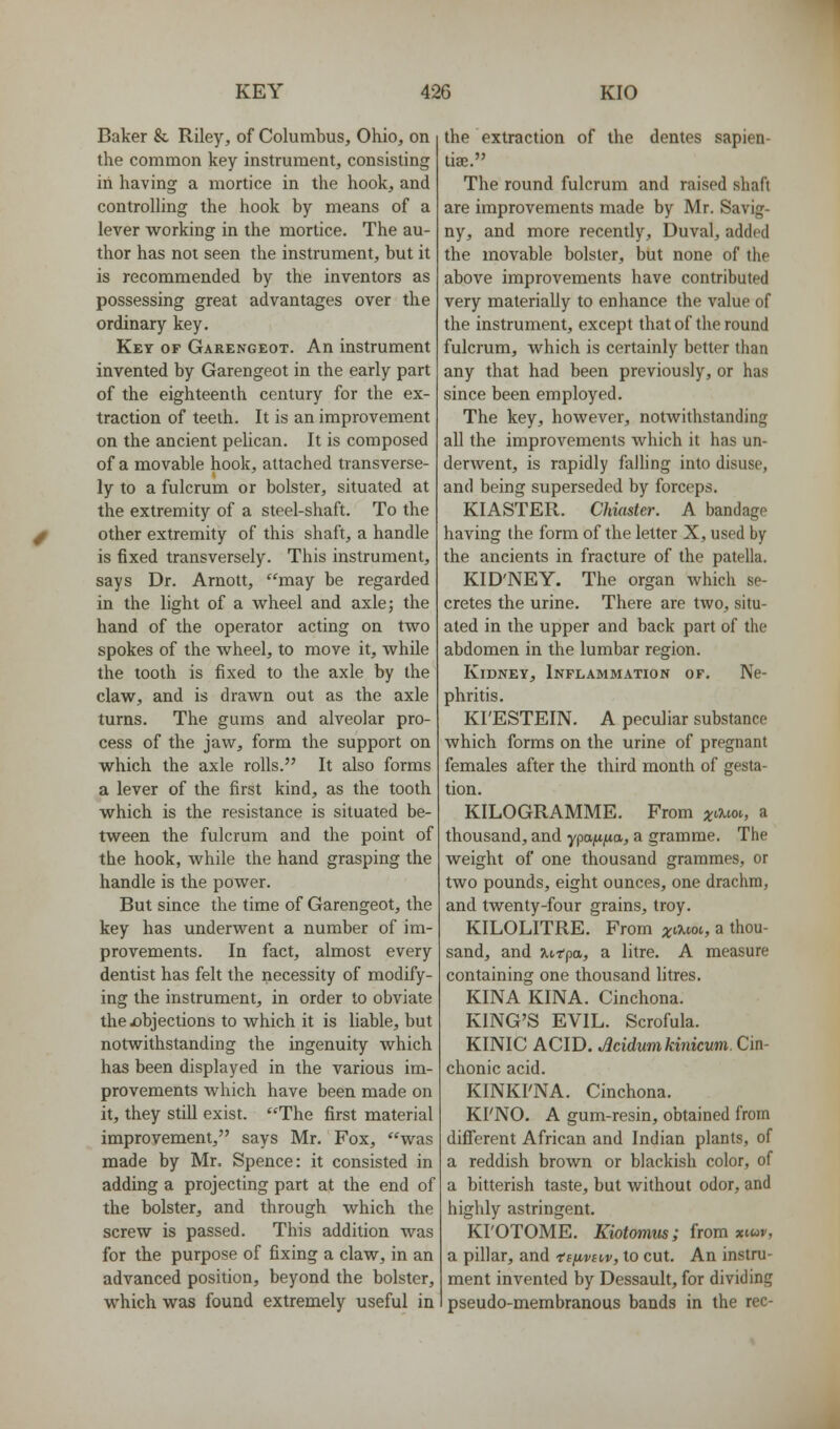 Baker & Riley, of Columbus, Ohio, on the common key instrument, consisting in having a mortice in the hook, and controlling the hook by means of a lever working in the mortice. The au- thor has not seen the instrument, but it is recommended by the inventors as possessing great advantages over the ordinary key. Key of Garengeot. An instrument invented by Garengeot in the early part of the eighteenth century for the ex- traction of teeth. It is an improvement on the ancient pelican. It is composed of a movable hook, attached transverse- ly to a fulcrum or bolster, situated at the extremity of a steel-shaft. To the other extremity of this shaft, a handle is fixed transversely. This instrument, says Dr. Arnott, may be regarded in the light of a wheel and axle; the hand of the operator acting on two spokes of the wheel, to move it, while the tooth is fixed to the axle by the claw, and is drawn out as the axle turns. The gums and alveolar pro- cess of the jaw, form the support on which the axle rolls. It also forms a lever of the first kind, as the tooth which is the resistance is situated be- tween the fulcrum and the point of the hook, while the hand grasping the handle is the power. But since the time of Garengeot, the key has underwent a number of im- provements. In fact, almost every dentist has felt the necessity of modify- ing the instrument, in order to obviate thex)bjections to which it is liable, but notwithstanding the ingenuity which has been displayed in the various im- provements which have been made on it, they still exist. The first material improvement, says Mr. Fox, was made by Mr. Spence: it consisted in adding a projecting part at the end of the bolster, and through which the screw is passed. This addition was for the purpose of fixing a claw, in an advanced position, beyond the bolster, which was found extremely useful in the extraction of the dentes sapien- tia;. The round fulcrum and raised shaft are improvements made by Mr. Savig- ny, and more recently, Duval, added the movable bolster, but none of the above improvements have contributed very materially to enhance the value of the instrument, except that of the round fulcrum, which is certainly better than any that had been previously, or has since been employed. The key, however, notwithstanding all the improvements which it has un- derwent, is rapidly falling into disuse, and being superseded by forceps. KIASTER. Clmster. A bandage having the form of the letter X, used by the ancients in fracture of the patella. KID'NEY. The organ Avhich se- cretes the urine. There are two, situ- ated in the upper and back part of the abdomen in the lumbar region. Kidney, Inflammation of. Ne- phritis. KI'ESTEIN. A peculiar substance which forms on the urine of pregnant females after the third month of gesta- tion. KILOGRAMME. From ^t^'^ioi, a thousand, and ypa^tjua, a gramme. The weight of one thousand grammes, or two pounds, eight ounces, one drachm, and twenty-four grains, troy. KILOLITRE. From ;^aiot, a thou- sand, and Jitrpa, a litre. A measure containing one thousand litres. KINA KINA. Cinchona. KING'S EVIL. Scrofula. KINIC ACID. Jlcidumkinicum. Cin- chonic acid. KINKFNA. Cinchona. KI'NO. A gum-resin, obtained from different African and Indian plants, of a reddish brown or blackish color, of a bitterish taste, but without odor, and highly astringent. KI'OTOME. Kiotomus; from xiuv, a pillar, and 'te^vt<,v, to cut. An instru- ment invented by Dessault, for dividing pseudo-membranous bands in the rec-