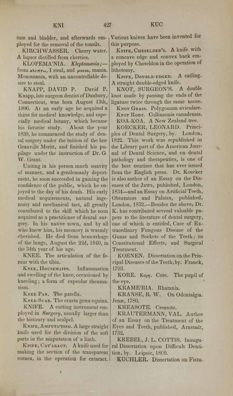 turn and bladder, and afterwards em- ployed for the removal of the tonsils. KIRCHWASSER. Cherry water. A liquor distilled from cherries. KLOPEMA'NIA. Kleptomania;— from xXiTitw, I steal, and fiavM, mania. Monomania, with an uncontrollable de- sire to steal. KNAPP, DAVID P. David P. Knapp,late surgeon dentist of Danbury, Connecticut, was born August 13th, 1806. At an early age he acquired a thirst for medical knowledge, and espe- cially medical botany, which became his favorite study. About the year 1830, he commenced the study of den- tal surgery under the tuition of the late Granville Meritt, and finished his pu- pilage under the instruction of Dr. G. W. Grant. Unhing in his person much suavity of manner, and a gentlemanly deport- ment, he soon succeeded in gaining the confidence of the public, which he en- joyed to the day of his death. His early medical acquirements, natural inge- nuity and mechanical tact, all greatly contributed to the skill which he soon acquired as a practitioner of dental sur- gery. In his native town, and by all who knew him, his memory is warmly cherished. He died from hemorrhage of the lungs, August the 22d, 1840, in the 34th year of his age. KNEE. The articulation of the fe- mur with the tibia. Knee, Housemaids. Inflammation and swelling of the knee, occasioned by kneeling; a form of capsular rheuma- tism. Knee Pan. The patella. Knee-Scab. The crusta genu equina. KNIFE. A cutting instrument em- ployed in Surgery, usually larger than the bistoury and scalpel. Knife, Amputa'ting. A large straight knife used for the division of the soft parts in the amputation of a limb. Knife, Cat'ara ct. A knife used for making the section of the transparent cornea, in the operation for cataract. Various knives have been invented for this purpose. Knife, Cheselden's. A knife with a concave edge and convex back em- ployed by Cheseldon in the operation of lithotomy. Knife, Double-edged. A catling. A straight double-edged knife. KNOT, SURGEON'S. A double knot made by passing the ends of the ligature twice through the same noose. Knot Grass. Polygonum aviculare. Knot Root. Collinsouia canadensis. KOA-KOA. A New Zealand tree. KOECKER, LEONARD. Princi- ples of Dental Surgery, by. London, 1822. This work was republished in the Library part of the American Jour- nal of Dental Science, and on dental pathology and therapeutics, is one of the best treatises that has ever issued from the English press. Dr. Koecker is also author of an Essay on the Dis- eases of the Jaws, published, London, 1834—and an Essay on Artificial Teeth, Obturators and Palates, published, London, 1832.—Besides the above^ Dr. K. has contributed several valuable pa- pers to the literature of dental surgery, one of which is entitled. Case of Ex- traordinary Fungous Disease of the Gums and Sockets of the Teeth; its Constitutional Effects, and Surgical Treatment. KOENEN. Dissertation on the Prin- cipal Diseases of the Teeth, by. Franck, 1793. KORE. Koptj. Core. The pupil of the eye. KRAME'RIA. Rhatania. KRANSE, R. W. On Odontalgia. Jense, 1780. KREASOTE. Creasote. KRAUTERMANN, VAL. Author of an Essay on the Treatment of the Eyes and Teeth, published, Arnstadt, 1732. KREBEL, J. L. COTTIS. Inaugu- ral Dissertation upon Difficult Denti- tion, by. Leipsic, 18C0. KUCHLER. Dissertation on Fistu-
