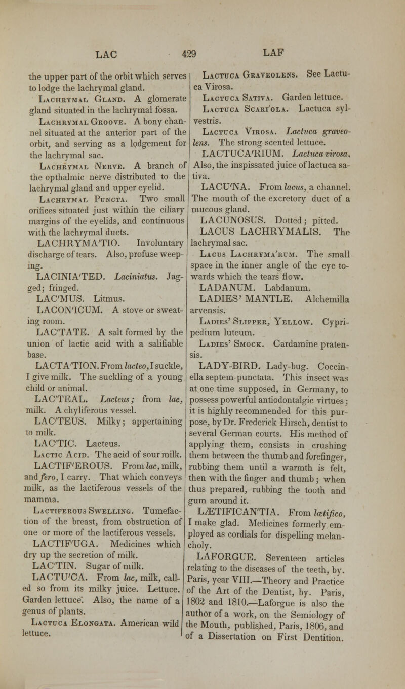 the upper part of the orbit which serves to lodge the lachrymal gland. Lachrymal Gland. A glomerate gland situated in the lachrymal fossa. Lachrym AL Groove. A bony chan- nel situated at the anterior part of the orbit, and serving as a Ipdgement for the lachrymal sac. Lachrymal Nerve. A branch of the opthalmic nerve distributed to the lachrymal gland and upper eyelid. Lachrymal Puncta. Two small orifices situated just within the ciliary margins of the eyelids, and continuous with the lachrymal ducts. LACHRYMA'TIO. Involuntary discharge of tears. Also, profuse weep- ing. LACINIA'TED. Laciniatus. Jag- ged; fringed. LAC'MUS. Litmus. LACON'ICUM. A stove or sweat- ing room. LACTATE. A salt formed by the union of lactic acid with a salifiable base. LACTATION. From Zacteo, I suckle, I give milk. The suclding of a young child or animal. LACTEAL. Lacleus; from lac, milk. A chyliferous vessel. LACTEUS. Milky; appertaining to mUk. LACTIC. Lacteus. Lactic Acid. The acid of sour milk. LACTIF'EROUS. From Zac, milk, and/ero, I carry. That which conveys milk, as the lactiferous vessels of the mamma. Lactiferous Swelling. Tumefac- tion of the breast, from obstruction of one or more of the lactiferous vessels. LACTIF'UGA. Medicines which dry up the secretion of milk. LAC'TIN. Sugar of milk. LACTU'CA. From lac, milk, caU- ed so from its milky juice. Lettuce. Garden lettuce. Also, the name of a genus of plants. Lactuca Elongata. American wild lettuce. Lactuca Graveolens. See Lactu- ca Virosa. Lactuca Sativa. Garden lettuce. Lactuca Scari'ola. Lactuca syl- vestris. Lactuca Virosa. Lactuca graveo- lens. The strong scented lettuce. LACTUCA'RIUM. Lactuca virosa. Also, the inspissated juice of lactuca sa- liva. LACU'NA. From lac^ts, a channel. The mouth of the excretory duct of a mucous gland. LACUNOSUS. Dotted; pitted. LACUS LACHRYMALIS. The lachrymal sac. Lacus Lachryma'rum. The small space in the inner angle of the eye to- wards which the tears How. LADANUM. Labdanum. LADIES' MANTLE. Alchemilla arvensis. Ladies' Slipper, Yellow. Cypri- pedium luteum. Ladies' Smock. Cardamine praten- sis. LADY-BIRD. Lady-bug. Coccin- ella septem-punctata. This insect was at one time supposed, in Germany, to possess powerful antiodontalgic virtues; it is highly recommended for this pur- pose, by Dr. Frederick Hirsch, dentist to several German courts. His method of applying them, consists in crushing them between the thumb and forefinger, rubbing them until a warmth is felt, then with the finger and thumb; when thus prepared, rubbing the tooth and gum around it. L^TIFICAN'TIA. From Mifico, I make glad. Medicines formerly em- ployed as cordials for dispelling melan- choly. LAFORGUE. Seventeen articles relating to the diseases of the teeth, by. Paris, year VIII.—Theory and Practice of the Art of the Dentist, by. Paris, 1802 and 1810.—Laforgue is also the author of a work, on the Semiology of the Mouth, published, Paris, 1806, and ' of a Dissertation on First Dentition.