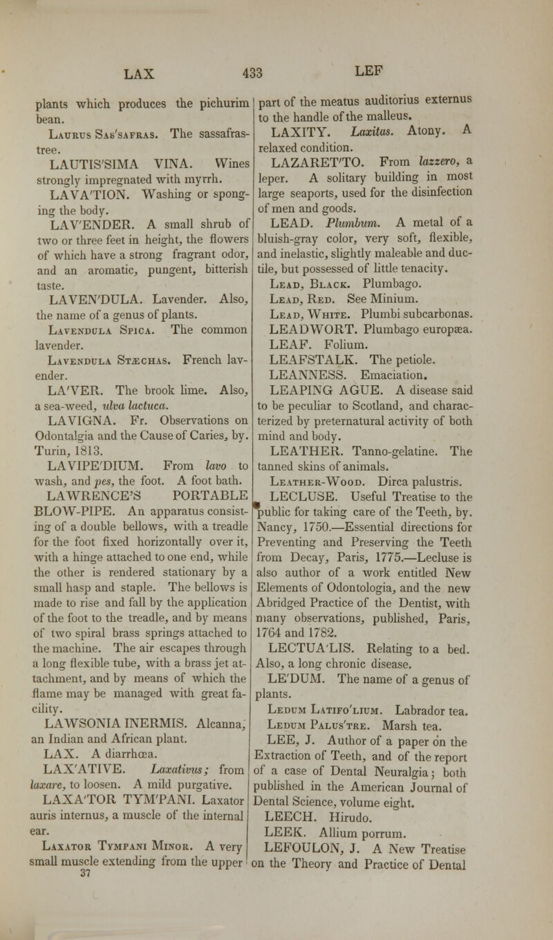 plants which produces the pichurim bean. Laurus Sab'safras. The sassafras- tree. LAUTIS'SIMA VINA. Wines strongly impregnated with myrrh. LAVA'TION. Washing or spong- ing the body. LAVENDER. A small shrub of two or three feet in height, the flowers of which have a strong fragrant odor, and an aromatic, pungent, bitterish taste. LAVEN'DULA. Lavender. Also, the name of a genus of plants. Lavendula Spica. The common lavender. Lavendula St^ichas. French lav- ender. LA'VER. The brook lime. Also, a sea-weed, ulva lactuca. LAVIGNA. Fr. Observations on Odontalgia and the Cause of Caries, by. Turin, 1813. LAVIPE'DIUM. From lavo to wash, and pes, the foot. A foot bath. LAWRENCE'S PORTABLE BLOW-PIPE. An apparatus consist- ing of a double bellows, with a treadle for the foot fixed horizontally over it, with a hinge attached to one end, while the other is rendered stationary by a small hasp and staple. The bellows is made to rise and fall by the application of the foot to the treadle, and by means of two spiral brass springs attached to the machine. The air escapes through a long flexible tube, with a brass jet at- tachment, and by means of which the flame may be managed with great fa- cility. LAWSONIA INERMIS. Alcanna, an Indian and African plant. LAX. A diarrhoea. LAX'ATIVE. iMxativus; from laxare, to loosen. A mild purgative. LAXA'TOR TYM'PANI. Laxator auris internus, a muscle of the internal ear. Laxator Tympani Minor. A very small muscle extending from the upper 37 part of the meatus auditorius externus to the handle of the malleus. LAXITY. Laxitas. Atony. A relaxed condition. LAZARET'TO. From lazzero, a leper. A solitary building in most large seaports, used for the disinfection of men and goods. LEAD. Plumbum. A metal of a bluish-gray color, very soft, flexible, and inelastic, shghtly maleable and duc- tile, but possessed of little tenacity. Lead, Black. Plumbago. Lead, Red. See Minium. Lead, White. Plumbi subcarbonas. LEADWORT. Plumbago europaea. LEAF. Folium. LEAFSTALK. The petiole. LEANNESS. Emaciation. LEAPING AGUE. A disease said to be peculiar to Scotland, and charac- terized by preternatural activity of both mind and body. LEATHER. Tanno-gelatine. The tanned skins of animals. Leather-Wood. Dirca palustris. LECLUSE. Useful Treatise to the public for taking care of the Teeth, by. Nancy, 1750.—Essential directions for Preventing and Preserving the Teeth from Decay, Paris, 1775.—Lecluse is also author of a work entitled New Elements of Odontologia, and the new Abridged Practice of the Dentist, with many observations, published, Paris, 1764 and 1782. LECTUA'LIS. Relating to a bed. Also, a long chronic disease. LE'DUM. The name of a genus of plants. Ledum Latifo'lium. Labrador tea. Ledum Palus'tre. Marsh tea. LEE, J. Author of a paper on the Extraction of Teeth, and of the report of a case of Dental Neuralgia; both pubhshed in the American Journal of Dental Science, volume eight. LEECH. Hirudo. LEEK. Album porrum. LEFOULON, J. A New TreaUse on the Theory and Practice of Dental