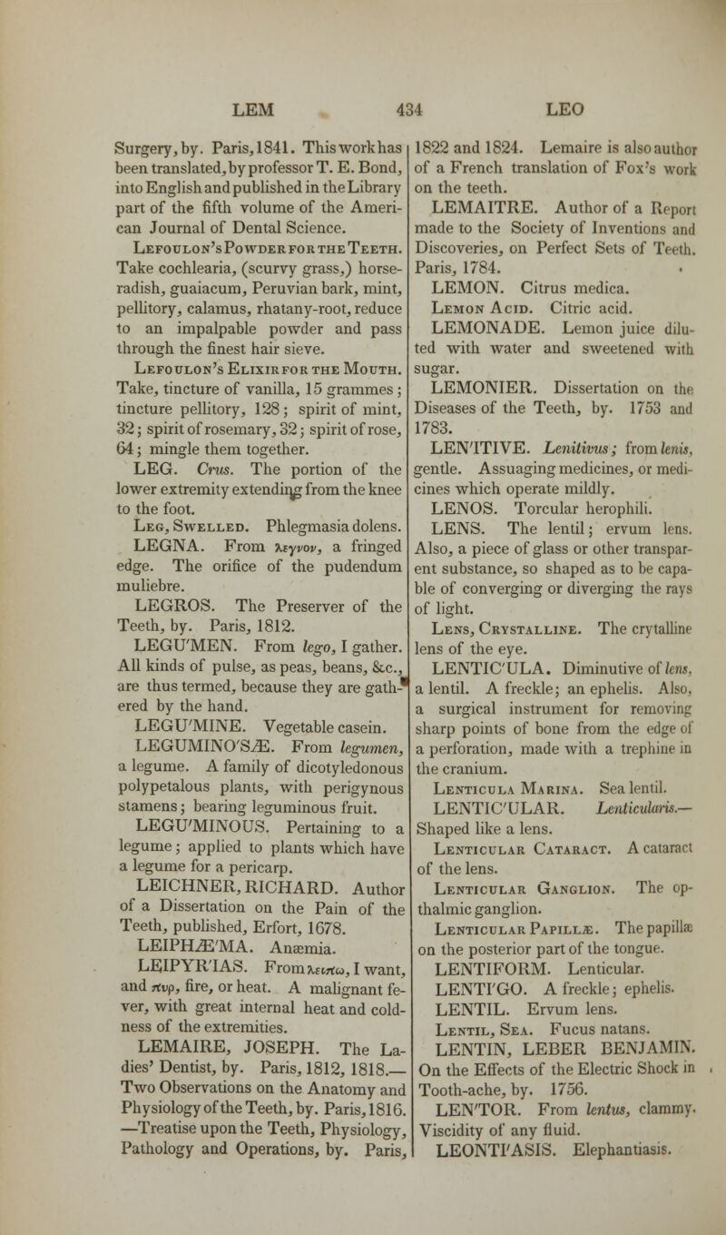 Surgery, by. Paris, 1841. Thisworkhas been translated, by professor T. E. Bond, into English and published in the Library part of the fifth volume of the Ameri- can Journal of Dental Science. Lefoulon's Powder for the Teeth. Take cochlearia, (scurvy grass,) horse- radish, guaiacum, Peruvian bark, mint, pelUtory, calamus, rhatany-root, reduce to an impalpable powder and pass through the finest hair sieve. Lefoulon's Elixir for the Mouth. Take, tincture of vanilla, 15 grammes ; tincture pellitory, 128 ; spirit of mint, 32; spirit of rosemary, 32; spirit of rose, 64; mingle them together. LEG. Ci-vs. The portion of the lower extremity extendi:^ from the knee to the foot. Leg, Swelled. Phlegmasia dolens. LEGNA. From ^Eyi^ov, a fringed edge. The orifice of the pudendum muliebre. LEGROS. The Preserver of the Teeth, by. Paris, 1812. LEGU'MEN. From lego, I gather. All kinds of pulse, as peas, beans, &c., are thus termed, because they are gath-' ered by the hand. LEGU'MINE. Vegetable casein. LEGUMINO'S^. From legumen, a legume. A family of dicotyledonous polypetalous plants, with perigynous stamens; bearing leguminous fruit. LEGU'MINOUS. Pertaining to a legume; applied to plants which have a legume for a pericarp. LEICHNER, RICHARD. Author of a Dissertation on the Pain of the Teeth, pubhshed, Erfort, 1678. LEIPH^'MA. Ana3mia. LEIPYR'IAS. From xs.hc, I want, and rtup, fire, or heat. A malignant fe- ver, with great internal heat and cold- ness of the extremities. LEMAIRE, JOSEPH. The La- dies' Dentist, by. Paris, 1812, 1818.— Two Observations on the Anatomy and Physiology of the Teeth, by. Paris, 1816. —Treatise upon the Teeth, Physiology, Pathology and Operations, by. Paris, 1822 and 1824. Lemaire is also author of a French translation of Fox's work on the teeth. LEMAITRE. Author of a Report made to the Society of Inventions and Discoveries, on Perfect Sets of Teeth. Paris, 1784. LEMON. Citrus medica. Lemon Acid. Citric acid. LEMONADE. Lemon juice dilu- ted with water and sweetened with sugar. LEMONIER. Dissertation on the Diseases of the Teeth, by. 1753 and 1783. LENITIVE. Lenitivus; fwmknis, gentle. Assuaging medicines, or medi- cines which operate mildly. LENDS. Torcular herophili! LENS. The lentil; ervum lens. Also, a piece of glass or other transpar- ent substance, so shaped as to be capa- ble of converging or diverging the rays of light. Lens, Crystalline. The crytalline lens of the eye. LENTIC'ULA. Diminutive of/cnj, a lentil. A freckle; an ephelis. Also, a surgical instrument for removing sharp points of bone from the edge of a perforation, made with a trephine in the cranium. Lenticula Marina. Sea lentil. LENTICULAR. LenticuUtm.— Shaped like a lens. Lenticular Cataract. A cataract of the lens. Lenticular Ganglion. The op- thalmic ganglion. Lenticular Papillae . The papillae on the posterior part of the tongue. LENTIFORM. Lenticular. LENTI'GO. A freckle; ephelis. LENTIL. Ervum lens. Lentil, Sea. Fucus natans. LENTIN, LEBER BENJAMIN. On the Effects of the Electric Shock in Tooth-ache, by. 1756. LEN'TOR. From lentw, clammy. Viscidity of any fluid. LEONTI'ASIS. Elephantiasis.