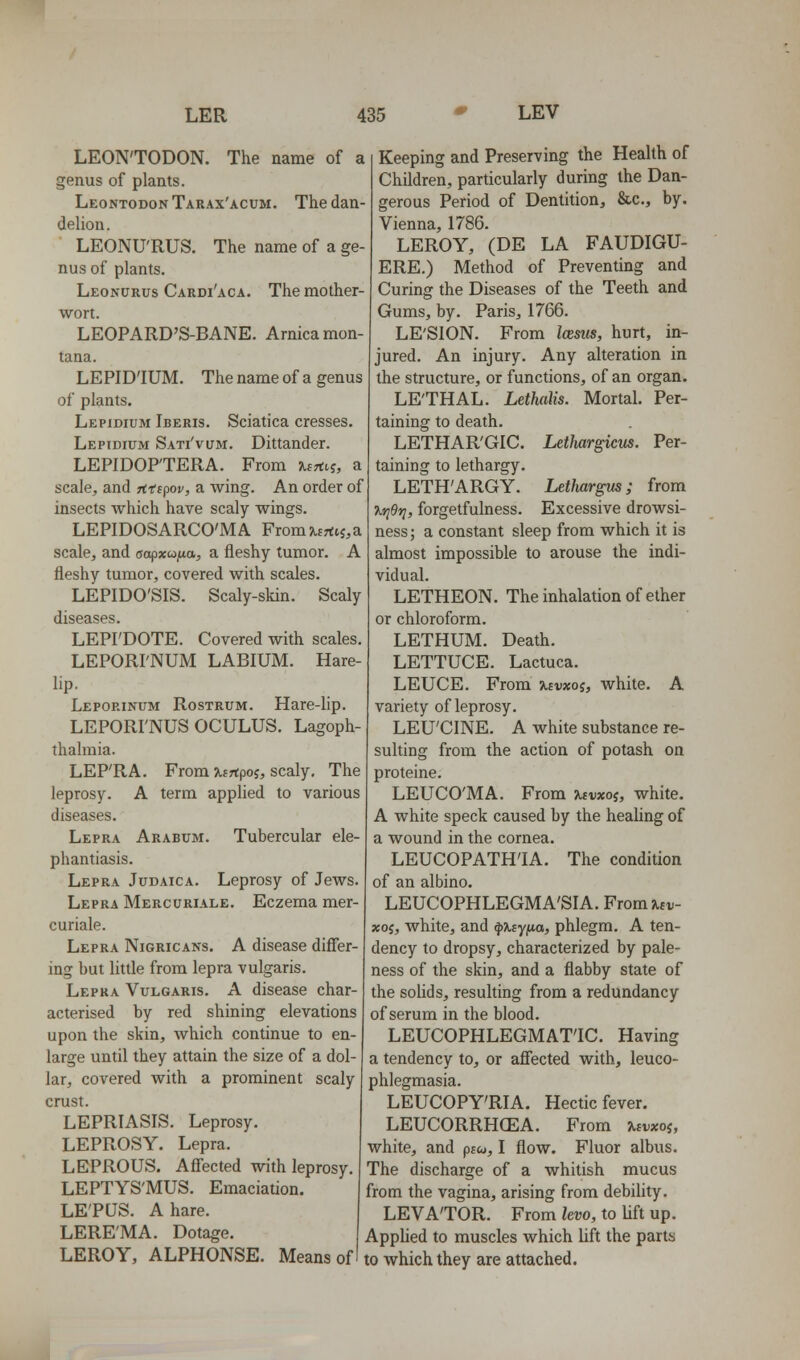 LEON'TODON. The name of a genus of plants. LeontodonTarax'acum. The dan- delion. LEONU'RUS. The name of a ge- nus of plants. Leonurus Cardi'aca. The mother- wort. LEOPARD'S-BANE. Arnica mon- tana. LEPID'IUM. The name of a genus of plants. Lepidium Iberis. Sciatica cresses. Lepidium Sati'vum, Dittander. LEPIDOFTERA. From -KiTtii, a scale, and rfd^ov, a wing. An order of insects which have scaly wings. LEPIDOSARCO'MA From ^tfrtij,a scale, and oapxcojua, a fleshy tumor. A fleshy tumor, covered with scales. LEPIDO'SIS. Scaly-skin. Scaly diseases. LEPI'DOTE. Covered with scales. LEPORI'NUM LABIUM. Hare- lip. Leporinum Rostrum. Hare-lip. LEPORI'NUS OCULUS. Lagoph- thalmia. LEP'RA. From xsrtpoj, scaly. The leprosy. A term applied to various diseases. Lepra Arabum. Tubercular ele- phantiasis. Lepra Judaica. Leprosy of Jews. Lepra Mercuriale. Eczema mer- curiale. Lepra Nigricans. A disease difler- ing but little from lepra vulgaris. Lepra Vulgaris. A disease char- acterised by red shining elevations upon the skin, which continue to en- large until they attain the size of a dol- lar, covered with a prominent scaly crust. LEPRIASIS. Leprosy. LEPROSY. Lepra. LEPROUS. Afl'ected with leprosy LEPTYS'MUS. Emaciation. LE'PUS. A hare. LERE'MA. Dotage. Keeping and Preserving the Health of Children, particularly during the Dan- gerous Period of Dentition, &c., by. Vienna, 1786. LEROY, (DE LA FAUDIGU- ERE.) Method of Preventing and Curing the Diseases of the Teeth and Gums, by. Paris, 1766. LE'SION. From Imus, hurt, in- jured. An injury. Any alteration in the structure, or functions, of an organ. LE'THAL. Lethalis. Mortal. Per- taining to death. LETHAR'GIC. Lethargicus. Per- taining to lethargy. LETH'ARGY. Lethargus; from Xrier;, forgetfulness. Excessive drowsi- ness ; a constant sleep from which it is almost impossible to arouse the indi- vidual. LETHEON. The inhalation of ether or chloroform. LETHUM. LETTUCE Death. Lactuca. LEUCE. From uvxoi, white. A variety of leprosy. LEU'CINE. A white substance re- sulting from the action of potash on proteine. LEUCO'MA. From xtvxoi, white. A white speck caused by the heaUng of a wound in the cornea. LEUCOPATH'IA. The condition of an albino. LEUCOPHLEGMA'SIA. From Uv- xos, white, and ^Xsyfia, phlegm. A ten- dency to dropsy, characterized by pale- ness of the skin, and a flabby state of the solids, resulting from a redundancy of serum in the blood. LEUCOPHLEGMAT'IC. Having a tendency to, or afl'ected with, leuco- phlegmasia. LEUCOPY'RIA. Hectic fever. LEUCORRHCEA. From %tvxoi, white, and ptc^, I flow. Fluor albus. The discharge of a whitish mucus from the vagina, arising from debility. LEVATOR. From levo, to lift up. Applied to muscles which lift the parts LEROY, ALPHONSE. Means of I to which they are attached.