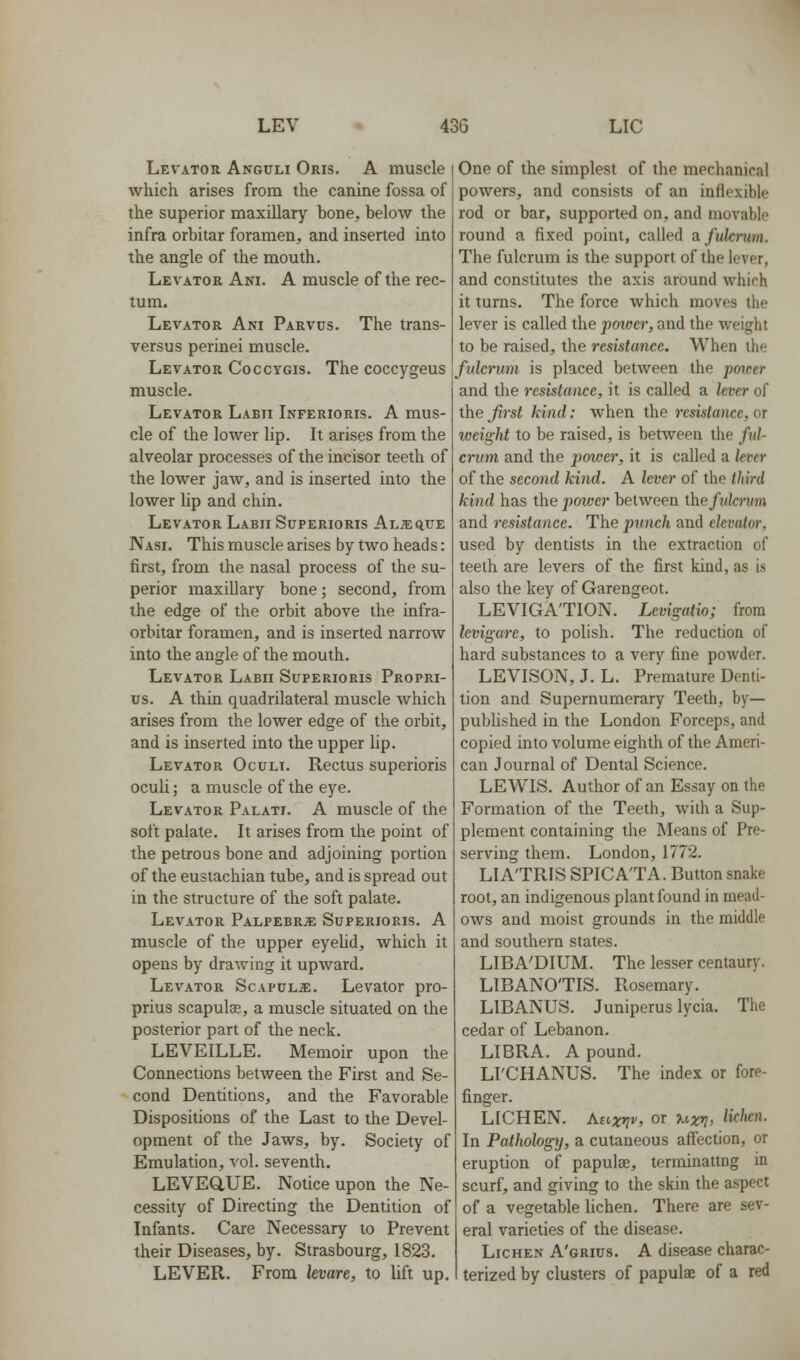 Levator Anguli Oris. A muscle which arises from the canine fossa of the superior maxillary bone, below the infra orbitar foramen, and inserted into the angle of the mouth. Levator Ani. A muscle of the rec- tum. Levator Ani Parvus. The trans- versus perinei muscle. Levator Coccygis. The coccygeus muscle. Levator Laeii Inferioris. A mus- cle of the lower lip. It arises from the alveolar processes of the incisor teeth of the lower jaw, and is inserted into the lower lip and chin. Levator Labii Superioris ALiEatrE Nasi. This muscle arises by two heads: first, from the nasal process of the su- perior maxillary bone; second, from the edge of the orbit above the infra- orbitar foramen, and is inserted narrow into the angle of the mouth. Levator Labii Superioris Propri- us. A thin quadrilateral muscle which arises from the lower edge of the orbit, and is inserted into the upper lip. Levator Oculi. Rectus superioris oculi; a muscle of the eye. Levator Palati. A muscle of the soft palate. It arises from the point of the petrous bone and adjoining portion of the eustachian tube, and is spread out in the structure of the soft palate. Levator PALPEBRiE Superioris. A muscle of the upper eyelid, which it opens by drawing it upward. Levator Scapula;. Levator pro- prius scapulae, a muscle situated on the posterior part of the neck. LEVEILLE. Memoir upon the Connections between the First and Se- cond Dentitions, and the Favorable Dispositions of the Last to the Devel- opment of the Jaws, by. Society of Emulation, vol. seventh. LEVEaUE. Notice upon the Ne- cessity of Directing the Dentition of Infants. Care Necessary to Prevent their Diseases, by. Strasbourg, 1823. LEVER. From kvare, to lift up. One of the simplest of the mechanical powers, and consists of an inflexible rod or bar, supported on, and movable round a fixed point, called a. fulcrum. The fulcrum is the support of the lever, and constitutes the axis around which it turns. The force which moves the lever is called the pmoer, and the weight to be raised, the resistance. When the fulcrum is placed between the poicer and the resistance, it is called a lever of the first kind: when the resistance, or iveight to be raised, is between the ful- crum and the power, it is called a lever of the second kind. A lever of the third kind has the power between ihefulcrum and resistance. The punch and elevatm-, used by dentists in the extraction of teeth are levers of the first kind, as is also the key of Garengeot. LEVIGA'TION. Levigatio; from levigarc, to polish. The reduction of hard substances to a very fine powder. LEVISON, J. L. Premature Denti- tion and Supernumerary Teeth, by- published in the London Forceps, and copied into volume eighth of the Ameri- can Journal of Dental Science. LEWIS. Author of an Essay on the Formation of the Teeth, with a Sup- plement containing the Means of Pre- serving them. London, 1772. LIA'TRIS SPICA'TA. Button snake root, an indigenous plant found in mead- ows and moist grounds in the middle and southern states. LIBA'DIUM. The lesser centaury. LIBANO'TIS. Rosemary. LIBANUS. Juniperus lycia. The cedar of Lebanon. LIBRA. A pound. LI'CHANUS. The index or fore- finger. LICHEN. Asixvv, or uxv> ^i<^hen. In Pathology, a cutaneous affection, or eruption of papulae, terminattng in scurf, and giving to the skin the aspect of a vegetable lichen. There are sev- eral varieties of the disease. Lichen A'grius. A disease charac- terized by clusters of papulae of a red