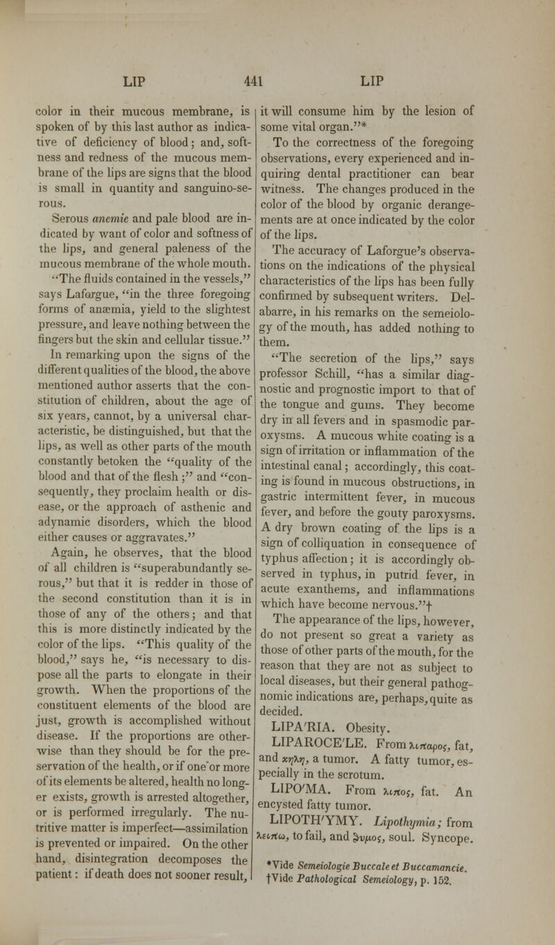 color in their mucous membrane, is spoken of by this last author as indica- tive of deficiency of blood; and, soft- ness and redness of the mucous mem- brane of the lips are signs that the blood is small in quantity and sanguino-se- rous. Serous anemie and pale blood are in- dicated by want of color and softness of the lips, and general paleness of the mucous membrane of the whole mouth. The fluids contained in the vessels, says Lafojgue, in the three foregoing forms of ana;mia, yield to the slightest pressure, and leave nothing between the fingers but the skin and cellular tissue. In remarking upon the signs of the different qualities of the blood, the above mentioned author asserts that the con- stitution of children, about the age of six years, cannot, by a universal char- acteristic, be distinguished, but that the lips, as well as other parts of the mouth constantly betoken the quality of the blood and that of the flesh; and con- sequently, they proclaim heahh or dis- ease, or the approach of asthenic and adynamic disorders, which the blood either causes or aggravates. Again, he observes, that the blood of all children is superabundantly se- rous, but that it is redder in those of the second constitution than it is in those of any of the others; and that this is more distinctly indicated by the color of the lips. This quality of the blood, says he, is necessary to dis- pose all the parts to elongate in their growth. When the proportions of the constituent elements of the blood are just, growth is accomplished without disease. If the proportions are other- wise than they should be for the pre- servation of the health, or if oneor more of its elements be altered, health no long- er exists, growth is arrested altogether, or is performed irregularly. The nu- tritive matter is imperfect—assimilation is prevented or impaired. On the other hand, disintegration decomposes the patient: if death does not sooner result. it will consume him by the lesion of some vital organ.* To the correctness of the foregoing observations, every experienced and in- quiring dental practitioner can bear witness. The changes produced in the color of the blood by organic derange- ments are at once indicated by the color of the lips. The accuracy of Laforgue's observa- tions on the indications of the physical characteristics of the lips has been fully confirmed by subsequent writers. Del- abarre, in his remarks on the semeiolo- gy of the mouth, has added nothing to them. The secretion of the lips, says professor Schill, has a similar diag- nostic and prognostic import to that of the tongue and gums. They become dry in all fevers and in spasmodic par- oxysms. A mucous white coating is a sign of irritation or inflammation of the intestinal canal; accordingly, this coat- ing is found in mucous obstructions, in gastric intermittent fever, in mucous fever, and before the gouty paroxysms. A dry brown coating of the lips is a sign of colliquation in consequence of typhus aflfection; it is accordingly ob- served in typhus, in putrid fever, in acute exanthems, and inflammations which have become nervous.f The appearance of the lips, however, do not present so great a variety as those of other parts of the mouth, for the reason that they are not as subject to local diseases, but their general pathog- nomic indications are, perhaps, quite as decided. LIPA'RIA. Obesity. LIPAROCE'LE. From Urtapof, fat, and xo^Xr], a tumor. A fatty tumor, es- pecially in the scrotum. LIPO'MA. From urto^, fat. An encysted fatty tumor. LIPOTH'YMY. Lipothymia; from Jiftrtw, to fail, and ^^05, soul. Syncope. * Vide Semdologie Buccale et Buccamancie. jVide Pathological Semeiology, p. 152.