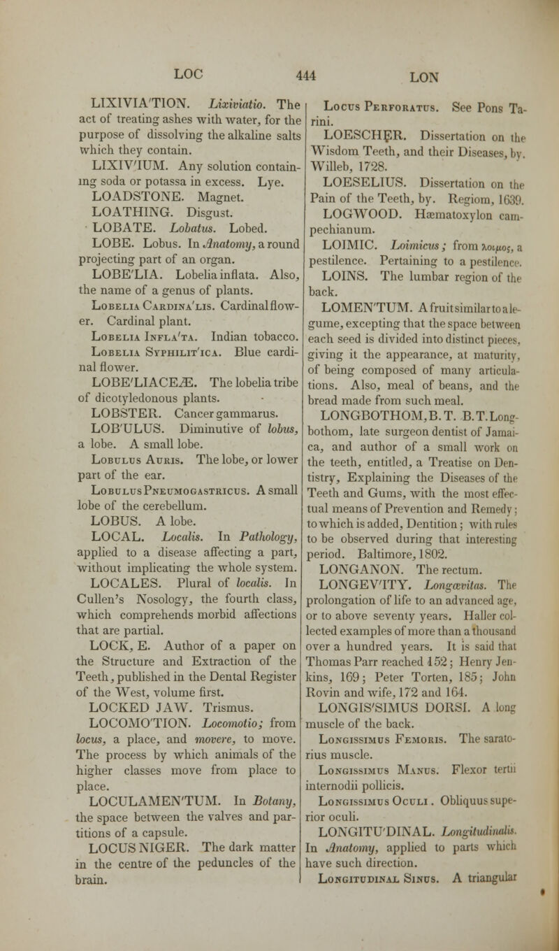 LIXIVIA'TION. Lixiviatio. The act of treating ashes with water, for the purpose of dissolving the alkaline salts which they contain. LIXIVIUM. Any solution contain- ing soda or potassa in excess. Lye. LOADSTONE. Magnet. LOATHING. Disgust. LOBATE. Lohatm. Lobed. LOBE. Lobus. In Anatomy, a round projecting part of an organ. LOBE'LIA. Lobelia inflata. Also, the name of a genus of plants. Lobelia Cardina'lis. Cardinal flow- er. Cardinal plant. Lobelia Infla'ta. Indian tobacco. Lobelia Syphilit'ica. Blue cardi- nal flower. LOBE'LIACE^. The lobeUa tribe of dicotyledonous plants. LOBSTER. Cancer gammarus. LOB'ULUS. Diminutive of hbus, a lobe. A small lobe. Lobultjs Auris. The lobe, or lower part of the ear. LobulusPneumogastricus. a small lobe of the cerebellum. LOBUS. A lobe. LOCAL. Localis. In Pathology, applied to a disease affecting a part, without implicating the whole system. LOCALES. Plural of localis. In CuUen's Nosology, the fourth class, which comprehends morbid affections that are partial. LOCK, E. Author of a paper on the Structure and Extraction of the Teeth, published in the Dental Register of the West, volume first. LOCKED JAW. Trismus. LOCOMOTION. Locomotio; from locus, a place, and movcre, to move. The process by which animals of the higher classes move from place to place. LOCULAMEN'TUM. In Botany, the space between the valves and par- titions of a capsule. LOCUS NIGER. The dark matter in the centre of the peduncles of the brain. Locus Perforatcs. See Pons Ta- rini. LOESCH5IR. Dissertation on the Wisdom Teeth, and their Diseases, by. Willeb, 1728. LOESELIUS. Dissertation on the Pain of the Teeth, by. Regiora, 1630. LOGWOOD. Haematoxylon cam- pechianum. LOIMIC. Loimiciis; from tioijuoj, a pestilence. Pertaining to a pestilence. LOINS. The lumbar region of the back. LOMEN'TUM. A fruit similar to a le- gume, excepting that the space between each seed is divided into distinct pieces, giving it the appearance, at maturity, of being composed of many articula- tions. Also, meal of beans, and the bread made from such meal. LONGBOTHOM,B.T. B.T.Long- bothom, late surgeon dentist of Jamai- ca, and author of a small work on the teeth, entitled, a Treatise on Den- tistry, Explaining the Diseases of the Teeth and Gums, with the most effec- tual means of Prevention and Remedy; towhich is added. Dentition; Avith rules to be observed during that interesting period. Baltimore, 1802. LONGANON. The rectum. LONGEVITY. Longmvitas. The prolongation of life to an advanced age, or to above seventy years. Haller col- lected examples of more than a thousand over a hundred years. It is said that Thomas Parr reached 152; Henry Jen- kins, 169; Peter Torten, 185; John Rovin and Avife, 172 and 164. LONGIS'SIMUS DORSI. A long muscle of the back. LoNGissiMus Femoris. The sarato- rius muscle. LoNGissiMUS Manus. Flcxor tertii internodii pollicis. LoNGissiMus OcuLi. Obliquus supe- rior oculi. LONGITU'DINAL. Longitudindis. In Anatomy, applied to parts which have such direction. LowGiTUDiNAi. SiNPS. A triangular