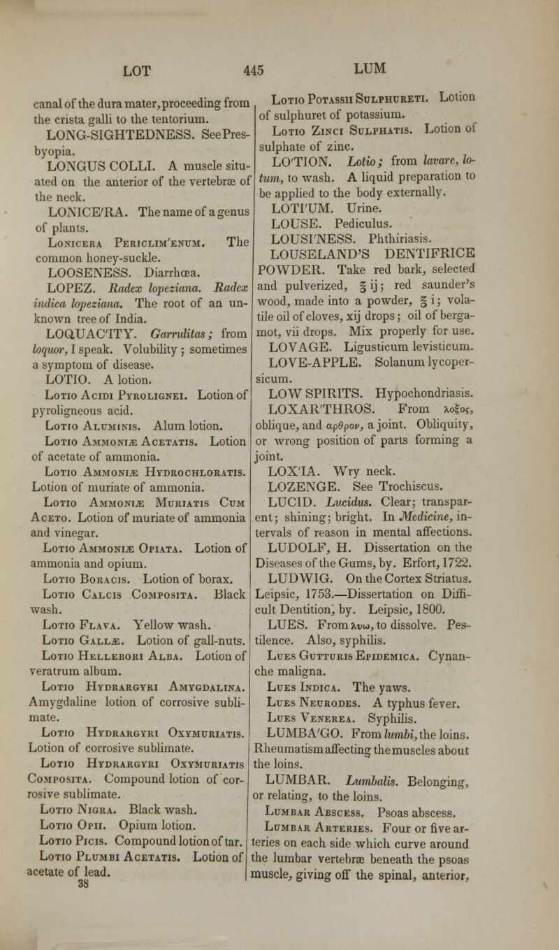 canal of the dura mater, proceeding from the crista galU to the tentorium. LONG-SIGHTEDNESS. See Pres- byopia. LONGUS COLLL A muscle situ- ated on the anterior of the vertebrae of the neck. LONICE'RA. The name of a genus of plants. LoNicERA Periclim'enum. The common honey-suckle. LOOSENESS. Diarrhoea. LOPEZ. Radex lopeziana. Radex itidica lopeziana. The root of an un- known tree of India. LOaUAC'ITY. Garrulitas; from loquor, I speak. Volubility ; sometimes a symptom of disease. LOTIO. A lotion. LoTio AciDi Pyrolignei. Lotion of pyroligneous acid. LoTio Aluminis. Alum lotion. LoTio Ammonia Acetatis. Lotion of acetate of ammonia. LoTio Ammonite Hydrochloratis. Lotion of muriate of ammonia. LoTio Ammonia Muriatis Cum AcETo. Lotion of muriate of ammonia and vinegar. LoTio Ammonije Opiata. Lotion of ammonia and opium. LoTio Boracis. Lotion of borax. LoTio Calcis Composita. Black wash. LoTm Flava. Yellow wash. LoTio GALLiE. Lotion of gaU-nuts. LoTio Hellebori Alba. Lotion of veratrum album. LoTio Hydrargyri Amygdaltna. Amygdaline lotion of corrosive subli- mate. LoTio Hydrargyri Oxymuriatis. Lotion of corrosive subhmate. LoTio Hydrargyri Oxymuriatis Composita. Compound lotion of cor- rosive sublimate. LoTio Nigra. Black wash. LoTio Opii. Opium lotion. LoTio Picis. Compound lotion of tar. LoTio Plumbi Acetatis. Lotion of acetate of lead. 38 LoTio PoTASsu SuLPHURETi. Lotion of sulphuret of potassium. LoTIO ZiNCI SULPHATIS. LotioH of sulphate of zinc. LO'TION. Lotio; from lavare, la- tum, to wash. A liquid preparation to be applied to the body externally. LOTI'UM. Urine. LOUSE. Pediculus. LOUSI'NESS. Phthiriasis. LOUSELAND'S DENTIFRICE POWDER. Take red bark, selected and pulverized, § ij; red saunder's wood, made into a powder, § i; vola- tile oil of cloves, xij drops; oil of berga- mot, vii drops. Mix properly for use. LOVAGE. Ligusticum levisticum. LOVE-APPLE. Solanum lycoper- sicum. LOW SPIRITS. Hypochondriasis. LOXAR'THROS. From xo^oi, oblique, and apQfiov, a joint. Obliquity, or wrong position of parts forming a joint. LOX'IA. Wry neck. LOZENGE. See Trochiscus. LUCID. Lucidus. Clearj transpar- ent; shining; bright. In Jlfedicine, in- tervals of reason in mental affections. LUDOLF, H. Dissertation on the Diseases of the Gums, by. Erfort, 1722. LUDWIG. On the Cortex Striatus. Leipsic, 1753.—Dissertation on Diffi- cult Dentition, by. Leipsic, 1800. LUES. From ^dw, to dissolve. Pes- tilence. Also, syphilis. Lues Gutturis Epidemica. Cynan- che maligna. Lues Indica. The yaws. Lues Neurodes. A typhus fever. Lues Venerea. Syphilis. LUMBA'GO. From lumhi, the loins. Rheumatism affecting the muscles about the loins. LUMBAR. Lumhalis. Belonging, or relating, to the loins. Lumbar Abscess. Psoas abscess. Lumbar Arteries. Four or five ar- teries on each side which curve around the lumbar vertebrae beneath the psoas muscle, giving off the spinal, anterior.