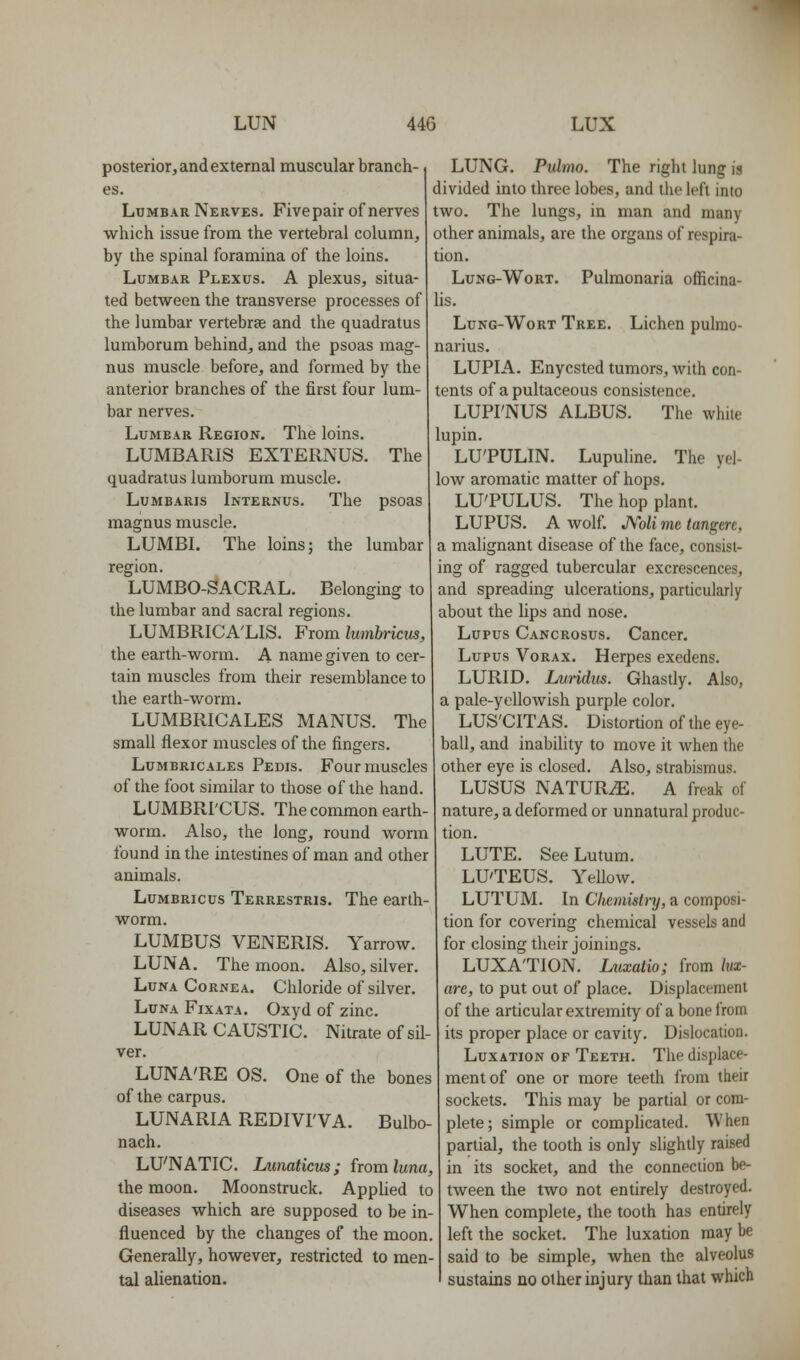 posterior, and external muscular branch- es. Lumbar Nerves. Fivepair of nerves which issue from the vertebral column, by the spinal foramina of the loins. Lumbar Plexus. A plexus, situa- ted between the transverse processes of the lumbar vertebrae and the quadratus lumborum behind, and the psoas mag- nus muscle before, and formed by the anterior branches of the first four lum- bar nerves. Lumbar Region. The loins. LUMBARIS EXTERNUS. The quadratus lumborum muscle. Lumbaris Internus. The psoas magnus muscle. LUMBI. The loins; the lumbar region. LUMBO-SACRAL. Belonging to the lumbar and sacral regions. LUMBRICA'LIS. From lumbricm, the earth-worm. A name given to cer- tain muscles from their resemblance to the earth-worm, LUMBRICALES MANUS. The small flexor muscles of the fingers. Lumbricales Pedis. Four muscles of the foot similar to those of the hand. LUMBRI'CUS. The common earth- worm. Also, the long, round worm found in the intestines of man and other animals. Lumbricus Terrestris. The earth- worm. LUMBUS VENERIS. Yarrow. LUNA. The moon. Also, silver. Luna Cornea. Chloride of silver. Luna Fixata. Oxyd of zinc. LUNAR CAUSTIC. Nitrate of sil- ver. LUNA'RE OS. One of the bones of the carpus. LUNARIA REDIVrVA. Bulbo- nach. LU'NATIC. Lunaticus; from kna, the moon. Moonstruck. Applied to diseases which are supposed to be in- fluenced by the changes of the moon. Generally, however, restricted to men- tal alienation. LUNG. Pulmo. The right lung is divided into three lobes, and the left into two. The lungs, in man and many other animals, are the organs of respira- tion. LuNG-WoRT. Pulmonaria officina- hs. Lung-Wort Tree. Lichen pulmo- narius. LUPIA. Enycsted tumors, with con- tents of a pultaceous consistence. LUPI'NUS ALBUS. The white lupin. LU'PULIN. Lupuline. The yel- low aromatic matter of hops. LU'PULUS. The hop plant. LUPUS. A wolf. JYoli me tangere, a malignant disease of the face, consist- ing of ragged tubercular excrescences, and spreading ulcerations, particularly about the lips and nose. Lupus Cancrosus. Cancer. Lupus Vorax. Herpes exedens. LURID. Li/ridus. Ghastly. Also, a pale-yellowish purple color. LUS'CITAS. Distortion of the eye- ball, and inability to move it when the other eye is closed. Also, strabismus. LUSUS NATURiE. A freak of nature, a deformed or unnatural produc- tion. LUTE. SeeLutum. LU'TEUS. Yellow. LUTUM. In Chenmtry, a composi- tion for covering chemical vessels and for closing their joinings. LUXA'TION. Luxalio; from lux- are, to put out of place. Displacement of the articular extremity of a bone from its proper place or cavity. Dislocation. Luxation of Teeth. The displace- ment of one or more teeth from their sockets. This may be partial or com- plete; simple or compUcated. When partial, the tooth is only slighfly raised in its socket, and the connection be- tween the two not entirely destroyed. When complete, the tooth has entirely left the socket. The luxation may be said to be simple, when the alveolus sustains no other injury than that which