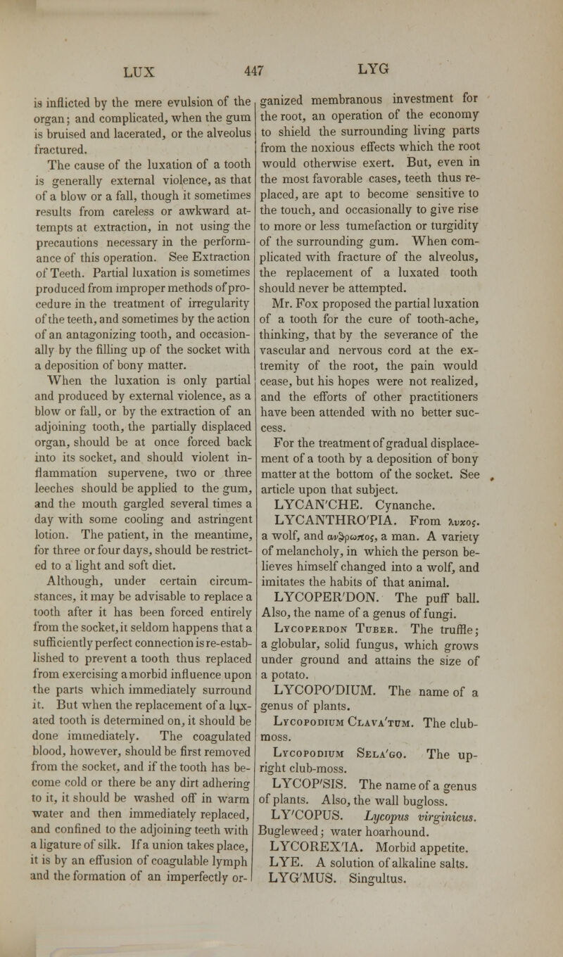 is inflicted by the mere evulsion of the organ; and complicated, when ihe gum is bruised and lacerated, or the alveolus fractured. The cause of the luxation of a tooth is generally external violence, as that of a blow or a fall, though it sometimes results from careless or awkward at- tempts at extraction, in not using the precautions necessary in the perform- ance of this operation. See Extraction of Teeth. Partial luxation is sometimes produced from improper methods of pro- cedure in the treatment of irregularity of the teeth, and sometimes by the action of an antagonizing tooth, and occasion- ally by the fiUing up of the socket with a deposition of bony matter. When the luxation is only partial and produced by external violence, as a blow or fall, or by the extraction of an adjoining tooth, the partially displaced organ, should be at once forced back into its socket, and should violent in- flammation supervene, two or three leeches should be applied to the gum, and the mouth gargled several times a day with some coohng and astringent lotion. The patient, in the meantime, for three or four days, should be restrict- ed to a light and soft diet. Although, under certain circum- stances, it may be advisable to replace a tooth after it has been forced entirely from the socket, it seldom happens that a sufficiently perfect connection is re-estab- lished to prevent a tooth thus replaced from exercising a morbid influence upon the parts which immediately surround it. But when the replacement of a liyc- ated tooth is determined on, it should be done immediately. The coagulated blood, however, should be first removed from the socket, and if the tooth has be- come cold or there be any dirt adhering to it, it should be washed off in warm water and then immediately replaced, and confined to the adjoining teeth with a ligature of silk. If a union takes place, it is by an eff'usion of coagulable lymph and the formation of an imperfectly or- ganized membranous investment for the root, an operation of the economy to shield the surrounding living parts from the noxious effects which the root would otherwise exert. But, even in the most favorable cases, teeth thus re- placed, are apt to become sensitive to the touch, and occasionally to give rise to more or less tumefaction or turgidity of the surrounding gum. When com- plicated with fracture of the alveolus, the replacement of a luxated tooth should never be attempted. Mr. Fox proposed the partial luxation of a tooth for the cure of tooth-ache, thinking, that by the severance of the vascular and nervous cord at the ex- tremity of the root, the pain would cease, but his hopes were not realized, and the efforts of other practitioners have been attended with no better suc- cess. For the treatment of gradual displace- ment of a tooth by a deposition of bony matter at the bottom of the socket. See article upon that subject. LYCAN'CHE. Cynanche. LYCANTHRO'PIA. From jlvxoj. a wolf, and ow^pwrtoj, a man. A variety of melancholy, in which the person be- lieves himself changed into a wolf, and imitates the habits of that animal. LYCOPER'DON. The puff ball. Also, the name of a genus of fungi. Lycoperdon Tuber. The truffle; a globular, solid fungus, which grows under ground and attains the size of a potato. LYCOPO'DIUM. The name of a genus of plants. LycopoDiuM Clava'tum. The club- moss. Lycopodium Sela'go. The up- right club-moss. LYCOP'SIS. The name of a genus of plants. Also, the wall bugloss. LY'COPUS. Lycopus virginicus. Bugleweed; water hoarhound. LYCOREX'IA. Morbid appetite. LYE. A solution of alkaline salts. LYG'MUS. Singultus.