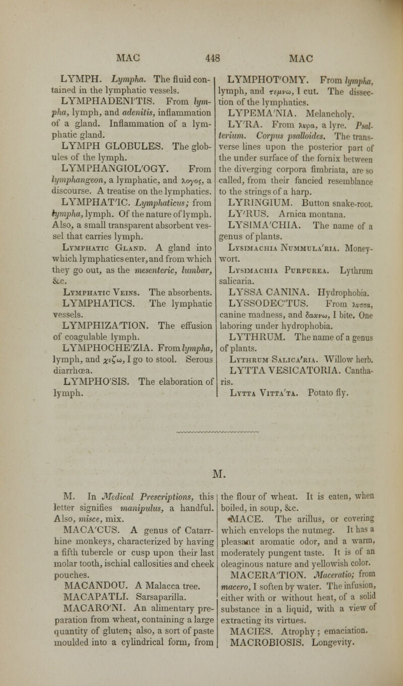 LYMPH. Lymjyha. The fluid con- tained in the lymphatic vessels. LYMPHADENI'TIS. From lym- pha, lymph, and adenitis, inflammation of a gland. Inflammation of a lym- phatic gland. LYMPH GLOBULES. The glob- ules of the lymph. LYMPHANGIOL'OGY. From lymphangeon, a lymphatic, and Jtoyof, a discourse. A treatise on the lymphatics. LYMPHAT'IC. Lymphaticus; from hjmpha, lymph. Of the nature of lymph. Also, a small transparent absorbent ves- sel that carries lymph. Lymphatic Gland. A gland into which lymphatics enter, and from which they go out, as the mesenteric, lumbar, &c. Lymphatic Veins, The absorbents. LYMPHATICS. The lymphatic vessels. LYMPHIZATION. The efl'usion of coagulable lymph. LYMPHOCHE'ZIA. From Zi/m;>/ia, lymph, and x<^^'^) I go to stool. Serous diarrhoea. LYMPHO'SIS. The elaboration of lymph. LYMPHOT'OMY. From lymplui, lymph, and tii^vu, I cut. The dissec- tion of the lymphatics. LYPEMA'NIA. Melancholy. LY'RA. From ^vpa, a lyre. Psal- teriiim. Cm-piis psalloides. The trans- verse lines upon the posterior part of the under surface of the fornix between the diverging corpora fimbriata, are so called, from their fancied resemblance to the strings of a harp. LYRINGIUM. Button snake-root. LY'RUS. Arnica montana. LYSIMA'CHIA. The name of a genus of plants. Lysimachia Nummula'ria. Money- wort. Lysimachia Purpurea. Lythrum salicaria. LYSSA CANINA. Hydrophobia. LYSSODEC'TUS. From jlvmo, canine madness, and Saxvu, I bite. One laboring under hydrophobia. LYTHRUM. The name of a genus of plants. Lythrum Salica'ria. Willow herb. LYTTA VESICATORIA. Cantha- ris. Lytta Vitta'ta. Potato fly. M. M. In Medical Prescriptions, this letter signifies manipulus, a handful. Also, misce, mix. MACA'CUS. A genus of Catarr- hine monkeys, characterized by having a fifth tubercle or cusp upon their last molar tooth, ischial callosities and cheek pouches. MACANDOU. A Malacca tree. MACAPATLI. Sarsaparilla. MACARO'NI. An alimentary pre- paration from wheat, containing a large quantity of gluten; also, a sort of paste moulded into a cylindrical form, from the flour of wheat. It is eaten, when boiled, in soup, &c. «MACE. The arillus, or covering which envelops the nutmeg. It has a pleasa*it aromatic odor, and a warm, moderately pungent taste. It is of an oleaginous nature and yellowish color. MACERATION. Maccratio; from maccro, 1 soften by water. The infusion, either with or without heat, of a solid substance in a liquid, with a view of extracting its virtues. MACIES. Atrophy; emaciation. MACROBIOSIS. Longevity.