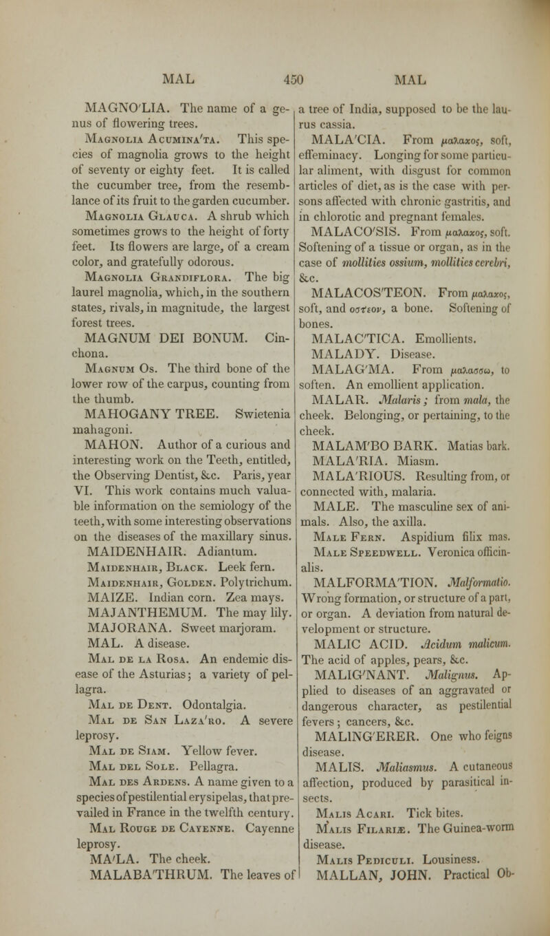 MAGNO'LIA. The name of a ge- nus of flowering trees. Magnolia Acumina'ta. This spe- cies of magnolia grows to the height of seventy or eighty feet. It is called the cucumber tree, from the resemb- lance of its fruit to the garden cucumber. Magnolia Glauca. A shrub which sometimes grows to the height of forty feet. Its flowers are large, of a cream color, and gratefully odorous. Magnolia Grandiflora. The big laurel magnoha, which, in the southern states, rivals, in magnitude, the largest forest trees. MAGNUM DEI BONUM. Cin- chona. Magnum Os. The third bone of the lower row of the carpus, counting from the thumb. MAHOGANY TREE. Swietenia mahagoni. MAHON. Author of a curious and interesting work on the Teeth, entitled, the Observing Dentist, Sec. Paris, year VI. This work contains much valua- ble information on the semiology of the teeth, with some interesting observations on the diseases of the maxillary sinus. MAIDENHAIR. Adiantum. Maidenhair, Black. Leek fern. Maidenhair, Golden. Polytrichum. MAIZE. Indian corn. Zea mays. MAJANTHEMUM. The may lily. MAJORANA. Sweet marjoram. MAL. A disease. Mal de la Rosa. An endemic dis- ease of the Asturias; a variety of pel- lagra. Mal de Dent. Odontalgia. Mal de San Laza'ro. A severe leprosy. Mal de Si am. Yellow fever. Mal del Sole. Pellagra. Mal des Ardens. A name given to a species of pestilential erysipelas, that pre- vailed in France in the twelfth century. Mal Rouge de Cayenne. Cayenne leprosy. MA'LA. The cheek. MALABA'THRUM. The leaves of a tree of India, supposed to be the lau- rus cassia. MALA'CIA. From jxaXaxoi, soft, efleminacy. Longing for some particu- lar aliment, with disgust for common articles of diet, as is the case with per- sons affected with chronic gastritis, and in chlorotic and pregnant females. MALACO'SIS. From naiaxoi, soft. Softening of a tissue or organ, as in the case of mollities ossium, viollilics cerebri, &c. MALACOS'TEON. From ^ajiaxoj. soft, and oa-iiov, a bone. Softening of bones. MALAC'TICA. Emollients. MALADY. Disease. MALAG'MA. From naXaaau, to soften. An emollient application. MALAR. Malaris ; from mala, the cheek. Belonging, or pertaining, to the cheek. MALAM'BO BARK. Matias bark. MALA'RIA. Miasm. MALA'RIOUS. Resulting from, or connected with, malaria. MALE. The mascuUne sex of ani- mals. Also, the axilla. Male Fern. Aspidium filix mas. Male Speedwell. Veronica officin- alis. MALFORMATION. Malformaiio. Wrong formation, or structure of a part, or organ. A deviation from natural de- velopment or structure. MALIC ACID. Acidum malicum. The acid of apples, pears, &,c. MALIG'NANT. Malignw. Ap- plied to diseases of an aggravated or dangerous character, as pestilential fevers; cancers, &c. MALING'ERER. One who feigns disease. MALIS. Maliasmus. A cutaneous afi'ection, produced by parashical in- sects. Malis Acari. Tick bites. Malis FiLARia:. The Guinea-worm disease. Malis Pediculi. Lousiness. MALLAN, JOHN. Practical Ob-