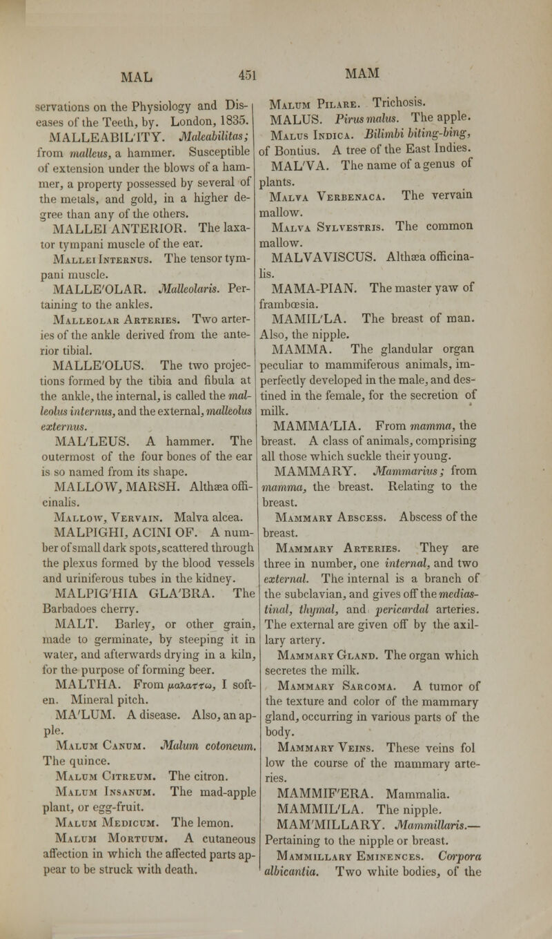 servations on the Physiology and Dis- eases of the Teeth, by. London, 1835. MALLEABILITY. Muleabilitas; from malkus, a hammer. Susceptible of extension under the blows of a ham- mer, a property possessed by several of the meials, and gold, in a higher de- gree than any of the others. MALLEI ANTERIOR. The laxa- tor tympani muscle of the ear. Mallki Internus. The tensor tym- pani muscle. MALLE'OLAR. Malkolaris. Per- taining to the ankles. Malleolar Arteries. Two arter- ies of the ankle derived from the ante- rior tibial. MALLE'OLUS. The two projec- tions formed by the tibia and fibula at the ankle, the internal, is called the mal- leolus internus, and the external, malleolus exte^'nus. MAL'LEUS. A hammer. The outermost of the four bones of the ear is so named from its shape. MALLOW, MARSH. Althaea offi- cinalis. Mallow, Vervain. Malva alcea. MALPIGHI, ACINI OF. A num- ber of small dark spots, scattered through the plexus formed by the blood vessels and uriniferous tubes in the kidney. MALPIG'HIA GLA'BRA. The Barbadoes cherry. MALT. Barley, or other grain, made to germinate, by steeping it in water, and afterwards drying in a kiln, for the purpose of forming beer. MALTHA. From naiMttu, I soft- en. Mineral pitch. MA'LUM. A disease. Also, an ap- ple. Malum Canum. Malum cotoneum. The quince. Malum Citreum. The citron. Malum Insanum. The mad-apple plant, or egg-fruit. Malum Medicum. The lemon. Malum Mortuum. A cutaneous affection in which the affected parts ap- pear to be struck with death. Malum Pilare. Trichosis. MALUS. Pirusmalus. The apple. Malus Indica. Bilimbi biting-hing, of Bonlius. A tree of the East Indies. MAL'VA. The name of a genus of plants. Malva Verbenaca. The vervain mallow. Malva Sylvestris. The common mallow. MALVAVISCUS. Althaea officina- lis. MAMA-PIAN. The master yaw of frambcBsia. MAMIL'LA. The breast of man. Also, the nipple. MAMMA. The glandular organ peculiar to mammiferous animals, im- perfectly developed in the male, and des- tined in the female, for the secretion of milk. MAMMA'LIA. From mamma, the breast. A class of animals, comprising all those which suckle their young. MAMMARY. Mammarius ; from mamma, the breast. Relating to the breast. Mammary Abscess. Abscess of the breast. Mammary Arteries. They are three in number, one internal, and two external. The internal is a branch of the subclavian, and gives off the medias- tinal, thymol, and pericardal arteries. The external are given off by the axil- lary artery. Mammary Gland. The organ which secretes the milk. Mammary Sarcoma. A tumor of the texture and color of the mammary gland, occurring in various parts of the body. Mammary Veins. These veins fol low the course of the mammary arte- ries. MAMMIF'ERA. Mammalia. MAMMIL'LA. The nipple. MAM'MILLARY. Mammillaris.— Pertaining to the nipple or breast. Mammillary Eminences. Cwpora albicantia. Two while bodies, of the