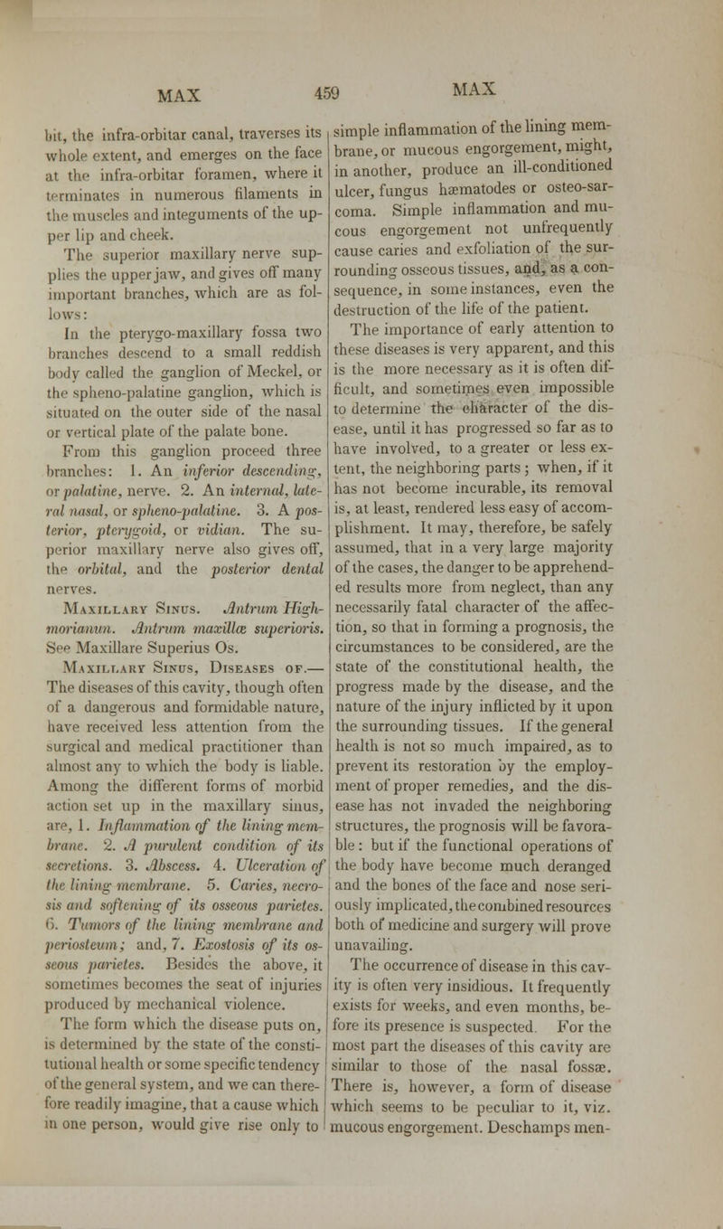 bit, the infra-orbitar canal, traverses its whole extent, and emerges on the face at the infra-orbitar foramen, where it terminates in numerous filaments in the muscles and integuments of the up- per lip and cheek. The superior maxillary nerve sup- plies the upper jaw, and gives off many- important branches, which are as fol- lows : In the pterygo-maxillary fossa two branches descend to a small reddish body called the ganglion of Meckel, or the spheno-palatine ganglion, which is situated on the outer side of the nasal or vertical plate of the palate bone. From this ganglion proceed three branches: I. An inftrior descending, OT palatine, nerve. 2. An internal, late- ral nasal, or spheno-palatine. 3. A pos- terior, ptcnjifoid, or vidian. The su- perior maxillary nerve also gives off, the orbital, and the posterim- dental nerves. Maxillary Sinus. Antrum High- mm-ianun. Antrum maxUlce superixyris. See Maxillare Superius Os. Maxillary Sinus, Diseases of.— The diseases of this cavity, though often of a dangerous and formidable nature, have received less attention from the surgical and medical practitioner than almost any to which the body is liable. Among the different forms of morbid action set up in the maxillary sinus, are, 1. Injlammation of the lining mem- brane. 2. A pundent condition of its secretions. 3. Abscess. 4. Ulceration of the lining membrane. 5. Caries, necro- sis and softening of its osseons parictes. 6. Tumors of the lining membrane and periosteum; and, 7. Exostosis of its os- seous parietes. Besides the above, it sometimes becomes the seat of injuries produced by mechanical violence. The form which the disease puts on, is determined by the state of the consti- tutional health or some specific tendency of the general system, and we can there- fore readily imagine, that a cause which in one person, would give rise only to simple inflammation of the lining mem- brane, or mucous engorgement, might, in another, produce an ill-conditioned ulcer, fungus haematodes or osteo-sar- coma. Simple inflammation and mu- cous engorgement not unfrequently cause caries and exfoliation of the sur- rounding osseous tissues, and, as a con- sequence, in some instances, even the destruction of the hfe of the patient. The importance of early attention to these diseases is very apparent, and this is the more necessary as it is often dif- ficult, and sometimes even impossible to determine the ohkracter of the dis- ease, until it has progressed so far as to have involved, to a greater or less ex- lent, the neighboring parts ; when, if it has not become incurable, its removal is, at least, rendered less easy of accom- plishment. It may, therefore, be safely assumed, that in a very large majority of the cases, the danger to be apprehend- ed results more from neglect, than any necessarily fatal character of the affec- tion, so that in forming a prognosis, the circumstances to be considered, are the state of the constitutional health, the progress made by the disease, and the nature of the injury inflicted by it upon the surrounding tissues. If the general health is not so much impaired, as to prevent its restoration by the employ- ment of proper remedies, and the dis- ease has not invaded the neighboring structures, the prognosis will be favora- ble : but if the functional operations of the body have become much deranged and the bones of the face and nose seri- ously imphcated, the combined resources both of medicine and surgery will prove unavailing. The occurrence of disease in this cav- ity is often very insidious. It frequently exists for weeks, and even months, be- fore its presence is suspected. For the most part the diseases of this cavity are similar to those of the nasal fossae. There is, however, a form of disease which seems to be peculiar to it, viz. mucous engorgement. Deschamps men-
