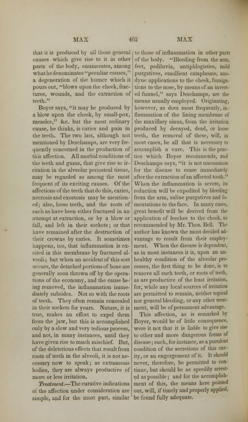 that it is produced by all those general causes which give rise to it in other parts of the body, enumerates, among what he denominates peculiar causes, a degeneration of the humor which it pours out, blows upon the cheek, frac- tures, wounds, and the extraction of teeth. Boyer says, it may be produced by a blow upon the cheek, by small-pox, measles, &c. but the most ordinary cause, he thinks, is caries and pain in the teeth. The two last, although not mentioned by Deschamps, are very fre- quently concerned in the production of this affection. All morbid conditions of the teeth and gums, that give rise to ir- ritation in the alveolar periosteal tissue, may be regarded as among the most frequent of its exciting causes. Of the affections of the teeth that do this, caries, necrosis and exostosis may be mention- ed; also, loose teeth, and the roots of such as have been either fractured in an attempt at extraction, or by a blow or fall, and left in their sockets; or that have remained after the destruction of their crowns by caries. It sometimes happens, too, that inflammation is ex- cited in this membrane by fractured al- veoli ; but when an accident of this sort occurs, the detached portions of bone are generally soon thrown off by the opera- tions of the economy, and the cause be- ing removed, the inflammation imme- diately subsides. Not so with the roots of teeth. They often remain concealed in their sockets for years. Nature, it is true, makes an effort to expel them from the jaw, but this is accomplished only by a slow and very tedious process, and not, in many instances, until they have given rise to much mischief. But, of the deleterious effects that result from roots of teeth in the alveoli, it is not ne- cessary now to speak; as extraneous bodies, they are always productive of more or less irritation. Treatment.—The curative indications of the aS'ecfion under consideration are simple, and for the most part, similar to those of inflammation in other parts of the body. Bleeding from the ann, feet, pediluvia, antiphlogistics, mild purgatives, emollient cataplasms, ano- dyne applications to the cheek, fumiga- tions to the nose, by means of an invert- ed funnel, says Deschamps, are the means usuafly employed. Originating, however, as does most frequently, in- flammation of the lining membrane of the maxillary sinus, from the irritation produced by decayed, dead, or loose teeth, the removal of these, will, in most cases, be all that is necessary to accomplish a cure. This is the prac- tice which Boyer recommends, and Deschamps says, it is not uncommon for the disease to cease immediately after the extraction of an affected tooth. When the inflammation is severe, its reduction will be expedited by bleeding from the arm, saline purgatives and fo- mentations to the face. In many cases, great benefit will be derived from the application of leeches to the cheek, as recommended by Mr. Thos. Bell. The author has known the most decided ad- vantage to result from their employ- ment. When the disease is dependent, as in most instances it is, upon an un- healthy condition of the alveolar pro- cesses, the first thing to be done, is to remove all such teeth, or roots of teeth, as are productive of the least irritation, for, while any local sources of irritation are permitted to remain, neither topical nor general bleeding, or any other treat- ment, will be of permanent advantage. This affection, as is remarked by Boyer, would be of little consequence, were it not that it is liable to give rise to other and more dangerous forms of disease; such, for instance, as a purulent condition of the secretions of this cav- ity, or an engorgement of it. It should never, therefore, be permitted to con- tinue, but should be as speedily arrest- ed as possible; and for the accomplish- ment of this, the means here pointed out, will, if timely and properly applied, be found fully adequate.