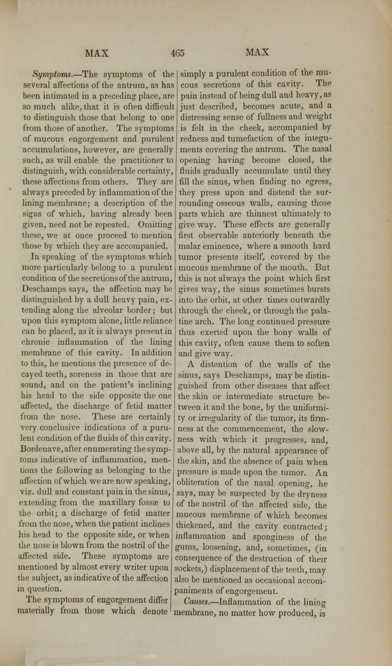 Symptoms.—The symptoms of the several affections of the antrum, as has been intimated in a preceding place, are so much alike, that it is often difficult to distinguish those that belong to one from those of another. The symptoms of mucous engorgement and purulent accumulations, however, are generally such, as will enable the practitioner to distinguish, with considerable certainty, these affections from others. They are always preceded by inflammation of the lining membrane; a description of the signs of which, having already been given, need not be repeated. Omitting these, we at once proceed to mention those by which they are accompanied. In speaking of the symptoms which more particularly belong to a purulent condition of the secretions of the antrum, Deschamps says, the affection may be distinguished by a dull heavy pain, ex- tending along the alveolar border; but upon this symptom alone, little reliance can be placed, as it is always present in chronic inflammation of the lining membrane of this cavity. In addition to this, he mentions the presence of de- cayed teeth, soreness in those that are sound, and on the patient's inclining his head to the side opposite the one affected, the discharge of fetid matter from the nose. These are certainly very conclusive indications of a puru- lent condition of the fluids of this cavity. Bordenave, after enumerating the symp- toms indicative of inflammation, men- tions the following as belonging to the affection of which we are now speaking, viz. dull and constant pain in the sinus, extending from the maxillary fossae to the orbit; a discharge of fetid matter from the nose, when the patient inclines his head to the opposite side, or when the nose is blown from the nostril of the affected side. These symptoms are mentioned by almost every writer upon the subject, as indicative of the affection in question. The symptoms of engorgement differ simply a purulent condition of the mu- cous secretions of this cavity. The pain instead of being dull and heavy, as just described, becomes acute, and a distressing sense of fullness and weight is felt in the cheek, accompanied by redness and tumefaction of the integu- ments covering the antrum. The nasal opening having become closed, the fluids gradually accumulate until they fill the sinus, when finding no egress, they press upon and distend the sur- rounding osseous walls, causing those parts which are thinnest ultimately to give way. These effects are generally first observable anteriorly beneath the malar eminence, where a smooth hard tumor presents itself, covered by the mucous membrane of the mouth. But this is not always the point which first gives way, the sinus sometimes bursts into the orbit, at other times outwardly through the cheek, or through the pala- tine arch. The long continued pressure thus exerted upon the bony walls of this cavity, often cause them to soften and give way. A distention of the walls of the sinus, says Deschamps, may be distin- guished from other diseases that affect the skin or intermediate structure be- tween it and the bone, by the uniformi- ty or irregularity of the tumor, its firm- ness at the commencement, the slow- ness with which it progresses, and, above all, by the natural appearance of the skin, and the absence of pain when pressure is made upon the tumor. An obHteration of the nasal opening, he says, may be suspected by the dryness of the nostril of the affected side, the mucous membrane of which becomes thickened, and the cavity contracted; inflammation and sponginess of the gums, loosening, and, sometimes, (in consequence of the destruction of their sockets,) displacement of the teeth, may also be mentioned as occasional accom- paniments of engorgement. Causes.—Inflammation of the lininsr materially from those which denote ' membrane, no matter how produced, is