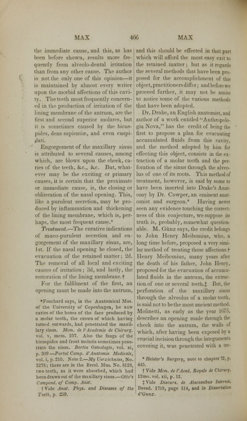the immediate cause, and this, as has been before shown, resuUs more fre- quently from alveolo-dental irritation than from any other cause. The author is not the only one of this opinion—it is maintained by almost every writer upon the morbid affections of this cavi- ty. The teeth most frequently concern- ed in the production of irritation of the lining membrane of the antrum, are the first and second superior molares, but it is sometimes caused by the bicus- pides, dens sapientias, and even cuspi- 4ati. Engorgement of the maxillary sinus is attributed to several causes, among which, are blows upon the cheek, ca- ries of the teeth, &c., &c. But, Avhat- ever may be the exciting or primary causes, it is certain that the proximate or immediate cause, is, the closing or obliteration of the nasal opening. This, like a purulent secretion, may be pro- duced by inflammation and thickening of the lining membrane, which is, per- haps, the most frequent cause.* Treatment.—The curative indications of muco-purulent secretion and en- gorgement of the maxillary sinus, are, 1st. If the nasal opening be closed, the evacuation of the retained matter; 2d. The removal of all local and exciting causes of irritation; 3d, and lastly, the restoration of the hning membrane.f For the fulfilment of the first, an opening must be made into the antrum, ♦Fouchard says, in the Anatomical Mus. of the University of Copenhagen, he saw caries of the bones of the face produced by a molar tooth, the crown of which having turned outwards, had penetrated the maxil- lary sinus. Mem. de I'Academie de Chirurg. vol. V, mem. 257. Also the fangs of the bicuspides and front molaris sometimes pene- trate the sinus. Berlin Osteologie, vol. xi, p. 309 —Portal Camp. d'Anatomie Medicale, vol. i, p. 210. Note 2.—My Uerzichniss, No. 3278; there are in the Bresl. Mus. No. S128, two teeth, as it were absorbed, which had been drawn out of the maxillary sinus.—Otto's Compend. of Comp. Anat. fVide Anat. Phys. and Diseases of the Teeth, p. 259. and this should be effected in that part which will afford the most easy exit to the retained matter; but as it rogard.s the several methods that have been pro- posed for the acconijjlishment of this object, practitioners differ; and before we proceed further, it may not be amiss to notice some of the various methods that have been adopted. Dr. Drake, an English anatomist, and author of a work entitled Anthropolo- gia Nova, has the credit of being the first to propose a plan for evacuating accumulated fluids from this cavity, and the method adopted by him for effecting this object, consists in the ex- traction of a molar tooth and the per- foration of the sinus through the alveo- lus of one of its roots. This method of treatment, however, is said by some to have been inserted into Drake's Anat- omy by Dr. Cowper, an eminent anat- omist and surgeon.* Having never seen any evidence touching the correct- ness of this conjecture, we suppose its truth is, probably, somewhat question- able. M. Gunz says, the credit belongs to John Henry Meibomius, who, a long time before, proposed a very simi- lar method of treating these affections.f Henry Meibomius, many years after the deatli of his father, John Henry, proposed for the evacuation of accumu- lated fluids in the antrum, the extrac- tion of one or several teeth.J But, the perforation of the maxillary sinus through the alveolus of a molar tooth, is said not to be the most ancient method. Molinetti, as early as the year 1675, describes an opening made through the cheek into the antrum, the walls of which, after having been exposed by a crucial incision through the integuments covering it, was penetrated with a Ire- * Heister's Surgery, note to chapter 72, p. 445. t Vide Mem. de VAcad. Royale de Chirurg. 12mo. vol. xii, p. 12. fVide Discurs. de Abscessibus Internis, Dresd. 1718, page 114, and la Dissertation d'Gunz.