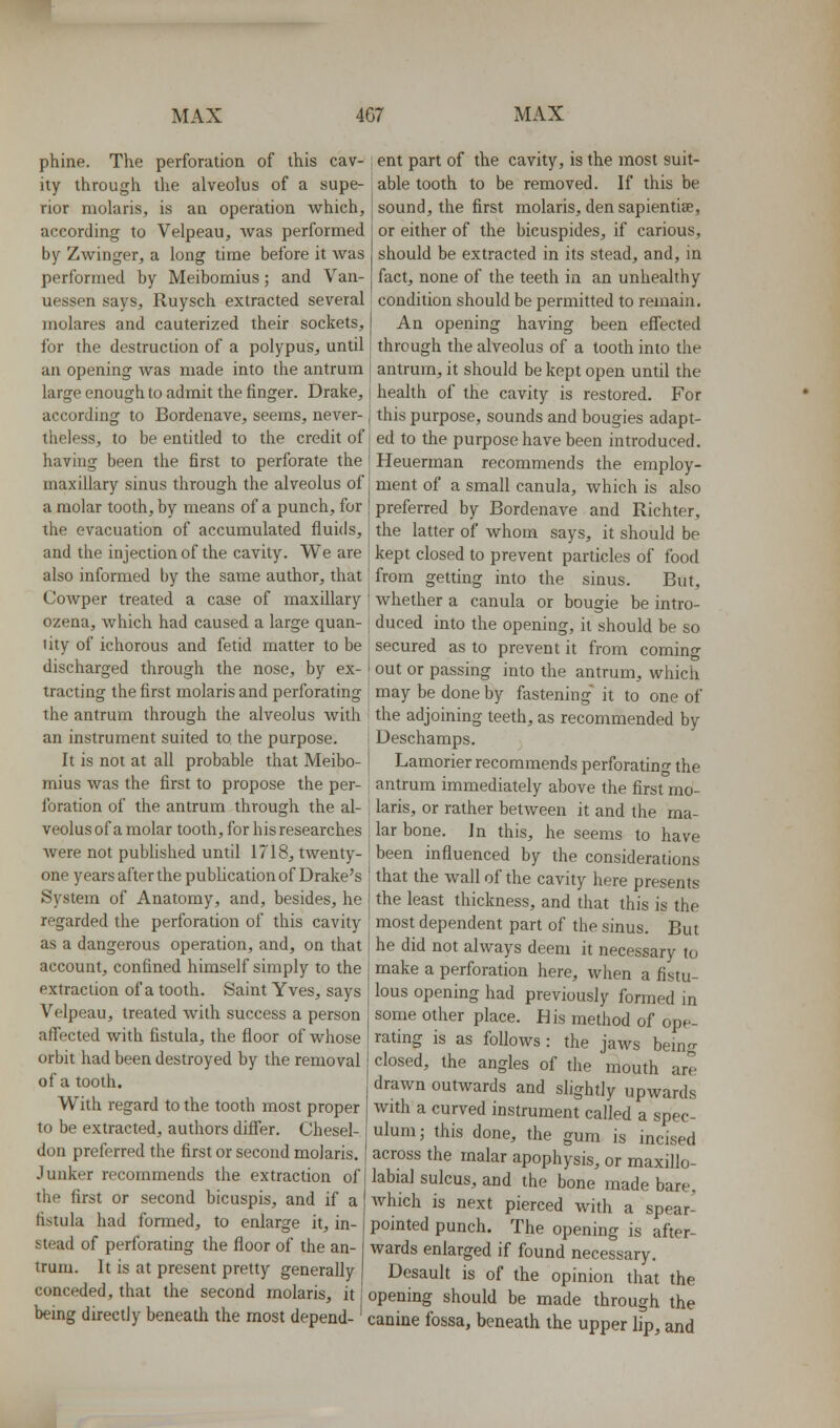 phine. The perforation of this cav- ity through the alveolus of a supe- rior molaris, is an operation which, according to Velpeau, was performed by Zwinger, a long time before it was performed by Meibomius; and Van- uessen says, Ruysch extracted several molares and cauterized their sockets, for the destruction of a polypus, until an opening was made into the antrum large enough to admit the finger. Drake, according to Bordenave, seems, never- theless, to be entitled to the credit of having been the first to perforate the maxillary sinus through the alveolus of a molar tooth, by means of a punch, for the evacuation of accumulated fluids, and the injection of the cavity. We are also informed by the same author, that Cowper treated a case of maxillary ozena, which had caused a large quan- tity of ichorous and fetid matter to be discharged through the nose, by ex- tracting the first molaris and perforating the antrum through the alveolus with an instrument suited to the purpose. It is not at all probable that Meibo- mius was the first to propose the per- foration of the antrum through the al- veolus of a molar tooth, for his researches were not pubhshed until 1718, twenty- one years after the publication of Drake's System of Anatomy, and, besides, he regarded the perforation of this cavity as a dangerous operation, and, on that account, confined himself simply to the extraction of a tooth. Saint Yves, says Velpeau, treated with success a person affected with fistula, the floor of whose orbit had been destroyed by the removal of a tooth. With regard to the tooth most proper to be extracted, authors differ. Chesel- don preferred the first or second molaris. Junker recommends the extraction of the first or second bicuspis, and if a fistula had formed, to enlarge it, in- stead of perforating the floor of the an- trum. It is at present pretty generally conceded, that the second molaris, it being directly beneath the most depend-' ent part of the cavity, is the most suit- able tooth to be removed. If this be sound, the first molaris, den sapientise, or either of the bicuspides, if carious, should be extracted in its stead, and, in fact, none of the teeth in an unhealthy condition should be permitted to remain. An opening having been effected through the alveolus of a tooth into the antrum, it should be kept open until the health of the cavity is restored. For this purpose, sounds and bougies adapt- ed to the purpose have been introduced. Heuerman recommends the employ- ment of a small canula, which is also preferred by Bordenave and Richter, the latter of whom says, it should be kept closed to prevent particles of food from getting into the sinus. But, whether a canula or bougie be intro- duced into the opening, it should be so secured as to prevent it from coming out or passing into the antrum, which may be done by fastening' it to one of the adjoining teeth, as recommended by Deschamps. Lamorier recommends perforating the antrum immediately above the first mo- laris, or rather between it and the ma- lar bone, in this, he seems to have I been influenced by the considerations that the wall of the cavity here presents the least thickness, and that this is the most dependent part of the sinus. But he did not always deem it necessary to make a perforation here, when a fistu- lous opening had previously formed in some other place. His method of ope- rating is as follows: the jaws being closed, the angles of the mouth are drawn outwards and slightly upwards with a curved instrument called a spec- ulum; this done, the gum is incised across the malar apophysis, or maxillo- labial sulcus, and the bone made bare, Avhich is next pierced with a spear- pointed punch. The opening is after- wards enlarged if found necessary. Desault is of the opinion that the opening should be made through the canine fossa, beneath the upper lip, and