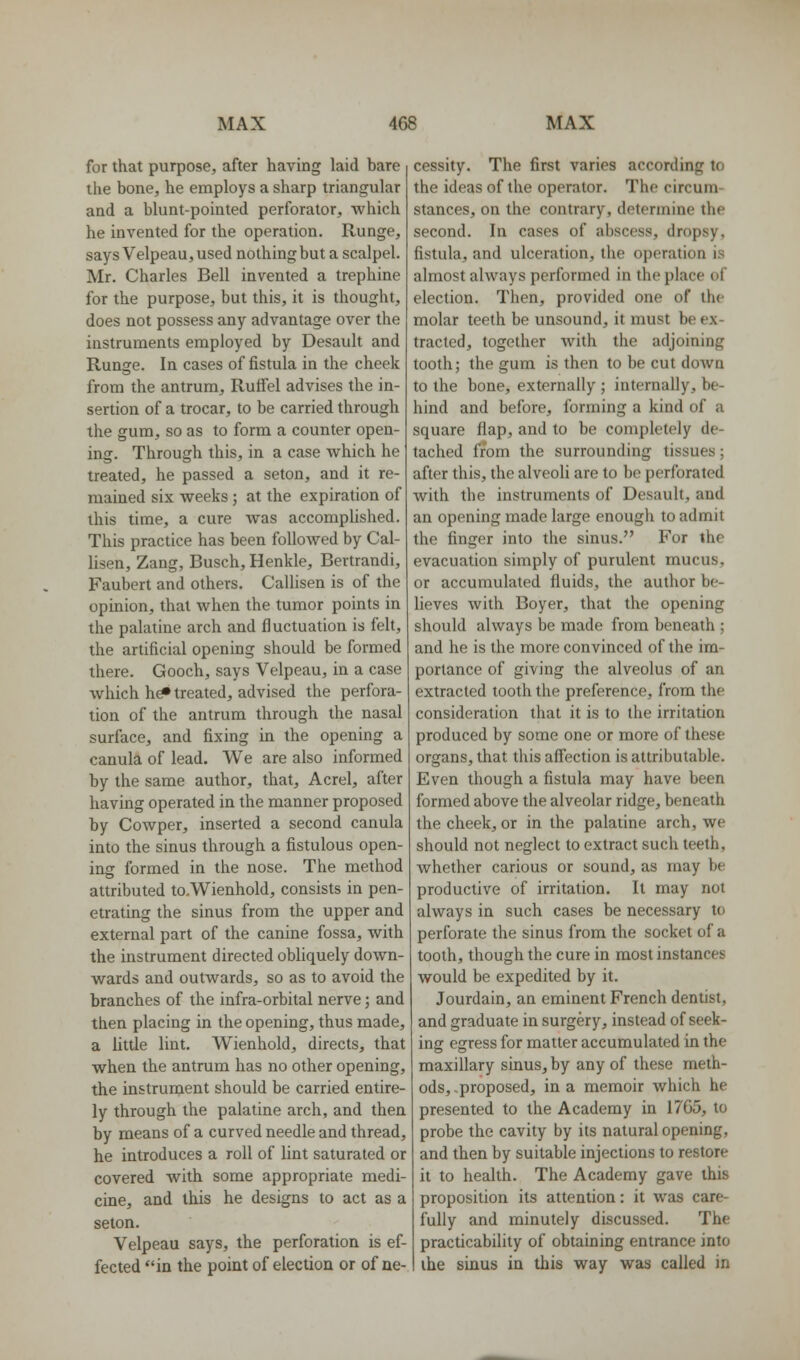 for that purpose, after having laid bare the bone, he employs a sharp triangular and a blunt-pointed perforator, which he invented for the operation. Runge, says Velpeau, used nothing but a scalpel. Mr. Charles Bell invented a trephine for the purpose, but this, it is thought, does not possess any advantage over the instruments employed by Desault and Runge. In cases of fistula in the cheek from the antrum, Ruffel advises the in- sertion of a trocar, to be carried through the gum, so as to form a counter open- ing. Through this, in a case which he treated, he passed a seton, and it re- mained six weeks; at the expiration of this time, a cure was accomplished. This practice has been followed by Cal- lisen, Zang, Busch, Henkle, Bertrandi, Faubert and others, Callisen is of the opinion, that when the tumor points in the palatine arch and fluctuation is felt, the artificial opening should be formed there. Gooch, says Velpeau, in a case which h^ treated, advised the perfora- tion of the antrum through the nasal surface, and fixing in the opening a canula of lead. We are also informed by the same author, that, Acrel, after having operated in the manner proposed by Cowper, inserted a second canula into the sinus through a fistulous open- ing formed in the nose. The method attributed to.Wienhold, consists in pen- etrating the sinus from the upper and external part of the canine fossa, with the instrument directed obliquely down- wards and outwards, so as to avoid the branches of the infra-orbital nerve; and then placing in the opening, thus made, a little lint. Wienhold, directs, that when the antrum has no other opening, the instrument should be carried entire- ly through the palatine arch, and then by means of a curved needle and thread, he introduces a roll of lint saturated or covered with some appropriate medi- cine, and this he designs to act as a seton. Velpeau says, the perforation is ef- fected in the point of election or of ne- cessity. The first varies according to the ideas of the operator. The circum- stances, on the contrary, determine the second. In cases of abscess, dropsy, fistula, and ulceration, the operation is almost always performed in the place of election. Then, provided one of the molar teeth be unsound, it must be ex- tracted, together with the adjoining tooth; the gum is then to be cut doAvn to the bone, externally ; internally, be- hind and before, forming a kind of a square flap, and to be completely de- tached from the surrounding tissues; after this, the alveoli are to be perforated with the instruments of Desault, and an opening made large enough to admit the finger into the sinus. For the evacuation simply of purulent mucus, or accumulated fluids, the author be- lieves with Boyer, that the opening should always be made from beneath ; and he is the more convinced of the im- portance of giving the alveolus of an extracted tooth the preference, from the consideration that it is to the irritation produced by some one or more of these organs, that this afl'ection is attributable. Even though a fistula may have been formed above the alveolar ridge, beneath the cheek, or in the palatine arch, we should not neglect to extract such teeth, whether carious or sound, as may be productive of irritation. It may not always in such cases be necessary to perforate the sinus from the socket of a tooth, though the cure in most instances would be expedited by it. Jourdain, an eminent French dentist, and graduate in surgery, instead of seek- ing egress for matter accumulated in the maxillary sinus, by any of these meth- ods, -proposed, in a memoir which he presented to the Academy in 1765, to probe the cavity by its natural opening, and then by suitable injections to restore it to health. The Academy gave this proposition its attention: it was care- fully and minutely discussed. The practicability of obtaining entrance into the sinus in this way was called in