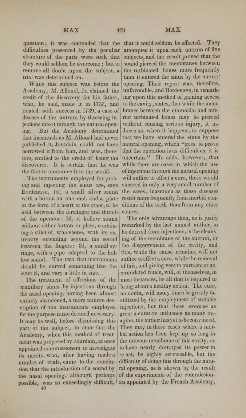 question; it was contended that the difficulties presented by the peculiar structure of the parts were such that they could seldom be overcome; but to remove all doubt upon the subject, a trial was determined on. While this subject was before the Academy, M. Allouel, Jr. claimed the credit of the discovery for his father, who, he said, made it in 1737, and treated with success in 1739, a case of disease of the antrum by throwing in- jections into it through the natural open- ing. But the Academy determined that inasmuch as M. Allouel had never published it, Jourdain could not have borrowed it from him, and was, there- fore, entitled to the credit of being the discoverer. It is certain that he was the first to announce it to the world. The instruments employed for prob- ing and injecting the sinus are, says Bordenave, 1st, a small silver sound with a button on one end, and a plate in the form of a heart at the other, to be held between the forefinger and thumb of the operator: 2d, a hollow sound without either button or plate, contain- ing a stilet of whalebone, with its ex- tremity extending beyond the sound between the fingers: 3d, a small sy- ringe, with a pipe adapted to the hol- low sound. The two first instruments should be curved something like the letter S, and vary a little in size. The treatment of affections of the maxiUary sinus by injections through the nasal opening, having been almost entirely abandoned, a more minute des- cription of the instruments employed for the purpose is not deemed necessary. It may be well, before dismissing this part of the subject, to state that the Academy, when this method of treat- ment was proposed by Jourdain, at once appointed commissioners to investigate its merits, who, after having made a number of trials, came to the conclu- sion that the introduction of a sound by the nasal opening, although perhaps that it could seldom be effected. They attempted it upon each antrum of five subjects, and the result proved that the sound pierced the membranes between the turbinated bones more frequently than it entered the sinus by the natural opening. Their report was, therefore, unfavorable, and Bordenave, in remark- ing upon this method of gaining access to the cavity, states, that while the mem- branes between the ethmoidal and infe- rior turbinated bones may be pierced without causing serious injury, it in- duces us, when it happens, to suppose that we have entered the sinus by the natural opening, which goes to prove that the operation is as difficult as it is uncertain. He adds, however, that while there are cases in which the use of injections through the natural opening will suffice to effect a cure, these would succeed in only a very small number of the cases, inasmuch as these diseases result more frequently from morbid con- ditions of the teeth than from any other causes. The only advantage then, as is justly remarked by the last named author, to be derived from injections, is the cleans- ing of the membrane of the antrum, or the disgorgement of the cavity, and this, while the cause remains, will not suffice to effect a cure, while the removal of this, and giving vent to purulentor ac- cumulated fluids, will, of themselves, in most instances, be all that is required to bring about a healthy action. The cure, no doubt, will many times be greatly fa- cilitated by the employment of suitable injections, but that these exercise as great a curative influence as many im- agine, the author has yet to be convinced. They may in those cases where a mor- bid action has been kept up so long in the mucous membrane of this cavity, as to have nearly destroyed its power to re-act, be highly serviceable, but the difficulty of doing this through the natu- ral opening, as is shown by the result of the experiments of the commission- possible, was so exceedingly difficult, i ers appointed by the French Academy, 40