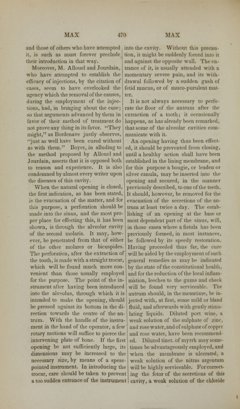 and those of others who have attempted it, is such as must forever preclude their introductioa in that Avay. Moreover, M. AUouel and Jourdain, who have attempted to establish the efficacy of injections, by the citation of cases, seem to have overlooked the agency which the removal of the causes, during the employment of the injec- tions, had, in brmging about the cure; so that arguments advanced by them in favor of their method of treatment do not prove any thing in its favor. They might, as Bordenave justly observes, just as well have been cured without as with them. Boyer, in alluding to the method proposed by Allouel and Jourdain, asserts that it is opposed both to reason and experience. It is also condemned by almost every writer upon the diseases of this cavity. When the natural opening is closed, the first indication, as has been stated, is the evacuation of the matter, and for this purpose, a perforation should be made into the sinus, and the most pro- per place for effecting this, it has been shown, is through the alveolar cavity of the second molaris. It may, how- ever, be penetrated from that of either of the other molares or bicuspides. The perforation, after the extraction of the tooth, is made with a straight trocar, which will be found much more con- venient than those usually employed for the purpose. The point of the in- strument after having been introduced into the alveolus, through which it is intended to make the opening, should be pressed against its bottom in the di- rection towards the centre of the an- trum. With the handle of the instru- ment in the hand of the operator, a few rotary motions will suffice to pierce the intervening plate of bone. If the first opening be not sufficiently large, its dimensions may be increased to the necessary size, by means of a spear- pointed instrument. In introducing the trocar, care should be taken to prevent a too sudden entrance of the instrument into the cavity. Without this precau- tion, it might be suddenly forced into it and against the opposite wall. The en- trance of it, is usually attended with a momentary severe pain, and its with- drawal followed by a sudden gush of fetid mucus, or of muco-purulent mat- ter. It is not always necessary to perfo- rate the floor of the antrum after the extraction of a tooth; it occasionally happens, as has already been remarked, that some of the alveolar cavities com- municate with it. An opening having thus been effect- ed, it should be prevented from closing, until a healthy action shall have been established in the lining membrane, and for this purpose a bougie, or leaden or silver canula, may be inserted into the opening and secured, in the manner previously described, to one of the teeth. It should, however, be removed for the evacuation of the secretions of the an- trum at least twice a day. The estab- lishing of an opening at the base or most dependent part of the sinus, will, in those cases where a fistula has been previously formed, in most instances, be followed by its speedy restoration. Having proceeded thus far, the cure will be aided by the employment of such general remedies as may be indicated by the state of the constitutional health, and for the reduction of the local inflam- mation, leeches to the gums and cheek will be found very serviceable. The antrum should, in the meantime, be in- jected with, at first, some mild or bland fluid, and afterwards with gently stimu- lating liquids. Diluted port wine, a weak solution of the sulphate of zinc, and rose w ater, and of sulphate of copper and rose water, have been recommend- ed. Diluted tinct. of myrrh may some- times be advantageously employed, and when the membrane is ulcerated, a weak solution of the nitras argentum will be highly serviceable. For correct- ing the fetor of the secretions of this cavity, a weak solution of the chloride