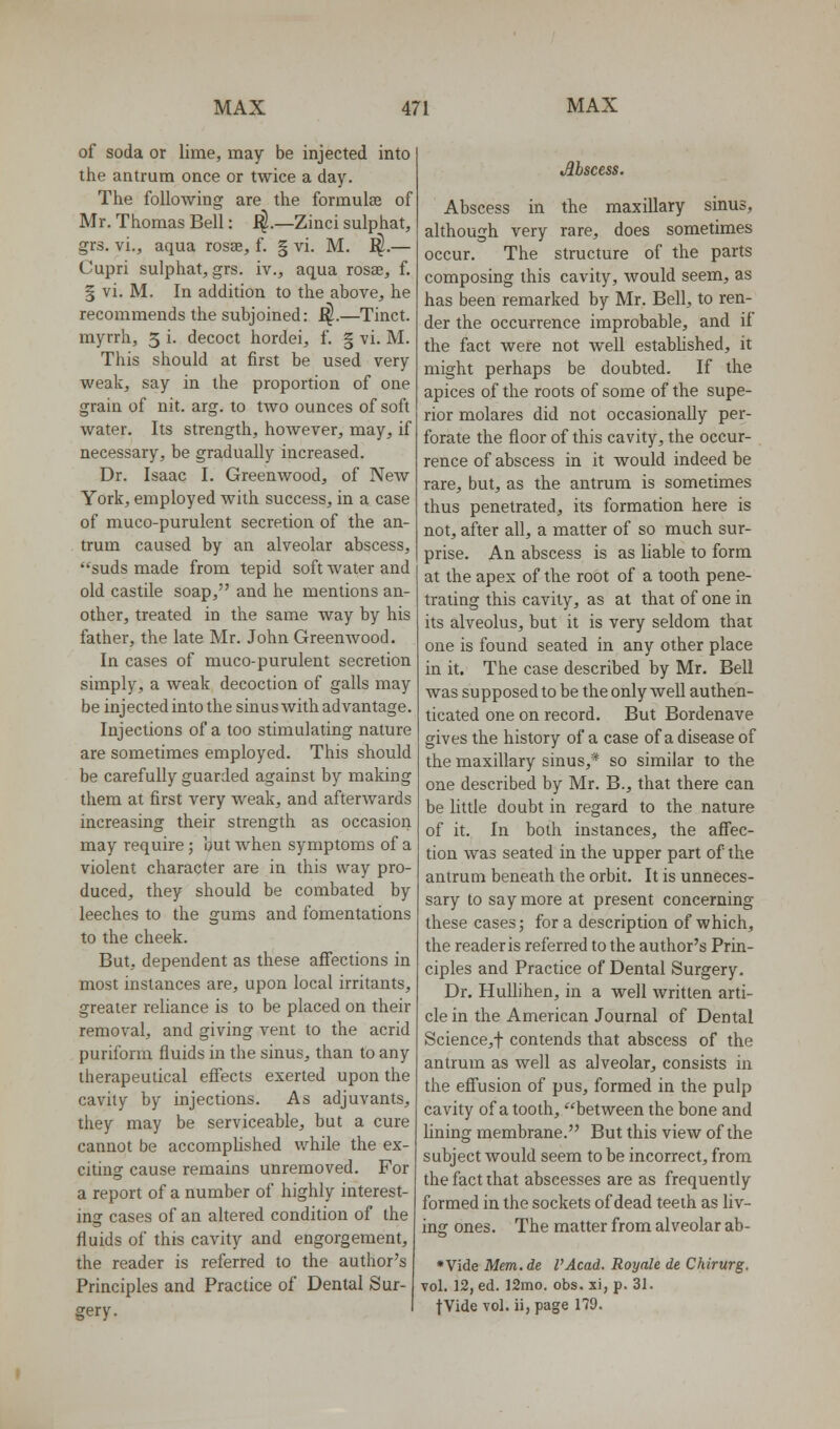 of soda or lime, may be injected into the antrum once or twice a day. The following are the formulae of Mr. Thomas Bell: i^.—Zinci sulphat, grs. vi., aqua rosse, f. | vi. M. ^.— Cupri sulphat, grs. iv., aqua rosae, f. § vi. M. In addition to the above, he recommends the subjoined: f^.—Tinct. myrrh, 5 i. decoct hordei, f. § vi. M. This should at first be used very weak, say in the proportion of one grain of nit. arg. to two ounces of soft water. Its strength, however, may, if necessary, be gradually increased. Dr. Isaac I. Greenwood, of New York, employed with success, in a case of muco-purulent secretion of the an- trum caused by an alveolar abscess, suds made from tepid soft water and old castile soap, and he mentions an- other, treated in the same way by his father, the late Mr. John Greenwood. In cases of muco-purulent secretion simply, a weak decoction of galls may be injected into the sinus with advantage. Injections of a too stimulating nature are sometimes employed. This should be carefully guarded against by making them at first very weak, and afterwards increasing their strength as occasion may require; but when symptoms of a violent character are in this way pro- duced, they should be combated by leeches to the gums and fomentations to the cheek. But, dependent as these afiections in most instances are, upon local irritants, greater reliance is to be placed on their removal, and giving vent to the acrid puriform fluids in the sinus, than to any therapeutical effects exerted upon the cavity by injections. As adjuvants, they may be serviceable, but a cure cannot be accomplished while the ex- citing cause remains unremoved. For a report of a number of highly interest- ing cases of an altered condition of the fluids of this cavity and engorgement, the reader is referred to the author's Principles and Practice of Dental Sur- gery. Abscess. Abscess in the maxillary sinus, although very rare, does sometimes occur. The structure of the parts composing this cavity, would seem, as has been remarked by Mr. Bell, to ren- der the occurrence improbable, and if the fact were not well estabUshed, it might perhaps be doubted. If the apices of the roots of some of the supe- rior molares did not occasionaUy per- forate the floor of this cavity, the occur- rence of abscess in it would indeed be rare, but, as the antrum is sometimes thus penetrated, its formation here is not, after all, a matter of so much sur- prise. An abscess is as liable to form at the apex of the root of a tooth pene- trating this cavity, as at that of one in its alveolus, but it is very seldom that one is found seated in any other place in it. The case described by Mr. Bell was supposed to be the only well authen- ticated one on record. But Bordenave gives the history of a case of a disease of the maxillary sinus,* so similar to the one described by Mr. B., that there can be little doubt in regard to the nature of it. In both instances, the aff'ec- tion was seated in the upper part of the antrum beneath the orbit. It is unneces- sary to say more at present concerning these cases; for a description of which, the reader is referred to the author's Prin- ciples and Practice of Dental Surgery. Dr. HuUihen, in a well written arti- cle in the American Journal of Dental Science,t contends that abscess of the antrum as well as alveolar, consists in the efi'usion of pus, formed in the pulp cavity of a tooth, between the bone and Hning membrane. But this view of the subject would seem to be incorrect, from the fact that abscesses are as frequently formed in the sockets of dead teeth as liv- ing ones. The matter from alveolar ab- * Vide Mem. de VAcad. Royale de Chirurg. vol. 12, ed. 12mo. obs. xi, p. 31. fVide vol. ii, page 179.