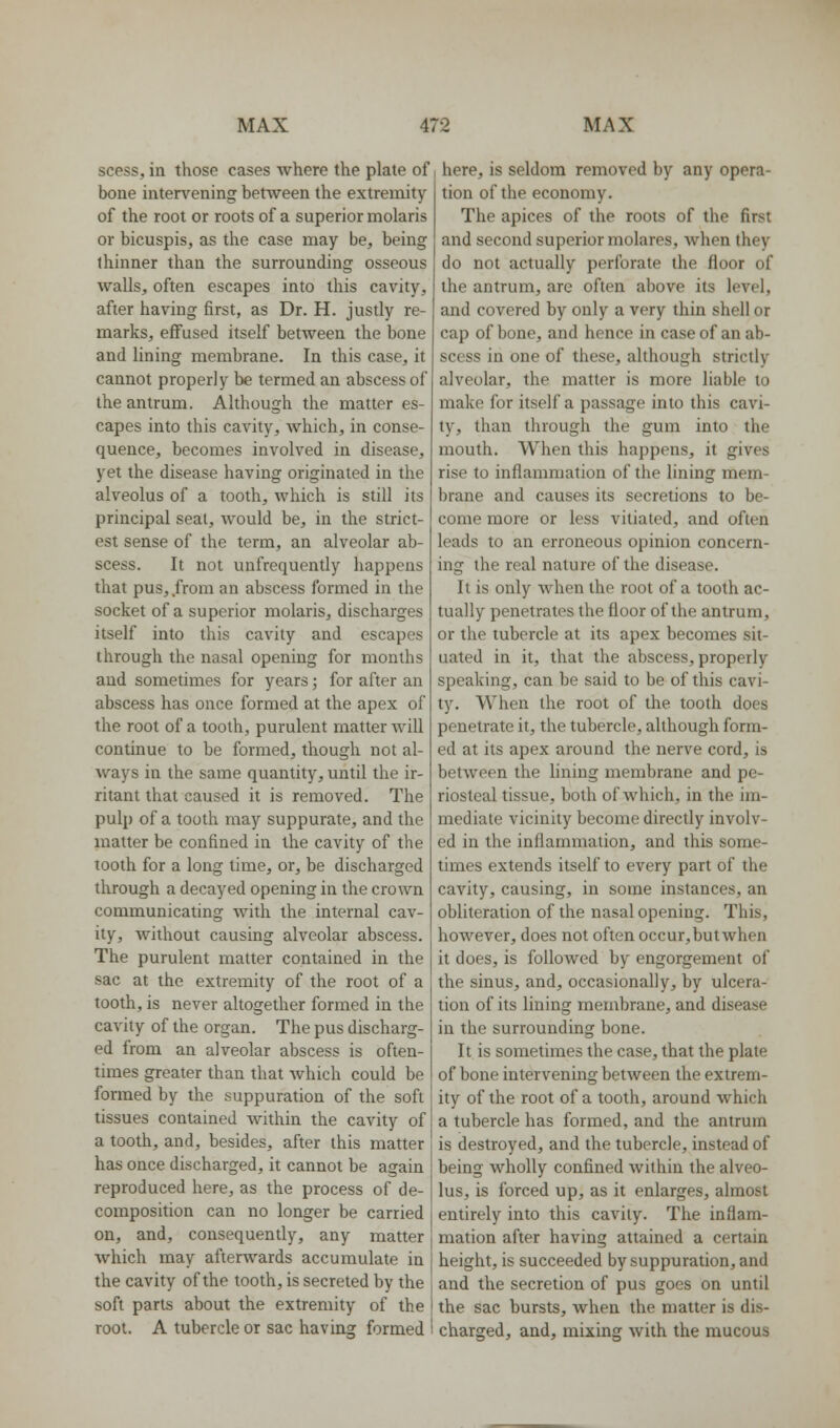 scess, in those cases where the plate of bone intervening between the extremity of the root or roots of a superior molaris or bicuspis, as the case may be^ being thinner than the surrounding osseous walls, often escapes into this cavity, after having first, as Dr. H. justly re- marks, effused itself between the bone and lining membrane. In this case, it cannot properly be termed an abscess of the antrum. Although the matter es- capes into this cavity, which, in conse- quence, becomes involved in disease, yet the disease having originated in the alveolus of a tooth, which is still its principal seal, Avould be, in the strict- est sense of the term, an alveolar ab- scess. It not unfrequently happens that pus, .from an abscess formed in the socket of a superior molaris, discharges itself into this cavity and escapes through the nasal opening for months and sometimes for years; for after an abscess has once formed at the apex of the root of a tooth, purulent matter will continue to be formed, though not al- ways in the same quantity, until the ir- ritant that caused it is removed. The pulp of a tooth may suppurate, and the matter be confined in the cavity of the tooth for a long time, or, be discharged through a decayed opening in the crown communicating with the internal cav- ity, without causing alveolar abscess. The purulent matter contained in the sac at the extremity of the root of a tooth, is never altogether formed in the cavity of the organ. The pus discharg- ed from an alveolar abscess is often- times greater than that which could be formed by the suppuration of the soft tissues contained within the cavity of a tooth, and, besides, after this matter has once discharged, it cannot be again reproduced here, as the process of de- composition can no longer be carried on, and, consequently, any matter which may afterwards accumulate in the cavity of the tooth, is secreted by the soft parts about the extremity of the root. A tubercle or sac having formed here, is seldom removed by any opera- tion of the economy. The apices of the roots of the first and second superior molares, when they do not actually perforate the floor of the antrum, are often above its level, and covered by only a very thin shell or cap of bone, and hence in case of an ab- scess in one of these, although strictly alveolar, the matter is more liable to make for itself a passage into this cavi- ty, than through the gum into the mouth. When this happens, it gives rise to inflammation of the lining mem- brane and causes its secretions to be- come more or less vitiated, and often leads to an erroneous opinion concern- ing the real nature of the disease. It is only when the root of a tooth ac- tually penetrates the floor of the antrum, or the tubercle at its apex becomes sit- uated in it, that the abscess, properly speaking, can be said to be of this cavi- ty. When the root of the tooth does penetrate it, the tubercle, although form- ed at its apex around the nerve cord, is between the lining membrane and pe- riosteal tissue, both of which, in the im- mediate vicinity become directly involv- ed in the inflammation, and this some- times extends itself to every part of the cavity, causing, in some instances, an obliteration of the nasal opening. This, however, does not often occur,butwhen it does, is followed by engorgement of the sinus, and, occasionally, by ulcera- tion of its lining membrane, and disease in the surrounding bone. It is sometimes the case, that the plate of bone intervening between the extrem- ity of the root of a tooth, around which a tubercle has formed, and the antrum is destroyed, and the tubercle, instead of being wholly confined within the alveo- lus, is forced up, as it enlarges, almost entirely into this cavity. The inflam- mation after having attained a certain height, is succeeded by suppuration, and and the secretion of pus goes on until the sac bursts, when the matter is dis- charged, and, mixing with the mucous