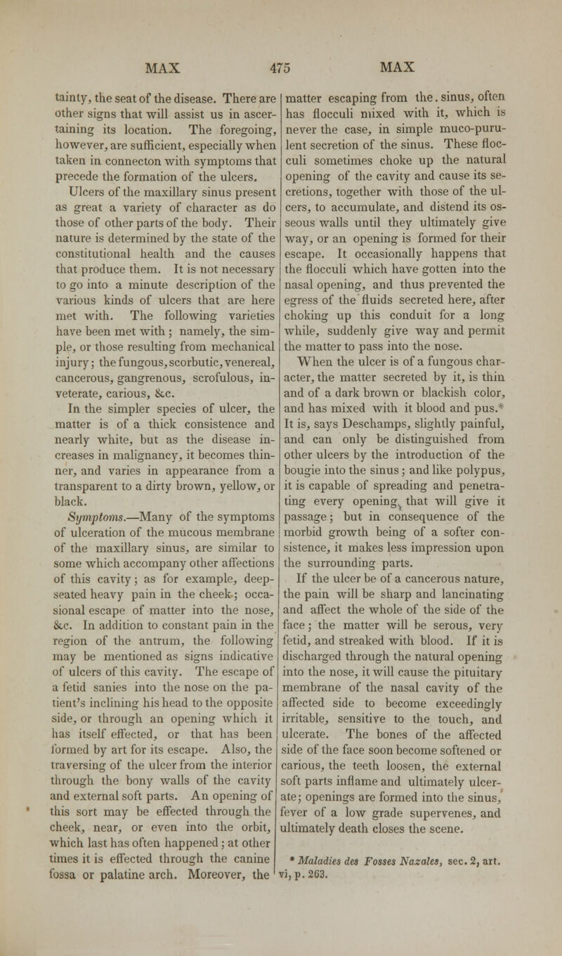 tainty, the seat of the disease. There are other signs that will assist us in ascer- taining its location. The foregoing, however^ are sufficient, especially when taken in connecton with symptoms that precede the formation of the ulcers. Ulcers of the maxillary sinus present as great a variety of character as do those of other parts of the body. Their nature is determined by the state of the constitutional health and the causes that produce them. It is not necessary to go into a minute description of the various kinds of ulcers that are here met with. The following varieties have been met with ; namely, the sim- ple, or those resulting from mechanical injury; the fungous, scorbutic, venereal, cancerous, gangrenous, scrofulous, in- veterate, carious, &c. In the simpler species of ulcer, the matter is of a thick consistence and nearly white, but as the disease in- creases in malignancy, it becomes thin- ner, and varies in appearance from a transparent to a dirty brown, yellow, or black. Symptoms.—Many of the symptoms of ulceration of the mucous membrane of the maxillary sinus, are similar to some which accompany other affections of this cavity; as for example, deep- seated heavy pain in the cheek-; occa- sional escape of matter into the nose, &.C. In addition to constant pain in the region of the antrum, the following may be mentioned as signs indicative of ulcers of this cavity. The escape of a fetid sanies into the nose on the pa- tient's inclining his head to the opposite side, or through an opening which it has itself effected, or that has been formed by art for its escape. Also, the traversing of the ulcer from the interior through the bony walls of the cavity and external soft parts. An opening of this sort may be effected through the cheek, near, or even into the orbit, which last has often happened; at other times it is effected through the canine fossa or palatine arch. Moreover, the matter escaping from the. sinus, often has flocculi mixed with it, which is never the case, in simple muco-puru- lent secretion of the sinus. These floc- culi sometimes choke up the natural opening of the cavity and cause its se- cretions, together with those of the ul- cers, to accumulate, and distend its os- seous walls until they ultimately give way, or an opening is formed for their escape. It occasionally happens that the flocculi which have gotten into the nasal opening, and thus prevented the egress of the fluids secreted here, after choking up this conduit for a long while, suddenly give way and permit the matter to pass into the nose. When the ulcer is of a fungous char- acter, the matter secreted by it, is thin and of a dark brown or blackish color, and has mixed with it blood and pus.* It is, says Deschamps, slightly painful, and can only be distinguished from other ulcers by the introduction of the bougie into the sinus; and like polypus, it is capable of spreading and penetra- ting every opening^ that will give it passage; but in consequence of the morbid growth being of a softer con- sistence, it makes less impression upon the surrounding parts. If the ulcer be of a cancerous nature, the pain will be sharp and lancinating and affect the whole of the side of the face; the matter will be serous, very fetid, and streaked with blood. If it is discharged through the natural opening into the nose, it will cause the pituitary membrane of the nasal cavity of the affected side to become exceedingly irritable, sensitive to the touch, and ulcerate. The bones of the affected side of the face soon become softened or carious, the teeth loosen, the external soft parts inflame and ultimately ulcer- ate; openings are formed into the sinus, fever of a low grade supervenes, and ultimately death closes the scene. • Maladies dea Fosses Nazales, sec. 2, art. vj,p.263.