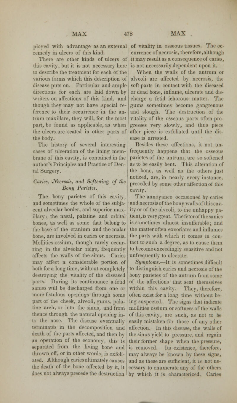 ployed with advantage as an external remedy in ulcers of this kind. There are other kinds of ulcers of this cavity^ but it is not necessary here to describe the treatment for each of the various forms which this description of disease puts on. Particular and ample directions for each are laid down by writers on affections of this kind, and though they may not have special re- ference to their occurrence in the an- trum maxillare, they will, for the most part, be found as applicable, as when the ulcers are seated in other parts of the body. The history of several interesting cases of ulceration of the lining mem- brane of this cavity, is contained in the author's Principles and Practice of Den- tal Surgery. Caries, JVecrosis, and Softening of the Bony Parictcs. The bony parietes of this cavity, and sometimes the whole of the subja- cent alveolar border, and superior max- illary ; the nasal, palatine and orbital bones, as well as some that belong to the base of the cranium and the malar bone, are involved in caries or necrosis. Mollities ossium, though rarely occur- ring in the alveolar ridge, frequently aflfects the walls of the sinus. Caries may affect a considerable portion of both for a long time, without completely destroying the vitality of the diseased parts. During its continuance a fetid sanies will be discharged from one or more fistulous openings through some part of the cheek, alveoli, gums, pala- tine arch, or into the sinus, and from thence through the natural opening in- to the nose. The disease eventually terminates in the decomposition and death of the parts affected, and then by an operation of the economy, this is separated from the living bone and thrown off, or in other words, is exfoli- ated. Although caries ultimately causes the death of the bone affected by it, it does not always precede the destruction of vitality in osseous tissues. The oc- currence of necrosis, therefore, although it may result as a consequence of caries, is not necessarily dependent upon it. When the walls of the antrum or alveoli are affected by necrosis, the soft parts in contact with the diseased or dead bone, inflame, ulcerate and dis- charge a fetid ichorous matter. The gums sometimes become gangrenous and slough. The destruction of the vitality of the osseous parts often pro- gresses very slowly, and thus piece after piece is exfoliated until the dis- ease is arrested. Besides these affections, it not un- frequently happens that the osseous parietes of the antrum, are so softened as to be easily bent. This alteration of the bone, as Avell as the others just noticed, are, in nearly every instance, preceded by some other affection of this cavity. The annoyance occasioned by caries and necrosis of the bony wallsof this cav- ity or of the alveoli, to the unhappy pa- tient, is very great. The fetor of the sanies is sometimes almost insufferable; and the matter often excoriates and inflames the parts with which it comes in con- tact to such a degree, as to cause them to become exceedingly sensitive and not unfrequently to ulcerate. Syinptoms.—It is sometimes difficult to distinguish caries and necrosis of the bony parietes of the antrum from some of the affections that seat themselves within this cavity. They, therefore, often exist for a long time without be- ing suspected. The signs that indicate moUilies ossium or softness of the walls of this cavity, are such, as not to be easily mistaken for those of any other affection. In this disease, the walls of the sinus yield to pressure, and regain their former shape when the pressure, is removed. Its existence, therefore, may always be known by these signs, and as these are sufficient, it is not ne- cessary to enumerate any of the others by which it is characterized. Caries