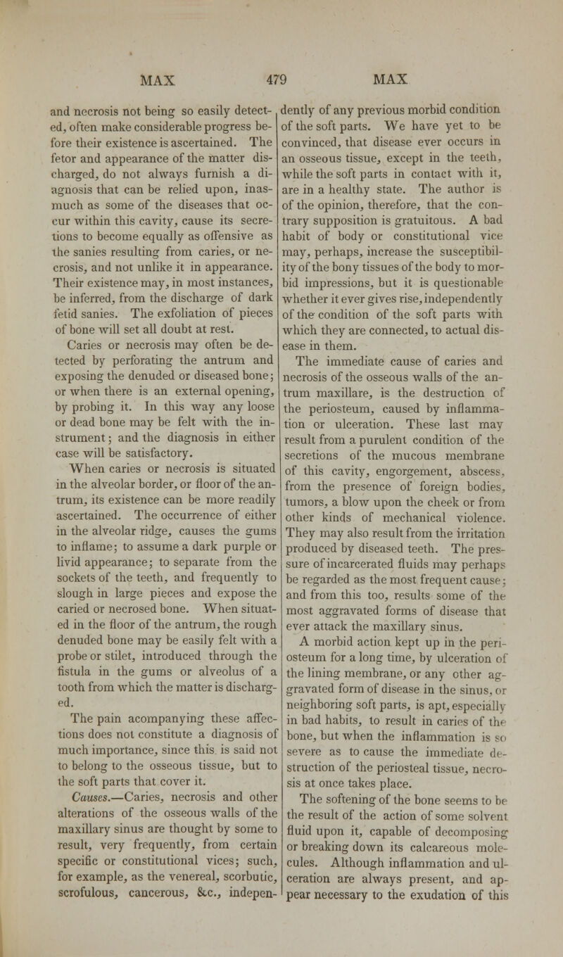 and necrosis not being so easily detect- ed, often make considerable progress be- fore their existence is ascertained. The fetor and appearance of the matter dis- charged, do not always furnish a di- agnosis that can be relied upon, inas- much as some of the diseases that oc- cur within this cavity, cause its secre- tions to become equally as oflTensive as the sanies resulting from caries, or ne- crosis, and not unlike it in appearance. Their existence may, in most instances, be inferred, from the discharge of dark fetid sanies. The exfoHation of pieces of bone will set all doubt at rest. Caries or necrosis may often be de- tected by perforating the antrum and exposing the denuded or diseased bone; or when there is an external opening, by probing it. In this way any loose or dead bone may be felt with the in- strument ; and the diagnosis in either case will be satisfactory. When caries or necrosis is situated in the alveolar border, or floor of the an- trum, its existence can be more readily ascertained. The occurrence of either in the alveolar ridge, causes the gums to inflame; to assume a dark purple or livid appearance; to separate from the sockets of the teeth, and frequently to slough in large pieces and expose the caried or necrosed bone. When situat- ed in the floor of the antrum, the rough denuded bone may be easily felt with a probe or stilet, introduced through the fistula in the gums or alveolus of a tooth from Avhich the matter is discharg- ed. The pain acompanying these affec- tions does not constitute a diagnosis of much importance, since this, is said not to belong to the osseous tissue, but to the soft parts that cover it. Causes.—Caries, necrosis and other alterations of the osseous walls of the maxillary sinus are thought by some to result, very frequently, from certain specific or constitutional vices; such, for example, as the venereal, scorbutic, scrofulous, cancerous, &c., indepen- dently of any previous morbid condition of the soft parts. We have yet to be convinced, that disease ever occurs in an osseous tissue, except in the teeth, while the soft parts in contact with it, are in a healthy state. The author is of the opinion, therefore, that the con- trary supposition is gratuitous. A bad habit of body or constitutional vice may, perhaps, increase the susceptibil- ity of the bony tissues of the body to mor- bid impressions, but it is questionable whether it ever gives rise, independently of the condition of the soft parts with which they are connected, to actual dis- ease in them. The immediate cause of caries and necrosis of the osseous walls of the an- trum maxillare, is the destruction of the periosteum, caused by inflamma- tion or ulceration. These last may result from a purulent condition of the secretions of the mucous membrane of this cavity, engorgement, abscess, from the presence of foreign bodies, tumors, a blow upon the cheek or from other kinds of mechanical violence. They may also result from the irritation produced by diseased teeth. The pres- sure of incarcerated fluids may perhaps be regarded as the most frequent cause; and from this too, results some of the most aggravated forms of disease that ever attack the maxillary sinus. A morbid action kept up in the peri- osteum for a long time, by ulceration of the lining membrane, or any other ag- gravated form of disease in the sinus, or neighboring soft parts, is apt, especially in bad habits, to result in caries of the bone, but when the inflammation is so severe as to cause the immediate de- struction of the periosteal tissue, necro- sis at once takes place. The softening of the bone seems to be the result of the action of some solvent fluid upon it, capable of decomposing or breaking down its calcareous mole- cules. Although inflammation and ul- ceration are always present, and ap- pear necessary to the exudation of this