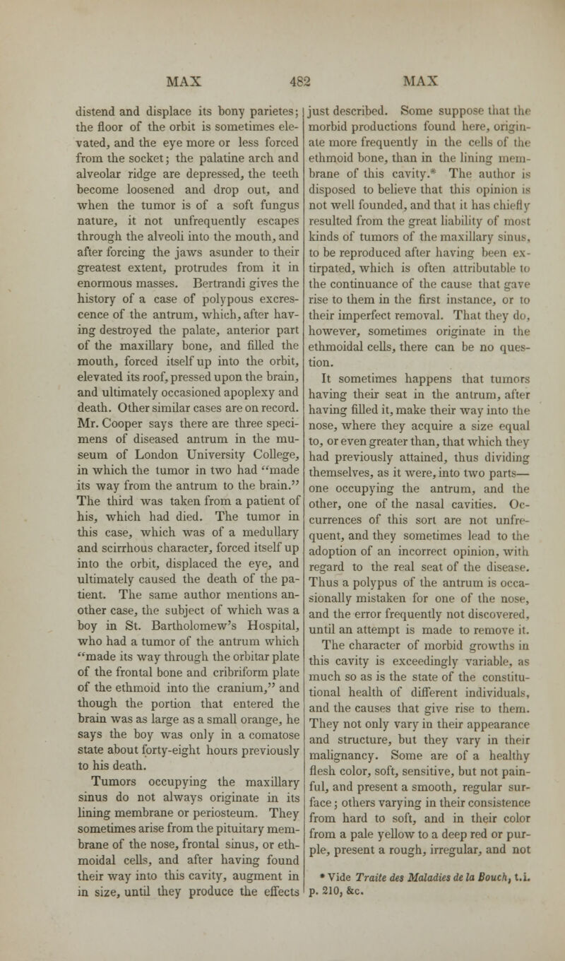 distend and displace its bony parietes; the floor of the orbit is sometimes ele- vated, and the eye more or less forced from the socket; the palatine arch and alveolar ridge are depressed, the teeth become loosened and drop out, and when the tumor is of a soft fungus nature, it not unfrequently escapes through the alveoli into the mouth, and after forcing the jaws asunder to their greatest extent, protrudes from it in enormous masses. Bertrandi gives the history of a case of polypous excres- cence of the antrum, which, after hav- ing destroyed the palate, anterior part of the maxillary bone, and filled the mouth, forced itself up into the orbit, elevated its roof, pressed upon the brain, and ultimately occasioned apoplexy and death. Other similar cases are on record. Mr. Cooper says there are three speci- mens of diseased antrum in the mu- seum of London University College, in which the tumor in two had made its way from the antrum to the brain. The third was taken from a patient of his, which had died. The tumor in this case, which was of a medullary and scirrhous character, forced itself up into the orbit, displaced the eye, and ultimately caused the death of the pa- tient. The same author mentions an- other case, the subject of which was a boy in St. Bartholomew's Hospital, who had a tumor of the antrum which made its way through the orbitar plate of the frontal bone and cribriform plate of the ethmoid into the cranium, and though the portion that entered the brain was as large as a small orange, he says the boy was only in a comatose state about forty-eight hours previously to his death. Tumors occupying the maxillary sinus do not always originate in its lining membrane or periosteum. They sometimes arise from the pituitary mem- brane of the nose, frontal sinus, or eth- moidal cells, and after having found their way into this cavity, augment in in size, until they produce the effects just described. Some suppose tliat the morbid productions found here, origin- ate more frequently in the cells of the ethmoid bone, than in the lining mem- brane of this cavity.* The author is disposed to believe that this opinion is not well founded, and that it has chiefly resulted from the great liability of most kinds of tumors of the maxillary sinus, to be reproduced after having been ex- tirpated, which is often attributable to the continuance of the cause that gave rise to them in the first instance, or to their imperfect removal. That they do, however, sometimes originate in the ethmoidal cells, there can be no ques- tion. It sometimes happens that tumors having their seat in the antrum, after having filled it, make their way into the nose, where they acquire a size equal to, or even greater than, that which they had previously attained, thus dividing themselves, as it were, into two parts— one occupying the antrum, and the other, one of the nasal cavities. Oc- currences of this sort are not unfre- quent, and they sometimes lead to the adoption of an incorrect opinion, with regard to the real seat of the disease. Thus a polypus of the antrum is occa- sionally mistaken for one of the nose, and the error frequently not discovered, until an attempt is made to remove it. The character of morbid growths in this cavity is exceedingly variable, as much so as is the state of the constitu- tional health of diff'erent individuals, and the causes that give rise to them. They not only vary in their appearance and structure, but they vary in their malignancy. Some are of a healthy flesh color, soft, sensitive, but not pain- ful, and present a smooth, regular sur- face ; others varying in their consistence from hard to soft, and in their color from a pale yellow to a deep red or pur- ple, present a rough, irregular, and not * Vide Traite des Maladies de la Bouch, t.i. p. 210, &c.