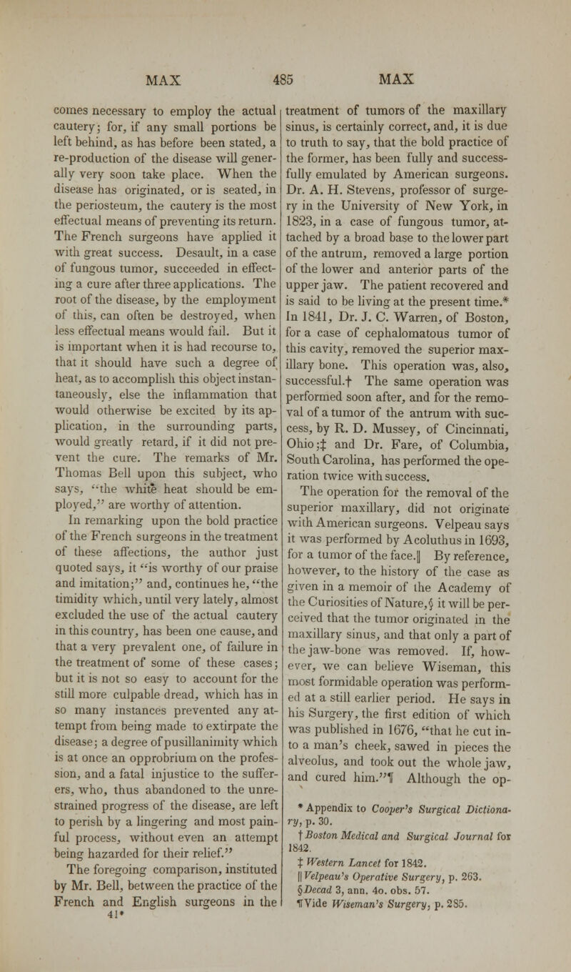 comes necessary to employ the actual cautery; for, if any small portions be left behind, as has before been stated, a re-production of the disease will gener- ally very soon take place. When the disease has originated, or is seated, in the periosteum, the cautery is the most effectual means of preventing its return. The French surgeons have applied it with great success. Desault, in a case of fungous tumor, succeeded in effect- ing a cure after three applications. The root of the disease, by the employment of this, can often be destroyed, when less effectual means would fail. But it is important when it is had recourse to, that it should have such a degree of heat, as to accomplish this object instan- taneously, else the inflammation that would otherwise be excited by its ap- plication, in the surrounding parts, would greatly retard, if it did not pre- vent the cure. The remarks of Mr. Thomas Bell upon this subject, who says, ''the white heat should be em- ployed, are worthy of attention. In remarking upon the bold practice of the French surgeons in the treatment of these affections, the author just quoted says, it is worthy of our praise and imitation; and, continues he, the timidity which, until very lately, almost excluded the use of the actual cautery in this country, has been one cause, and that a very prevalent one, of failure in the treatment of some of these cases; but it is not so easy to account for the still more culpable dread, Avhich has in so many instances prevented any at- tempt from being made to extirpate the disease; a degree of pusillanimity which is at once an opprobrium on the profes- sion, and a fatal injustice to the suffer- ers, who, thus abandoned to the unre- strained progress of the disease, are left to perish by a lingering and most pain- ful process, without even an attempt being hazarded for their rehef. The foregoing comparison, instituted by Mr. Bell, between the practice of the French and English surgeons in the 41* treatment of tumors of the maxillary sinus, is certainly correct, and, it is due to truth to say, that the bold practice of the former, has been fully and success- fully emulated by American surgeons. Dr. A. H. Stevens, professor of surge- ry in the University of New York, in 1823, in a case of fungous tumor, at- tached by a broad base to the lower part of the antrum, removed a large portion of the lower and anterior parts of the upper jaw. The patient recovered and is said to be Hving at the present time.* In 1841, Dr. J. C. Warren, of Boston, for a case of cephalomatous tumor of this cavity, removed the superior max- illary bone. This operation was, also, successful.f The same operation was performed soon after, and for the remo- val of a tumor of the antrum with suc- cess, by R, D. Mussey, of Cincinnati, Ohio;t and Dr. Fare, of Columbia, South Carolina, has performed the ope- ration twice with success. The operation for the removal of the superior maxillary, did not originate with American surgeons. Velpeau says it was performed by Acoluthus in 1693, for a tumor of the face.|| By reference, however, to the history of the case as given in a memoir of the Academy of the Curiosities of Nature, § it will be per- ceived that the tumor originated in the maxillary sinus, and that only a part of the jaw-bone was removed. If, how- ever, we can believe Wiseman, this roost formidable operation was perform- ed at a still earlier period. He says in his Surgery, the first edition of which was published in 1676, that he cut in- to a man's cheek, sawed in pieces the alveolus, and took out the whole jaw, and cured him.1f Although the op- * Appendix to Coojjer's Surgical Dictiona- ry, p. 30. t Boston Medical and Surgical Journal for 1842. t Western Lancet for 1842. \\Velpeau's Operative Surgery, p. 263. §Decad 3, ann. 4o. obs. 57. ITVide Wiseman's Surgery, p. 2S5.