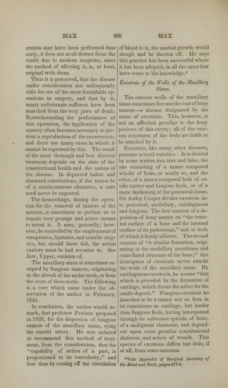 eration may have been performed thus early, it does not at all detract from the credit due to modern surgeons, since the method of effecting it, is, at least, original with them. Thus it is perceived, that the disease under consideration not unfrequently calls for one of the most formidable op- erations in surgery, and that by it, many unfortunate sufferers have been snatched from the very jaws of death. Notwithstanding the performance of this operation, the appUcation of the cautery often becomes necessary to pre- vent a reproduction of the excrescence, and there are many cases in which it cannot be repressed by this. The result of the most thorough and best directed treatment depends on the state of the constitutional health and the nature of the disease. In depraved habits and shattered constitutions, if the tumor be of a carcinomatous character, a cure need never be expected. The hemorrhage, during the opera- tion for the removal of tumors of the antrum, is sometimes so profuse as to require very prompt and active means to arrest it. It may, generally, how- ever, be controlled by the employment of compresses, ligatures, and suitable styp- tics, but should these fail, the actual cautery must be had recourse to. See Jaw, Upper, excision of. The maxillary sinus is sometimes oc- cupied by fungous tumors, originating in the alveoli of the molar teeth, or from the roots of these teeth. The following is a case which came under the ob- servation of the author in February, 1846. In conclusion, the author would re- mark, that professor Pattison proposed in 1820, for the dispersion of fungous tumors of the maxillary sinus, tying the carotid artery. He was induced to recommend this method of treat- ment, from the consideration, that the ^capability of action of a part, is proportioned to its vascularity, and that thus by cutting cff the circulation of blood to it, the morbid groAVth would slough and be thrown olf. He says this practice has been successful where it has been adopted, in all the cases that have come to his knowledge.* Exostosis of the Walls of the Maxillary Sinus. The osseous walls of the maxillary sinus sometimes becomethe seat of bony tumors—a disease designated by the name of exostosis. This, however, is not an affection peculiar to the bony parietcs of this cavity; all of the osse- ous structures of the body are liable to be attacked by it. Exostosis, like many other diseases, presents several varieties. It is divided by some writers into true and false, the one consisting of a tumor composed wholly of bone, or nearly so, and the other, of a tumor composed both of os- sific matter and fungous flesh, or of a mere thickening of the periosteal tissue. Sir Astley Cooper divides exostosis in- to periosteal, medullary, cartilaginous and fungous. The first consists of a de- position of bony matter on the exter- nal surface of a bone and the internal surface of its periosteum, and to both of which it firmly adheres. The second consists of a similar formation, origi- nating in the medullary membrane and cancellated structure of the bone; this description of exostosis never attacks the walls of the maxillary sinus. By cartilagmous exostosis, he means that which is preceded by the formation of cartilage, which forms the nidus for the ossific deposit. Fungous exostosis he describes to be a tumor not so firm in its consistence as cartilage, but harder than fungous flesh, having interspersed through its substance spicula of bone, of a mahgnant character, and depend- ent upon some pecuUar constitutional diathesis, and action of vessels. This species of exostosis differs but little, if at all, from osteo-sarcoma. *Vide Appendix of Surgical Anatomy of the Head and Neck, pages 477-8,