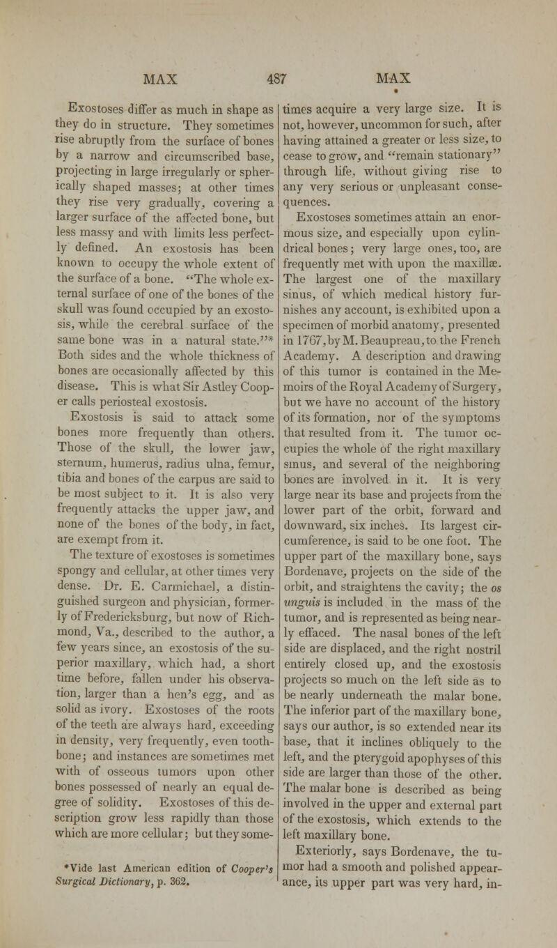 Exostoses differ as much in shape as they do in structure. They sometimes rise abruptly from the surface of bones by a narrow and circumscribed base^ projecting in large irregularly or spher- ically shaped masses; at other times ihey rise very gradually, covering a larger surface of the affected bone, but less massy and with hmits less perfect- ly defined. An exostosis has been known to occupy the whole extent of the surface of a bone. The whole ex- ternal surface of one of the bones of the skull was found occupied by an exosto- sis, while the cerebral surface of the same bone was in a natural state.* Both sides and the whole thickness of bones are occasionally affected by this disease. This is what Sir Astley Coop- er calls periosteal exostosis. Exostosis is said to attack some bones more frequently than others. Those of the skull, the lower jaw, sternum, humerus, radius ulna, femur, tibia and bones of the carpus are said to be most subject to it. It is also very frequently attacks the upper jaw, and none of the bones of the body, in fact, are exempt from it. The texture of exostoses is sometimes spongy and cellular, at other times very dense. Dr. E. Carmichael, a distin- guished surgeon and physician, former- ly of Fredericksburg, but now of Rich- mond, Va., described to the author, a few years since, an exostosis of the su- perior maxillary, which had, a short time before, fallen under his observa- tion, larger than a hen's egg, and as solid as ivory. Exostoses of the roots of the teeth are always hard, exceeding in density, very frequently, even tooth- bone; and instances are sometimes met with of osseous tumors upon other bones possessed of nearly an equal de- gree of solidity. Exostoses of this de- scription grow less rapidly than those which are more cellular; but they some- *Vide last American edition of Cooper's Surgical Dictionary, p. 362. times acquire a very large size. It is not, however, uncommon for such, after having attained a greater or less size, to cease to grow, and remain stationary through life, without giving rise to any very serious or unpleasant conse- quences. Exostoses sometimes attain an enor- mous size, and especially upon cylin- drical bones; very large ones, too, are frequently met with upon the maxillae. The largest one of the maxillary sinus, of which medical history fur- nishes any account, is exhibited upon a specimen of morbid anatomy, presented in 1767,byM. Beaupreau,to the French Academy. A description and drawing of this tumor is contained in the Me- moirs of the Royal Academy of Surgery, but we have no account of the history of its formation, nor of the symptoms that resulted from it. The tumor oc- cupies the whole of the right maxillary smus, and several of the neighboring bones are involved in it. It is very large near its base and projects from the lower part of the orbit, forward and downward, six inches. Its largest cir- cumference, is said to be one foot. The upper part of the maxillary bone, says Bordenave, projects on the side of the orbit, and straightens the cavity; the os unguis is included in the mass of the tumor, and is represented as being near- ly effaced. The nasal bones of the left side are displaced, and the right nostril entirely closed up, and the exostosis projects so much on the left side as to be nearly underneath the malar bone. The inferior part of the maxillary bone, says our author, is so extended near its base, that it inchnes obliquely to the left, and the pterygoid apophyses of this side are larger than those of the other. The malar bone is described as being involved in the upper and external part of the exostosis, which extends to the left maxillary bone. Exteriorly, says Bordenave, the tu- mor had a smooth and polished appear- ance, its upper part was very hard, in-