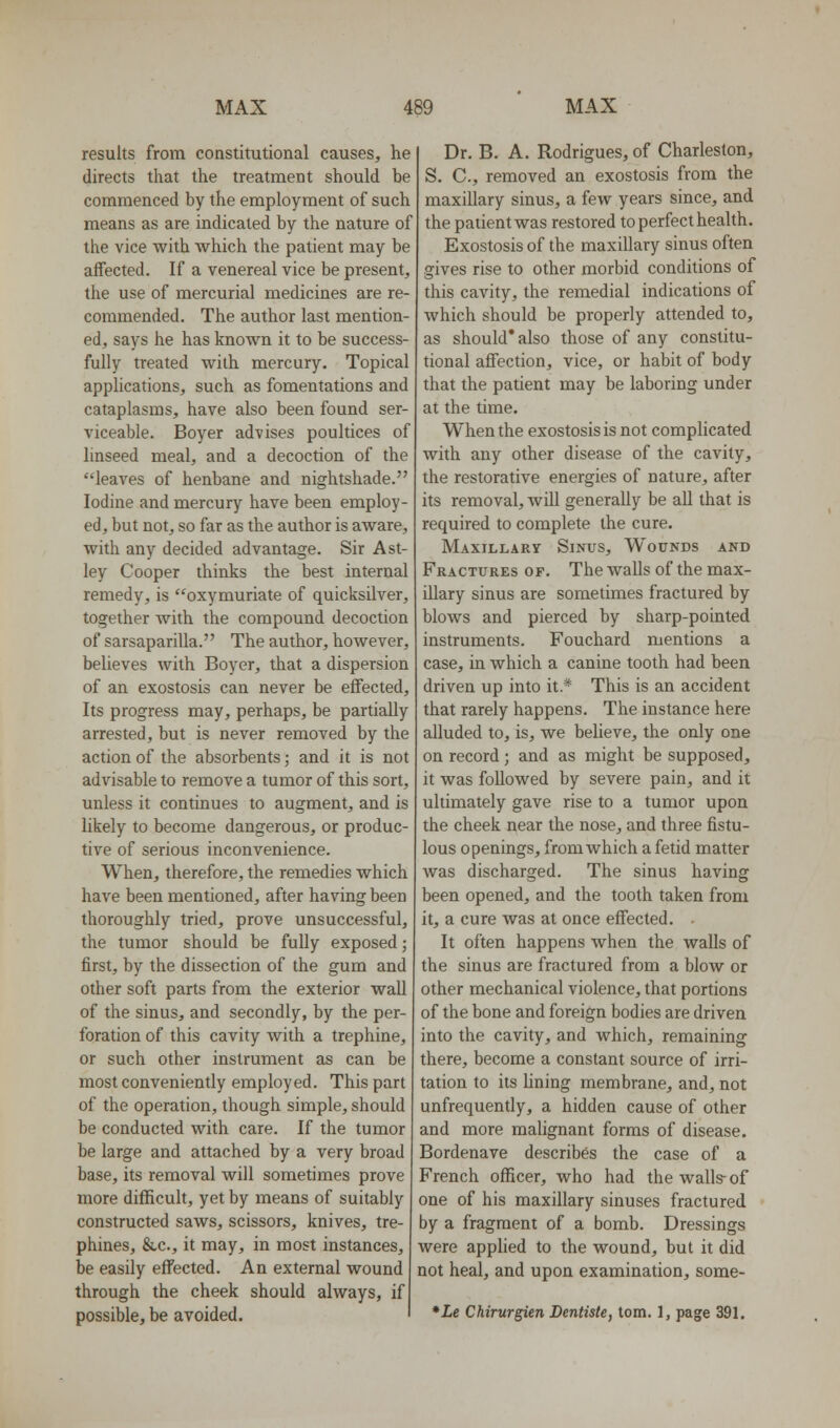 results from constitutional causes, he directs that the treatment should be commenced by the employment of such means as are indicated by the nature of the vice with which the patient may be affected. If a venereal vice be present, the use of mercurial medicines are re- commended. The author last mention- ed, says he has known it to be success- fully treated with mercury. Topical apphcations, such as fomentations and cataplasms, have also been found ser- viceable. Boyer advises poultices of linseed meal, and a decoction of the leaves of henbane and nightshade. Iodine and mercury have been employ- ed, but not, so far as the author is aware, with any decided advantage. Sir Ast- ley Cooper thinks the best internal remedy, is oxymuriate of quicksilver, together with the compound decoction of sarsaparilla. The author, however, believes with Boyer, that a dispersion of an exostosis can never be effected. Its progress may, perhaps, be partially arrested, but is never removed by the action of the absorbents; and it is not advisable to remove a tumor of this sort, unless it continues to augment, and is likely to become dangerous, or produc- tive of serious inconvenience. When, therefore, the remedies which have been mentioned, after having been thoroughly tried, prove unsuccessful, the tumor should be fully exposed; first, by the dissection of the gum and other soft parts from the exterior wall of the sinus, and secondly, by the per- foration of this cavity with a trephine, or such other instrument as can be most conveniently employed. This part of the operation, though simple, should be conducted with care. If the tumor be large and attached by a very broad base, its removal will sometimes prove more difficult, yet by means of suitably constructed saws, scissors, knives, tre- phines, &,c., it may, in most instances, be easily effected. An external wound through the cheek should always, if possible, be avoided. Dr. B. A. Rodrigues, of Charleston, S. C, removed an exostosis from the maxillary sinus, a few years since, and the patient was restored to perfect health. Exostosis of the maxillary sinus often gives rise to other morbid conditions of this cavity, the remedial indications of which should be properly attended to, as should' also those of any constitu- tional affection, vice, or habit of body that the patient may be laboring under at the time. When the exostosis is not complicated with any other disease of the cavity, the restorative energies of nature, after its removal, will generally be all that is required to complete the cure. Maxillary Sinus, Wounds and Fractures of. The walls of the max- illary sinus are sometimes fractured by blows and pierced by sharp-pointed instruments. Fouchard mentions a case, in which a canine tooth had been driven up into it.* This is an accident that rarely happens. The instance here alluded to, is, we believe, the only one on record; and as might be supposed, it was followed by severe pain, and it ultimately gave rise to a tumor upon the cheek near the nose, and three fistu- lous openings, from which a fetid matter was discharged. The sinus having been opened, and the tooth taken from it, a cure was at once effected. It often happens when the walls of the sinus are fractured from a blow or other mechanical violence, that portions of the bone and foreign bodies are driven into the cavity, and which, remaining there, become a constant source of irri- tation to its Uning membrane, and, not unfrequently, a hidden cause of other and more malignant forms of disease. Bordenave describes the case of a French officer, who had the walls- of one of his maxillary sinuses fractured by a fragment of a bomb. Dressings were applied to the wound, but it did not heal, and upon examination, some- *Le Chirurgien Dentiste, torn. 1, page 391.